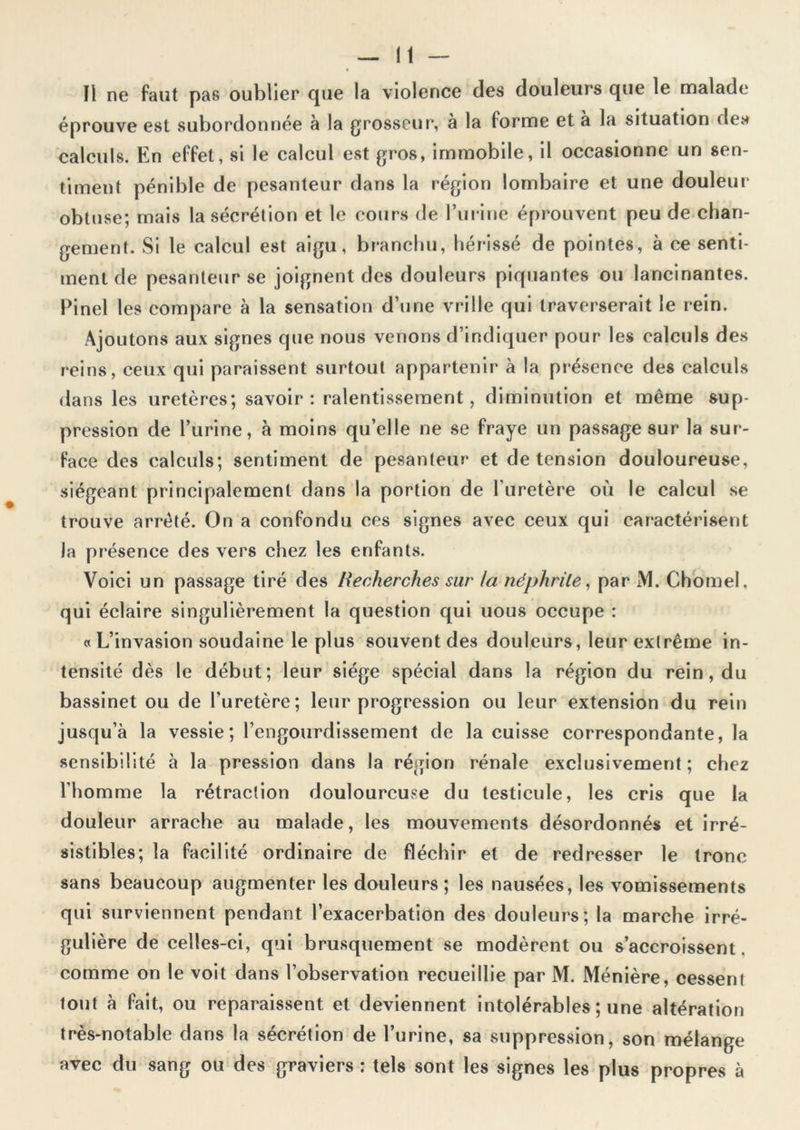 ïl ne faut pas oublier que la violence des douleurs que le malade éprouve est subordonnée à la grosseur, à la forme et à la situation des calculs. En effet, si le calcul est gros, immobile, il occasionne un sen- timent pénible de pesanteur dans la région lombaire et une douleur obtuse; mais la sécrétion et le cours de l’urine éprouvent peu de chan- gement. Si le calcul est aigu, branchu, hérissé de pointes, à ce senti- ment de pesanteur se joignent des douleurs piquantes ou lancinantes. Pinel les compare à la sensation d’une vrille qui traverserait le rein. Ajoutons aux signes que nous venons d’indiquer pour les calculs des reins, ceux qui paraissent surtout appartenir à la présence des calculs dans les uretères; savoir: ralentissement, diminution et même sup- pression de l’urine, à moins qu’elle ne se fraye un passage sur la sur- face des calculs; sentiment de pesanteur et de tension douloureuse, siégeant principalement dans la portion de l'uretère où le calcul se trouve arrêté. On a confondu ces signes avec ceux qui caractérisent la présence des vers chez les enfants. Voici un passage tiré des Recherches sur la îiéj)hrile, par M. Chomel, qui éclaire singulièrement la question qui nous occupe : « L’invasion soudaine le plus souvent des douleurs, leur extrême in- tensité dès le début; leur siège spécial dans la région du rein, du bassinet ou de l’uretère; leur progression ou leur extension du rein jusqu’à la vessie; l’engourdissement de la cuisse correspondante, la sensibilité à la pression dans la région rénale exclusivement ; chez l’homme la rétraction douloureuse du testicule, les cris que la douleur arrache au malade, les mouvements désordonnés et irré- sistibles; la facilité ordinaire de fléchir et de redresser le tronc sans beaucoup augmenter les douleurs ; les nausées, les vomissements qui surviennent pendant l’exacerbation des douleurs; la marche irré- gulière de celles-ci, qui brusquement se modèrent ou s’accroissent, comme on le voit dans l’observation recueillie par M. Ménière, cessent tout à fait, ou reparaissent et deviennent intolérables ; une altération très-notable dans la sécrétion de l’urine, sa suppression, son mélange avec du sang ou des graviers : tels sont les signes les plus propres à