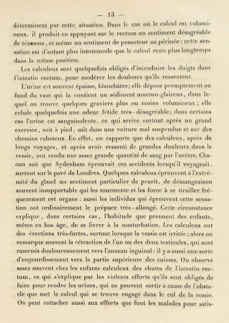 déterminent par cette situation. Dans le cas où le calcul est \olurui- neux, il produit en appuyant sur le rectum un sentiment désagréable de ténesme, et même un sentiment de pesanteur au perinee. cette sen- sation est d’autant plus incommode que le calcul reste plus longtemps dans la même position. Les calculeux sont quelquefois obligés d’introduire les doigts dans l’intestin rectum, pour modérer les douleurs qu’ils ressentent. L’urine est souvent épaisse, blanchâtre; elle dépose promptement au fond du vase qui la contient un sédiment mucoso-glaireux, dans le- quel on trouve quelques graviers plus ou moins volumineux ; elle exhale quelquefois une odeur fétide très - désagréable; dans certains cas l’urine est sanguinolente, ce qui arrive surtout après un grand exercice, soit à pied, soit dans une voiture mal suspendue et sur des chemins raboteux. En effet, on rapporte que des calculeux, après de longs voyages, et après avoir ressenti de grandes douleurs dans la vessie, ont rendu une assez grande quantité de sang par l’urètre. Cha- cun sait que Sydenham éprouvait ces accidents lorsqu’il voyageait, surtout sur le pavé de Londres. Quelques calculeux éprouvent à l’extré- mité du gland un sentiment particulier de prurit, de démangeaison souvent insupportable qui les tourmente et les force à se tirailler fré- quemment cet organe : aussi les individus qui éprouvent cette sensa- tion ont ordinairement le prépuce très - allongé. CeLte circonstance explique, dans certains cas, l’habitude que prennent des enfants, même en bas âge, de se livrer à la masturbation. Les calculeux ont des érections très-fortes, surtout lorsque la vessie est irritée ; alors on remarque souvent la rétraction de l’un ou des deux testicules, qui sont ramenés douloureusement vers l’anneau inguinal : il y a aussi une sorte d’engourdissement vers la partie supérieure des cuisses. On observe assez souvent chez les enfants calculeux des chutes de l’intestin rec- tum, ce qui s’explique par les violents efforts qu’ils sont obligés de faire pour rendre les urines, qui ne peuvent sortira cause de l’obsta- cle que met le calcul qui se trouve engagé dans le col de la vessie. On peut rattacher aussi aux efforts que font les malades pour satis-