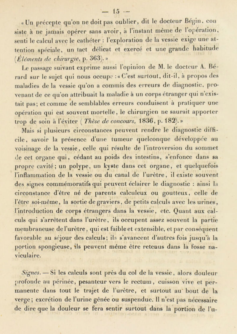 «Un précepte qu’on ne doit pas oublier, dit le docteur Bégin, con siste à ne jamais opérer sans avoir, à l’instant même de I opération, senti le calcul avec le cathéter : l’exploration de la vessie exige une at- tention spéciale, un tact délicat et exercé et une grande habitude (Eléments de chirurgie, p. 363). » Le passage suivant exprime aussi l’opinion de JM. le docteur À. Bé- rard sur le sujet qui nous occupe :« C’est surtout, dit-il, à propos des maladies de la vessie qu’on a commis des erreurs de diagnostic, pro- venant de ce qu’on attribuait la maladie à un corps étranger qui n’exis- tait pas; et comme de semblables erreurs conduisent à pratiquer une opération qui est souvent mortelle, le chirurgien ne saurait apporter trop de soin à l’éviter ( Thèse de concours, 1836, p. 182).» Mais si plusieurs circonstances peuvent rendre le diagnostic diffi- cile, savoir la présence d’une tumeur quelconque développée au voisinage de la vessie, celle qui résulte de l’introversion du sommet de cet organe qui, cédant au poids des intestins, s’enfonce dans sa propre cavité; un polype, un kyste dans cet organe, et quelquefois l’inflammation de la vessie ou du canal de l’urètre, il existe souvent des signes commémoratifs qui peuvent éclairer le diagnostic : ainsi la circonstance d’être né de parents calculeux ou goutteux, celle de l’être soi-même, la sortie de graviers, de petits calculs avec les urines, l’introduction de corps étrangers dans la vessie, etc. Quant aux cal- culs qui s’arrêtent dans l’urètre, ils occupent assez souvent la partie membraneuse de l’urètre, qui est faible et extensible, et par conséquent favorable au séjour des calculs; ils s’avancent d’autres fois jusqu’à la portion spongieuse, ils peuvent même être retenus dans la fosse na- viculaire. Signes. — Si les calculs sont près du col de la vessie, alors douleur profonde au périnée, pesanteur vers le rectum, cuisson vive et per- manente dans tout le trajet de l’urètre, et surtout au bout de la verge; excrétion de l’urine gênée ou suspendue. Il n’est pas nécessaire de dire que la douleur se fera sentir surtout dans la portion de l’u-