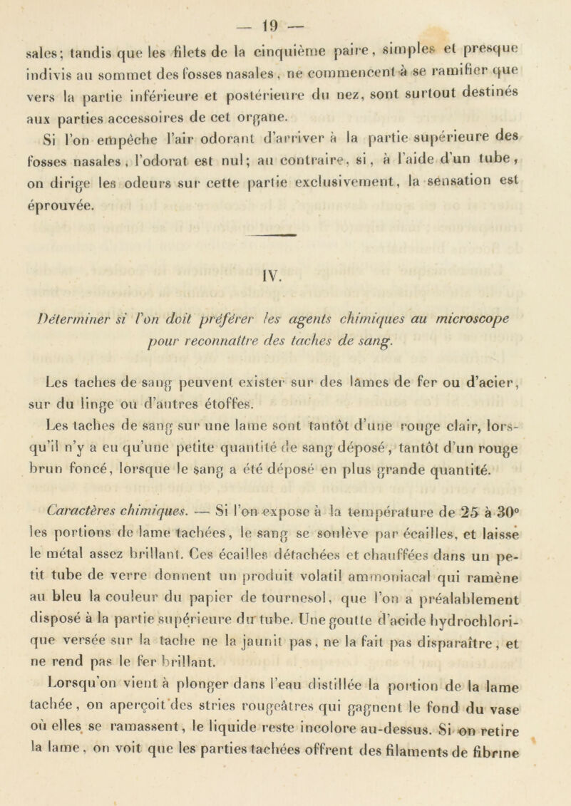 i sales; tandis que les filets de la cinquième paire, simples et presque indivis au sommet des fosses nasales, ne commencent à se ramifier que vers la partie inférieure et postérieure du nez, sont surtout destinés aux parties accessoires de cet organe. Si l’on empêche l’air odorant d’arriver à la partie supérieure des fosses nasales, l’odorat est nul; au contraire, si, à l’aide d’un tube, on dirige les odeurs sur cette partie exclusivement, la sensation est éprouvée. IV. Déterminer si ion doit préférer les agents chimiques au microscope pour reconnaître des taches de sang. Les taches de sang peuvent exister sur des lames de fer ou d’acier, sur du linge ou d’autres étoffes. Les taches de sang sur une lame sont tantôt d’une rouge clair, lors- qu’il n’y a eu qu’une petite quantité de sang déposé, tantôt d’un rouge brun foncé, lorsque le sang a été déposé en plus grande quantité. Caractères chimiques. — Si l’on expose à la température de 25 à 30° les portions de lame tachées, le sang se soulève par écailles, et laisse le métal assez brillant. Ces écailles détachées et chauffées dans un pe- tit tube de verre donnent un produit volatil ammoniacal qui ramène au bleu la couleur du papier de tournesol, que l’on a préalablement disposé à la partie supérieure du tube. Une goutte d’acide hydrochlori- que versée sur la tache ne la jaunit pas, ne la fait pas disparaître, et ne rend pas le fer brillant. Lorsqu’on vient à plonger dans l’eau distillée la portion de la lame tachée, on aperçoit, des stries rougeâtres qui gagnent le fond du vase où elles se ramassent, le liquide reste incolore au-dessus. Si on retire la lame, on voit que les parties tachées offrent des filaments de fibrine