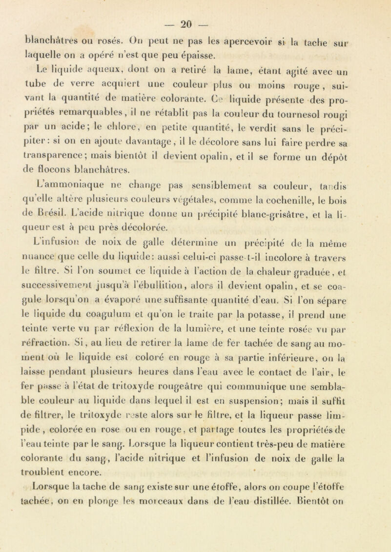 sur blanchâtres ou rosés. On peut ne pas les apercevoir si la tache laquelle on a opéré n’est que peu épaisse. Le liquide aqueux, dont on a retiré la latrie, étant agité avec un tube de verre acquiert une couleur plus ou moins rouge, sui- vant la quantité de matière colorante. Ce liquide présente des pro- priétés remarquables, il ne rétablit pas la couleur du tournesol rougi par un acide; le chlore, en petite quantité, le verdit sans le préci- piter: si on en ajoute davantage, il le décolore sans lui faire perdre sa transparence; mais bientôt il devient opalin, et il se forme un dépôt de flocons blanchâtres. Lammoniaque ne change pas sensiblement sa couleur, tandis qu elle altère plusieurs couleurs végétales, comme la cochenille, le bois de Brésil. L’acide nitrique donne un précipité blanc-grisâtre, et la li- queur est à peu près décolorée. L infusion de noix de galle détermine un précipité de la même nuance que celle du liquide: aussi celui-ci passe t-il incolore à travers le filtre. Si Ion soumet ce liquide à l’action de la chaleur graduée, et successivement jusqu’à l’ébullition, alors il devient opalin, et se coa- gule lorsqu’on a évaporé une suffisante quantité d’eau. Si l’on sépare le liquide du coagulum et qu’on le traite par la potasse, il prend une teinte verte vu par réflexion de la lumière, et une teinte rosée vu par réfraction. Si, au lieu de retirer la lame de fer tachée de sang au mo- ment où le liquide est coloré en rouge à sa partie inférieure, on la laisse pendant plusieurs heures dans l'eau avec le contact de l’air, le fer passe à l’état de tritoxyde rougeâtre qui communique une sembla- ble couleur au liquide dans lequel il est en suspension; mais il suffit de filtrer, le tritoxyde reste alors sur le filtre, et la liqueur passe lim- pide, colorée en rose ou en rouge, et par tage toutes les propriétés de l’eau teinte par le sang. Lorsque la liqueur contient très-peu de matière colorante du sang, l’acide nitrique et l’infusion de noix de galle la troublent encore. Lorsque la tache de sang existe sur une étoffe, alors on coupe l’étoffe tachée, on en plonge les morceaux dans de l’eau distillée. Bientôt on