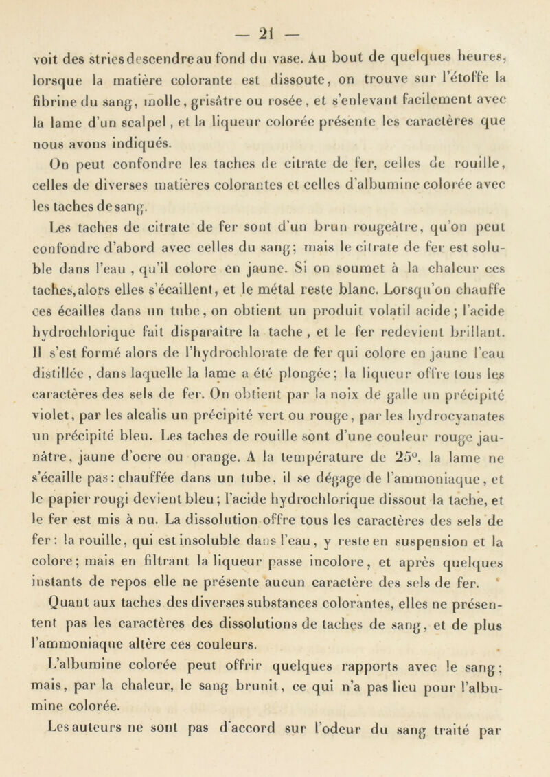 voit des stries descendre au fond du vase. Au bout de quelques heures, lorsque la matière colorante est dissoute, on trouve sur létolfe la fibrine du sang, molle, grisâtre ou rosée, et s’enlevant facilement avec la lame d’un scalpel , et la liqueur colorée présente les caractères que nous avons indiqués. On peut confondre les taches de citrate de fer, celles de rouille, celles de diverses matières colorantes et celles d’albumine colorée avec les taches de sang. Les taches de citrate de fer sont d’un brun rougeâtre, qu’on peut confondre d’abord avec celles du sang; mais le citrate de fer est solu- ble dans l’eau , qu’il colore en jaune. Si on soumet à la chaleur1 ces taches,alors elles s’écaillent, et le métal reste blanc. Lorsqu’on chauffe ees écailles dans un tube, on obtient un produit volatil acide; l’acide hydrochlorique fait disparaître la tache , et le fer redevient brillant. Il s’est formé alors de l’hydrochlor ate de fer qui colore en jaune l’eau distillée , dans laquelle la lame a été plongée; la liqueur offre tous les caractères des sels de fer. On obtient par la noix de galle un précipité violet, par les alcalis un précipité vert ou rouge, par les hydrocyanates un précipité bleu. Les taches de rouille sont d’une couleur rouge jau- nâtre, jaune d’ocre ou orange. A la température de 25°, la lame ne s’écaille pas: chauffée dans un tube, il se dégage de l’ammoniaque, et le papier rougi devient bleu; l’acide hydrochlorique dissout la tache, et le fer est mis à nu. La dissolution offre tous les caractères des sels de fer: la rouille, qui est insoluble dans l'eau, y reste en suspension et la colore; mais en filtrant la liqueur passe incolore, et après quelques instants de repos elle ne présente aucun caractère des sels de fer. Quant aux taches des diverses substances colorantes, elles ne présen- tent pas les caractères des dissolutions de taches de sang, et de plus l’ammoniaque altère ces couleurs. L’albumine colorée peut offrir quelques rapports avec le sang; mais, par la chaleur, le sang brunit, ce qui n’a pas lieu pour l'albu- mine colorée. Les auteurs ne sont pas d'accord sur l’odeur du sang traité par
