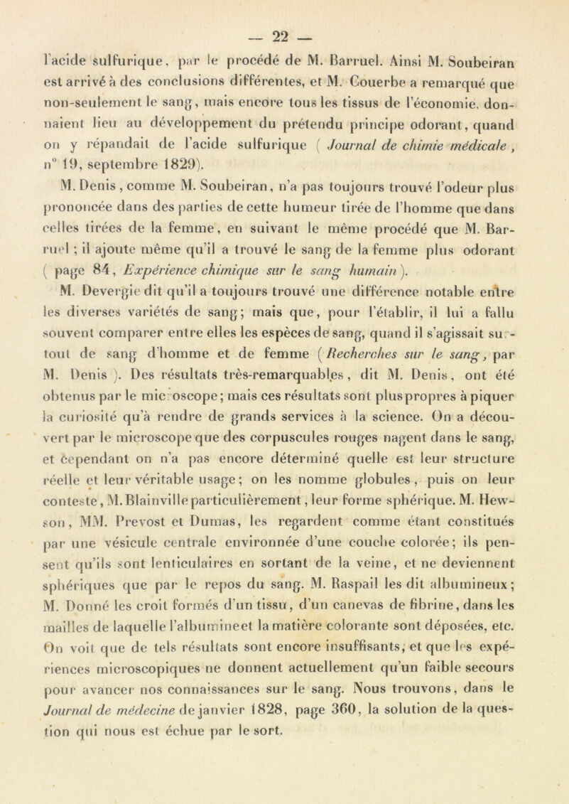 l’acide sulfurique, par le procédé de M. Barruel. Ainsi M. Soubeiran est arrivé à des conclusions différentes, et M. Couerbe a remarqué que non-seulement le sang, mais encore tous les tissus de l’économie, don- naient lieu au développement du prétendu principe odorant, quand on y répandait de 1 acide sulfurique ( Journal de chimie médicale, n° 19, septembre 1829). M. Denis , comme M. Soubeiran, n’a pas toujours trouvé l’odeur plus prononcée dans des parties de cette humeur tirée de l’homme que dans celles tirées de la femme, en suivant le même procédé que M. Bar- ruel ; il ajoute même qu’il a trouvé le sang de la femme plus odorant ( page 84, Expérience chimique sur le sang humain ). M. Devergiedit qu’il a toujours trouvé une différence notable enïre les diverses variétés de sang; mais que, pour l’établir, il lui a fallu souvent comparer entre elles les espèces de sang, quand il s’agissait su - tout de sang d'homme et de femme ( Recherches sur le sang, par M. Denis). Des résultats très-remarquables, dit M. Denis, ont été obtenus par le mic oscope; mais ces résultats sont pluspropres à piquer la curiosité qu’à rendre de grands services à la science. On a décou- vert par le microscope que des corpuscules rouges nagent dans le sang, et cependant on n’a pas encore déterminé quelle est leur structure réelle et leur véritable usage; on les nomme globules, puis on leur conteste, M.BIainville particulièrement, leur forme sphérique. M. Hew- son, MM. Prévost et Dumas, les regardent comme étant constitués par une vésicule centrale environnée d’une couche colorée; ils pen- sent qu’ils sont lenticulaires en sortant de la veine, et ne deviennent sphériques que par le repos du sang. M. Raspail les dit albumineux; M. Donné les croit formés d’un tissu, d’un canevas de fibrine, dans les mailles de laquelle l’albumineet la matière colorante sont déposées, etc. On voit que de tels résultats sont encore insuffisants, et que les expé- riences microscopiques ne donnent actuellement qu’un faible secours pour avancer nos connaissances sur le sang. Nous trouvons, dans le Journal de médecine de janvier 1828, page 360, la solution de la ques- tion qui nous est échue par le sort.