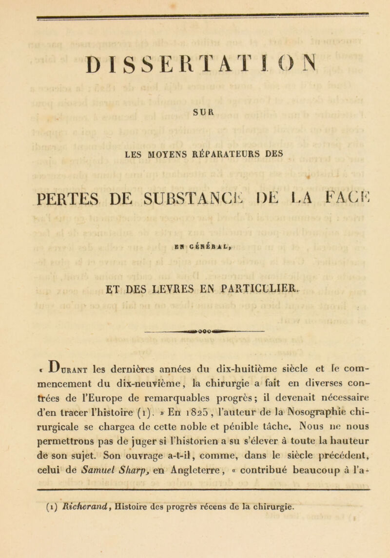 SUK LES MOYENS RÉPARATEURS DES PERTES DE SUBSTANCI<: DE I.A FACM ER GÉREBAL^ ET DES LEVRES EN PARTICLLIER. e JLiuRANT Ics dcmi^es années du dix-huitième siècle et le com- mencement du dix-neuvième, la chirurgie a fait en diverses con- trées de TEurope de remarquables progrès; il devenait nécessaire d’en tracer l’histoire (i). » En 1825 , l’auteur de la IVosographie chi- rurgicale se chargea de cette noble et pénible tâche. Nous ne nous permettrons pas de juger si l’historien a su s’élever à toute la hauteur de son sujet. Son ouvrage a-t-il, comme, dans le siècle précédent, celui de Samuel Sharp^ en Angleterre, « contribué beaucoup à l’a- (i) Richerand, Histoire des progrès récens de la chirurgie.