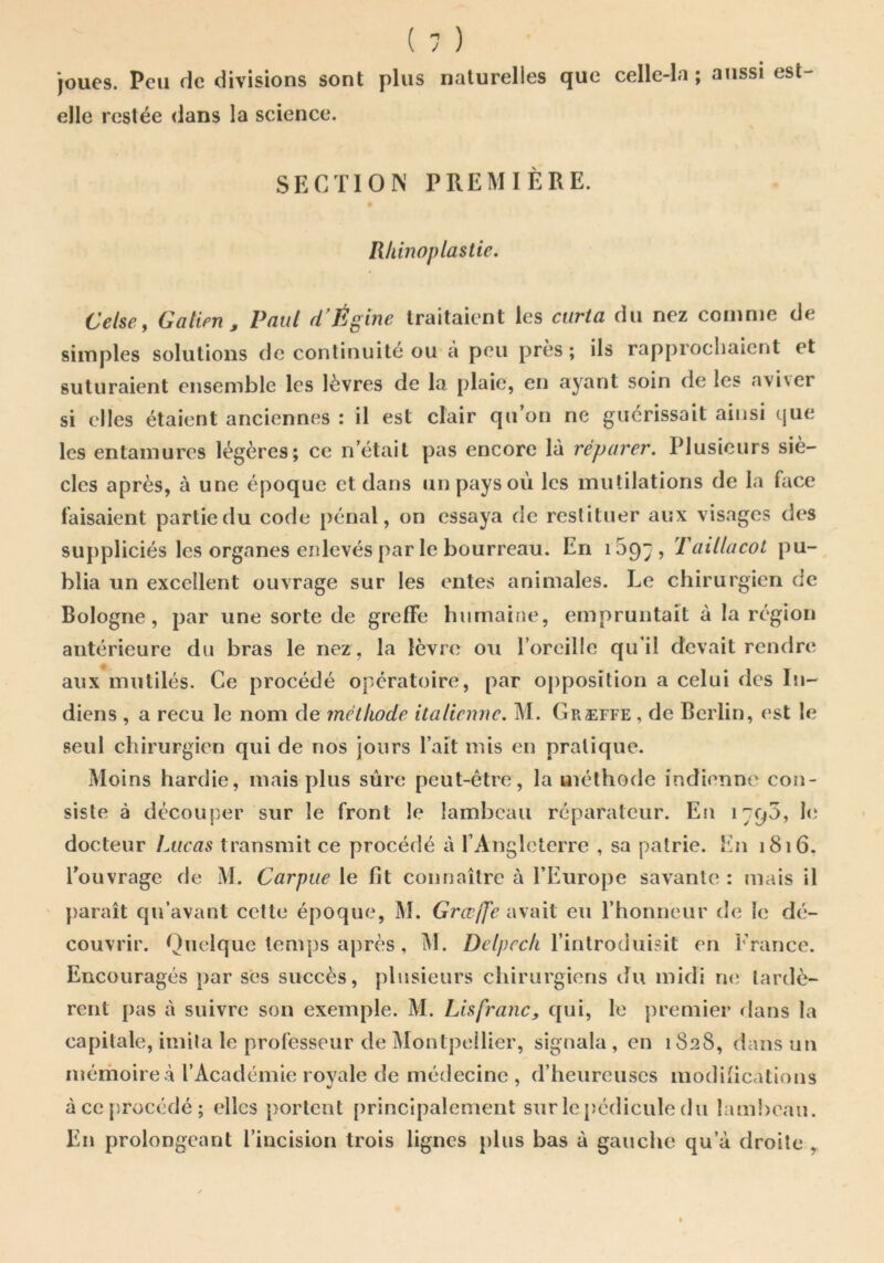 joues. Peu rie divisions sont plus naturelles que celle-la ; aussi est- elle restée dans la science. SECTION PREMIÈRE. Rhinoplastie. Celse, Gatien^ Paul d'Égine traitaient les curta du nez coinnje de simples solutions de continuité ou a peu près ; ils rapprochaient et suturaient ensemble les lèvres de la plaie, en ayant soin de les avi\er si elles étaient anciennes : il est clair qu’on ne guérissait ainsi que les entamures légères; ce n’était pas encore là réparer. Plusieurs siè- cles après, à une époque et dans un pays où les mutilations de la face faisaient partie du code pénal, on essaya de restituer aux visages des suppliciés les organes enlevés par le bourreau. En iSpy, Taillacol pu- blia un excellent ouvrage sur les entes animales. Le chirurgien rie Bologne, par une sorte de greffe humaine, empruntait à la région antérieure du bras le nez , la lèvre ou roreillc qu’il devait rendre aux mutilés. Ce procédé opératoire, par opposition a celui des In- diens , a reçu le nom de mélkode italienne. M. Greffe , de Berlin, est le seul chirurgien qui de nos jours l’ait mis en pratique. Moins hardie, mais plus sûre peut-être, la méthode indienne con- siste à découper sur le front le lambeau réparateur. En 1790, le docteur Lucas transmit ce procédé à rAnglctcrrc , sa patrie. En 1816. Touvrage de M. Carpue le fit connaître à l’Europe savante : mais il }>araît qu’avant celte époque, M. Grœjfe avait eu l’honneur de le dé- couvrir. Quelque temps après , M. Z)e//;ec/i l’introduisit en l'rance. Encouragés par ses succès, plusieurs chirurgiens du midi ri(i lardè- rent pas à suivre son exemple. M. Lisfranc, qui, le premier flans la capitale, imita le professeur de Montpellier, signala , en 1S28, dans un mémoire .à l’Académie royale de médecine , d’heureuses modifications àccp.rocédé; elles portent principalement sur le [jédicule du lambeau. En prolongeant l’incision trois lignes plus bas à gauche qu’à droite ^