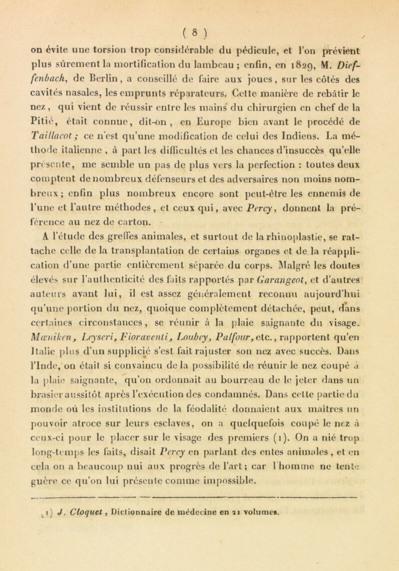 on évite une torsion trop considérable du pédicule, et l’on prévient plus sûrement la mortification du lambeau ; enfin, en 1829, M. Dief- fenbach, de Berlin, a conseillé de faire aux joues, sur les côtés des cavités nasales, les emprunts réparateurs. Cette manière de rebâtir le nez , qui vient de réussir entre les mains* du chirurgien en chef de la Pitié, était connue, dit-on, en Europe bien avant le procédé de Taillacot ; ce n’est qu’une modification de celui des Indiens. La mé- thode italienne , à part les difiicultés et les chances d’insuccès qu’elle présente, me semble un pas de plus vers la perfection : toutes deux comptent de nombreux défenseurs et des adversaires non moins nom- breux ; enfin plus nombreux encore sont peut-être les ennemis de l’une et l’autre méthodes , et ceux qui, avec Percy, donnent la pré- férence au nez de carton. - A l’étude des grelTes animales, et surtout de la rhinoplastie, se rat- tache celle delà transplantation de certains organes et de la réappli- cation d’une partie entièrement séparée du corps. Malgré les doutes élevés sur l’authenticité des faits rapportés par Garangeot, et d’autres auleifi's avant lui, il est assez géiæralement reconnu aujourd’hui qu’une portion du nez, quoique complètement détachée, peut, dans certaines circonstances, se réunir à la plaie saignante du visage. Mœiiikenj Leyscri, Fioravenll^ Loubey^, Palfour, etc. ^ rapportent qu’en Italie plus d’un supplicm s’est fait rajuster son nez avec succès. Dans l’Inde, on était si convaincu de la possibilité de réunir le nez coupé à la plaie saignante, qu’on ordonnait au bourreau de jeter dans un brasier aussitôt après l’exécution des condamnés. Dans cette partie du monde où les institutions de la féodalité donnaient aux maîtres un pouvoir atroce sur leurs esclaves, on a quelquefois coupé le nez à ceux-ci j)our le placer sur le visage des premiers (1). On a nié trop long-temps les faits, disait Pcrcy en parlant des entes animales, et en cela on a beaucoup nui aux progrès de l’art; car 1 homme ne tente guère ce qu’on lui présente comme impossible. J• Cloquet, Dictionnaire de médecine en volume*.