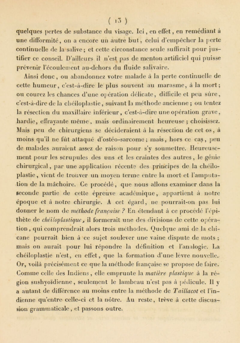 quelques pertes de substance du visage. Ici, en elTet, en remédiant â une difi’ormité, on a encore un autre but. celui d’empêcher la perte continuelle de la salive; et cette circonstance seule sulïirait j)Our jus- tifier ce conseil. D’ailleurs il n’est pas de menton artificiel qui puisse prévenir l’écoulement au-dehors du fluide salivaire. Ainsi donc, ou abandonnez votre malade à la jierte continuelle de celte humeur, c’est-à-dire le plus souvent au marasme, à la mort; ou courez les chances d’une opération délicate, dilficile et peu sûre, c’est*à-dire de la cliciloplaslie, suivant la méthode ancienne ; ou tentez la résection du maxillaire inférieur, c’est-à-dire une opération grave, hardie, effrayante même, mais ordinairement heureuse ; choisissez. Mais peu de chirurgiens se décideraient à la résection de cet os, à moins qu’il ne fût attaqué d’ostéo-sarcome; mais, hors ce cas, {)eu de malades auraient assez de raison pour s’y soumettre. Heureuse- ment pour les scrupules des uns et les craintes des autres, le génie chirurgical, par une application récente des principes de la chéilo- plastie, vient de trouver un moyen terme entre la mort et l’amputa- tion de la mâchoire. Ce procédé, que nous allons examiner dans la seconde partie de cette épreuve académique, appartient à notre époque et à notre chirurgie. A cet égard, ne pourrait-on pas lui donner le nom de méthode française ? En étendant à ce procédé l’épi- thète de ckéilüplastifjue^ il formerait une des divisions de cette opéra- tion, qui comprendrait alors trois méthodes. Quelque ami de la chi- cane pourrait bien à ce sujet soulever une vaine dispute de mots ; mais on aurait pour lui répondre la définition et l'analogie. La chéiloplastie n’est, en effet, que la formation d’une lèvre nouvelle. Or, voilà précisémetit ce que la méthode fiançaise se propose de faire. Comme celle des Indiens, elle emprunte la matière plastique à la ré- gion sushyoïdienne, seulement le lambeau n’est pas à jsédicule. Il y a autant de différence au moins entre la méthode de Taillacot et l’in- dienne qu’entre celle-ci et la nôtre. Au reste, trêve à cette discus- sion gi ammaticale , et passons outre.