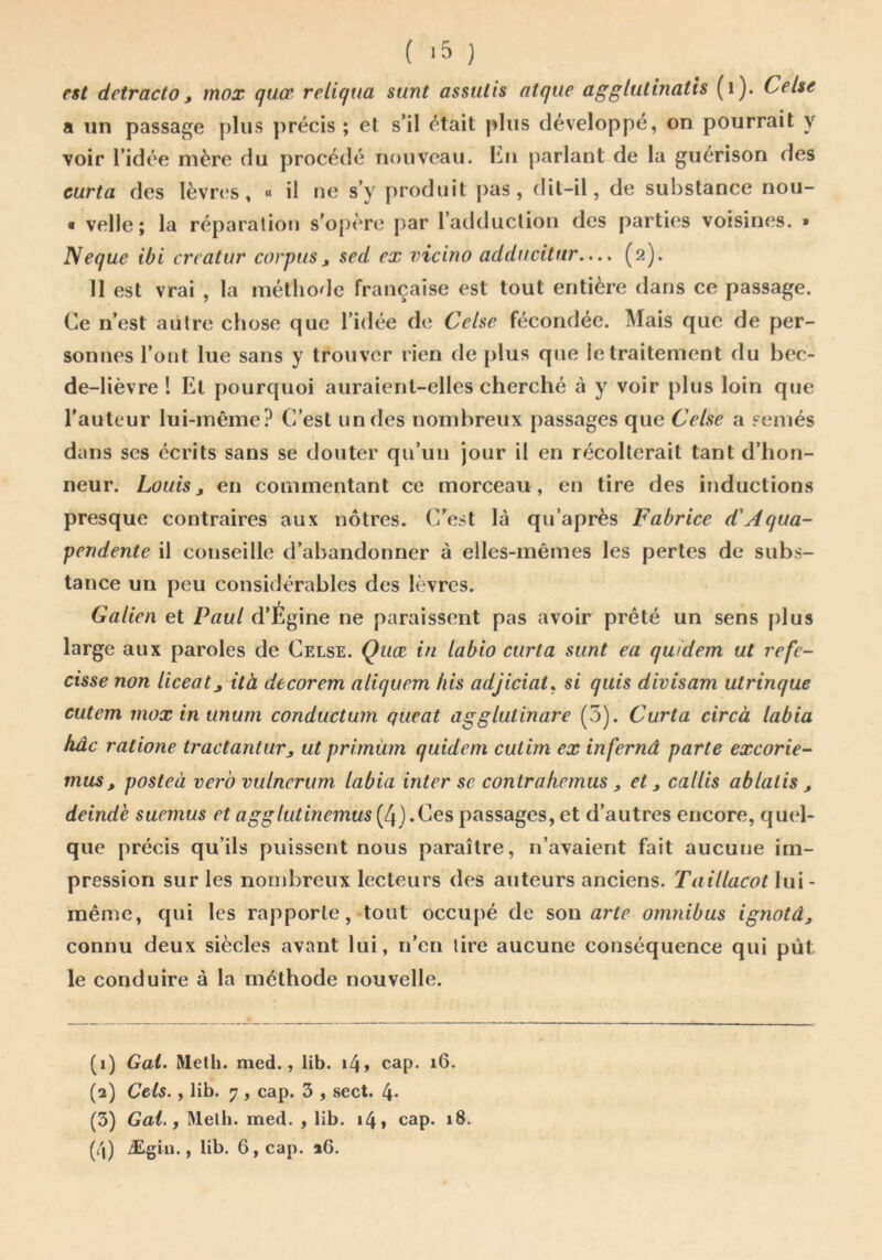 ( } est detracto, mox quce reliqua sunt assulis atqiie aggliitinatis (i). Celse a un passage plus précis ; et s’il était plus développé, on pourrait y voir ridée mère du procédé nouveau. lîlu parlant de la guérison des curta des lèvrt's, « il ne s’y produit pas, dit-il, de substance nou- « velle; la réparation s'opère par l’adduction des parties voisines. » Neque ibi crcatur corpus ^ sed ex vicino adducitnr..(2). 11 est vrai , la méthode française est tout entière dans ce passage. Ce n’est autre chose que l’idée de Celse fécondée. Mais que de per- sonnes l’ont lue sans y trouver rien de plus que le traitement du bec- de-lièvre l Et pourquoi auraient-elles cherché à y voir plus loin que l’auteur lui-même? C’est un des nombreux passages que Celse a semés dans ses écrits sans se douter qu’un jour il en récolterait tant d’hon- neur. Louis J en commentant ce morceau, en tire des inductions presque contraires aux nôtres. C’est là qu’après Fabrice d'Aqua- pendente il conseille d’abandonner à elles-mêmes les pertes de subs- tance un peu considérables des lèvres. Galien et Paul d’Égine ne paraissent pas avoir prêté un sens plus large aux paroles de Celse. Quæ in labio curta sunt ea quidem ut refe- cisse non liceatj ità decorem aliquem bis adjiciat^ si qiiis divisam utrinque cutem rnoxinunum conductum queat agglutinare (3). Curta circà labia hâc ratione tractantur, ut primiim quidem cutim ex infernâ parte excorie- mus, posteà verb vulnerum labia inter se contrafiemus , et ^ callis ablatis , deinde suemus et agglutinemus (4).Ces passages, et d’autres encore, quel- que précis qu’ils puissent nous paraître, n’avaient fait aucune im- pression sur les norrdireux lecteurs des auteurs anciens. Taillacot lui - même, qui les rapporte, tout occupé de s>ou arte omnibus ignotâ, connu deux siècles avant lui, n’en lire aucune conséquence qui pût le conduire à la méthode nouvelle. (1) Gai» Meth. med., lib. i4> cap. 16. (2) Gels., lib. 7 , cap. 3 , sect. 4* (3) Gai., lUelh. med. , lib. 14» cap. 18. (/j) Ægiu., lib. 6, cap. 26.