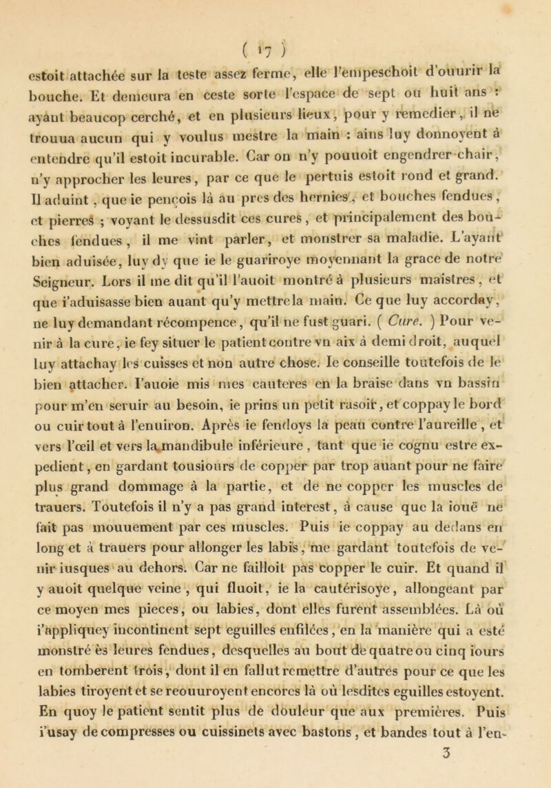 estoit attachée sur la leste assez ferme, elle Tempeschoit d oiiurir la bouche. Et demeura en ceste sorte Tcspace de sept ou huit ans : ayant beaucop cerché, et en plusieurs lieux, pour y remedier,, il ne trouua aucun cjui y voulus ineslre la main i ains luy donnoyent a entendre qu’il estoit incurable. Caron ny pouuoit cngendrer*chair, n’y approcher les leures, par ce que le pertuis estoit rond et grand. Il aduint, que ie peiiçois là au près des hernies, et bouches fendues , et pierres ; voyant le dessusdit ces cures, et principalement des bou- ches léndues , il me vint parler, et monstrer sa maladie. L’ayant bien aduisée, luy dy que ie le guariroye moyennant la grâce de notre Seigneur. Lors il me dit qu’il l’auoit montré à plusieurs maîslres , et que i’aduisasse bien auant qu’y mettre la main. Ce que luy accorday, ne luy demandant récompence, qu’il ne fust guari. ( Cure. ) Pour ve- nir à la cure, ie fey situer le patient contre vn aix à demi droit, auquel luy attachay les cuisses et non autre chose. le conseille toutefois de le bien attacher. l’auoie mis mes cautères en la braise dans vn bassin pour m’en seruir au besoin, ie prins un petit rasoü:, et coppayle bord ou cuir tout à l’enuiron. Après ie fendoys la peau contre l’aureille , et vers l’œil et vers la.mandibule inférieure , tant que ie cognu eslre ex- pédient , en gardant tousiours de copper par trop auant pour ne faire plus grand dommage à la partie, et de ne copper les muscles de trauers. Toutefois il n’y a pas grand interest, à cause que la iouë ne fait pas mouuement par ces muscles. Puis ie coppay au dedans en long et à trauers pour allonger les labis, me gardant toutefois de ve- nir iusques'au dehors. Carne failloil pas copper le cuir. Et quand il y auoit quelque veine , qui fluoit, ie la cautérisoye, allongeant par ce moyen mes pièces, ou labiés, dont elles furent assemblées. Là où i’appliquey incontinent sept eguilles enfdces,’en la manière qui a esté monslré ès leures fendues, desquelles au bout de quatre ou cinq iours en tombèrent trois ,‘ dont il en fallut remettre d’autres pour ce que les labiés tiroyentet sereouuroyentencorcs là où lesdites eguilles estoyent. En quoy le patient sentit plus de douleur que aux premières. Puis i’usay de compresses ou cuissinets avec bastons , et bandes tout à l’en- 3