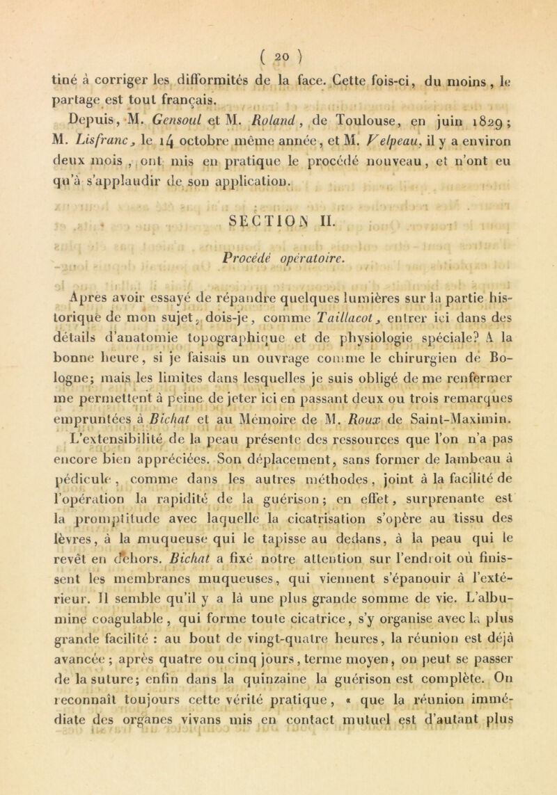 tiné à corriger les diflbrmités de la face. Cette fois-ci, du moins, k* partage est tout français. Depuis, M. GensouL Roland, Toulouse, en juin 1829; M. Lis franc y le i4 octobre même année, et M. Velpeau^ il y a environ deux mois ,,onl mis en pratique le procédé nouveau, et n’ont eu qu’à s’applaudir de son application. SEGTlOi^ IL Procédé opératoire. Apres avoir essayé de répandre quelques lumières sur la partie his- torique de mon sujet J dois-je, comme Taillacot^ entrer ici dans des détails d’anatomie topographique et de physiologie spéciale? A la bonne heure, si je faisais un ouvrage comme le chirurgien dé Bo- logne; mais les limites dans lesquelles je suis obligé de me renfermer me permettent à peine de jeter ici en passant deux ou trois remarques empruntées à Bichat et au Mémoire de M. Roux de Saint-Maximin. * . . ■ I ' L’extensibilité de la peau présente des ressources que l’on n’a pas encore bien appréciées. Son déplacement, sans former de lambeau à j)édicule , comme dans les autres méthodes , joint à la facilité de l’opération la rapidité de la guérison ; en effet, surprenante est la promptitude avec laquelle la cicatrisation s’opère au tissu des lèvres, à la muqueuse qui le tapisse au dedans, à la peau qui le revêt en o^hors. Bichat a fixé notre attention sur l’endroit où finis- sent les membranes muqueuses, qui viennent s’épanouir à l’exté- rieur. 11 semble qu’il y a là une plus grande somme de vie. L’albu- mine coagulable, qui forme toute cicatrice, s’y organise avec la plus grande facilité : au bout de vingt-quatre heures, la réunion est déjà avancée ; après quatre ou cinq jours, terme moyen, on j>eut se passer de la suture; enfin dans la quinzaine la guérison est complète. On reconnaît toujours cette vérité pratique, « que la réunion immé- diate des organes vivans mis en contact mutuel est d’autant plus