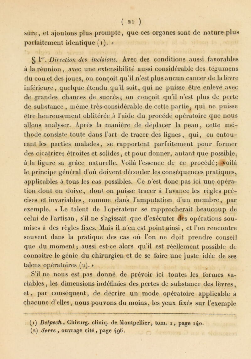 sûre, el ajoutons plus prompte, que ces organes sont de nature plus parfaitement identique (i). » § Direction des incisions. Avec des conditions aussi favorables à la réunion, avec une extensibilité aussi considérable des tégumens du cou et des joues, on conçoit qu’il n’est plus aucun cancer de la lèvre inférieure, quelque étendu qu’il soit, qui ne puisse être enlevé avec de grandes chances de succès; on conçoit qu’il n’est plus de perte de substance , même très-considérable de cette partie, qui ne puisse être heureusement oblitérée à l’aide du procédé opératoire que nous allons analyser. Après la manière de déplacer la peau, cette mé- thode consiste toute dans l’art de tracer des lignes, qui, en entou- rant les parties malades, se rapportent parfaitement pour former des cicatrices étroites et solides, et pour donner, autant que possible, à la figure sa grâce naturelle. Yoilà l’essence de ce procédé; -voilà le principe général d’où doivent découler les conséquences pratiques, applicables à tous les cas possibles. Ce n’est donc pas ici une opéra- tion dont on doive, dont on puisse tracer à l’avance les règles pré- cises et invariables, comme dans l’amputation d’un membre, par exemple. « Le talent de l’opérateur se rapprocherait beaucoup de celui de l’artisan, s’il ne s’agissait que d’exécuter des opérations sou- mises à des règles fixes. Mais il n’en est point ainsi, et l’on rencontre souvent dans la pratique des cas où l’on ne doit prendre conseil que du moment; aussi est-ce alors qu’il est réellement possible de connaître le génie du chirurgien et de se faire une juste idée de ses talens opératoires (2).» S’il ne nous est pas donné de prévoir ici toutes les formes va- riables, les dimensions indéfinies des pertes de substance des lèvres, et, par conséquent, de décrire un mode opératoire applicable à chacune d’elles, nous pouvons du moins, les yeux fixés sur l’exemple (1) Delpech f Chirurg. cliniq. de Montpellier, tom. 1, page 140. (2) Serre , ouvrage cité , page 496. s