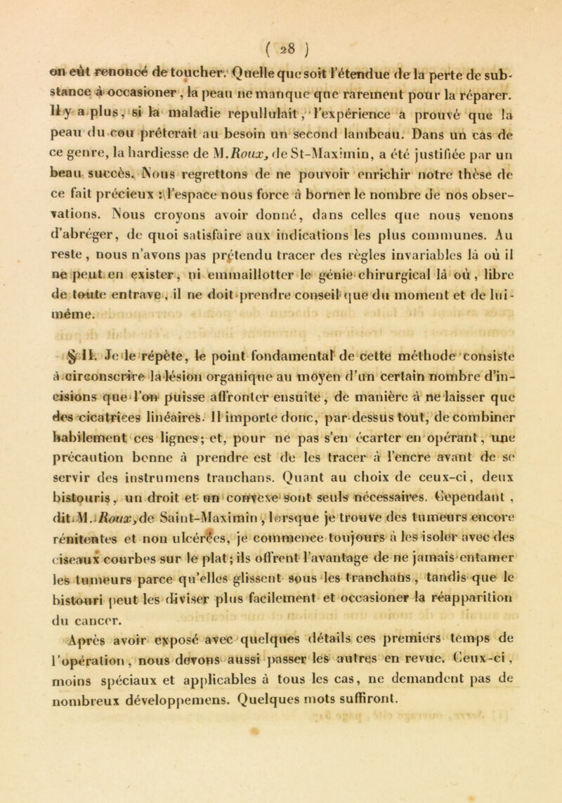 ( ^8 ) on e4t renoncé de toucher.* Quelle que soit l’étendue delà perte de sub- stance à^occasioner, la peau ne manque que rarement pour la réparer. Uy a plus^ si la maladie repullulait,'*l’expérience a prouvé que la peau du.cou prêterait au besoin un second lambeau. Dans un cas de ce genre, la hardiesse de M.RoiiXj rie St-Maximin, a été justifiée par un beau, succès. Nous regrettons de ne pouvoir enrichir notre thèse de ce fait précieux i\respace nous force à borner le nombre de nos obser- vations. Nous croyons avoir donné, dans celles que nous venons d’abréger, de quoi satisfaire aux indications les plus communes. Au reste, nous n’avons pas prétendu tracer des règles invariables là où il ne peut.en exister, ni emmaillotter le génie*chirurgical là où, libre de toute entrave , il ne doit*prendre conseil-que du moment et de lui- méme. ÿ llt. Jeile*répète, le point fondamental de cette méthode'consiste à.circonscrire la-lésion organique au moyen d’un certain nombre d’in- cisions que*l’on puisse affronter ensuite , de manière à neiaisser que dos cicatrices linéaires. IHinporte donc, par dessus tout, de combiner habilement ces lignes; et, pour ne pas s’en écarter en opérant, luie précaution bonne à prendre est de les tracer à l’encre avant de se servir des instrumens tranchons. Quant au choix de ceux-ci, deux bistouris y un droit et-un'convexe*sont seuls nécessaires. Cependant , dit.M.i/l<?«a’>de Saint-Maximin•, lorsque je trouve des tumeurs e<îcore rénitentes et non ulcérées, je comraei>ee'loujours à les isoler avec des ( iseaux courbes sur le plat; ils offrent l’avantage de ne jamais*entamer les tumeurs parce qu’elles glissent-sous les tranchatis, -tandis* que le bistouri peut les diviser plus facilement- et occasioner la réapparition du cancer. Après avoirs e?fposé aveO^quelques détails ces premiers- temps de l’opération, nous devons aussi‘jKOsser les autres en revue. Ceux-ci, moins spéciaux et applicables à tous les cas, ne demandent pas de nombreux développemens. Quelques mots suffiront.