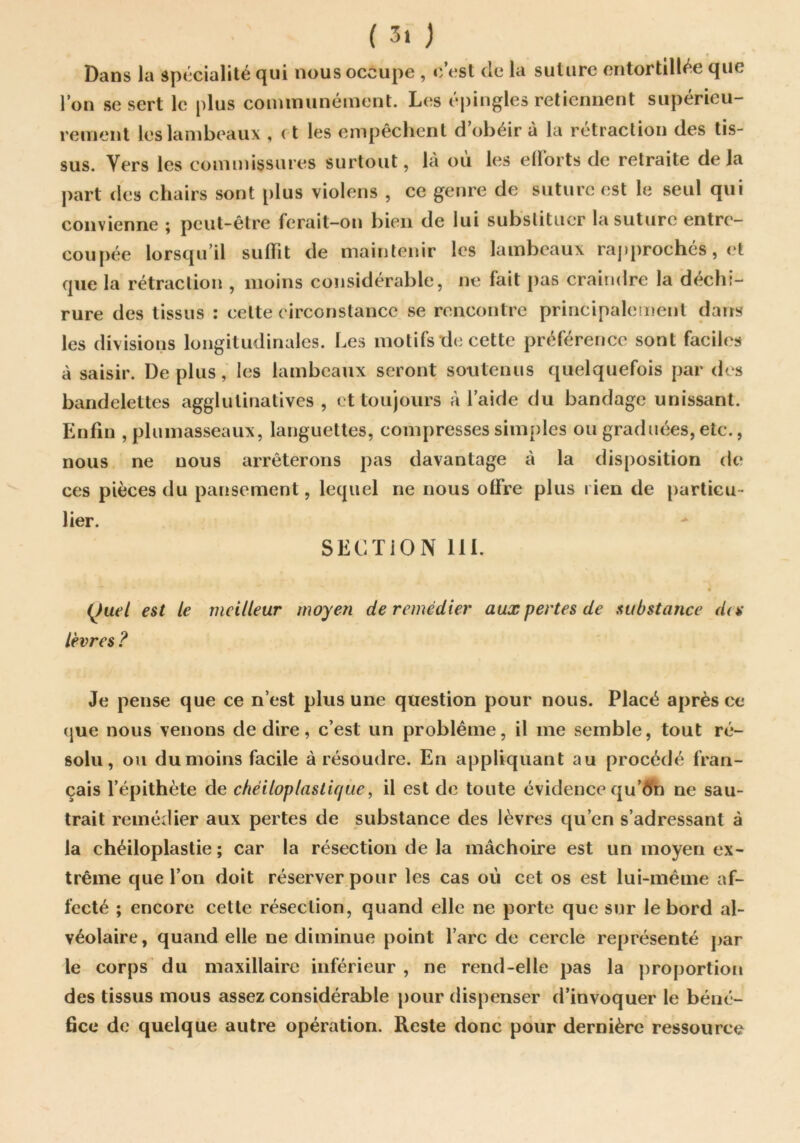 Dans la spécialité qui nous occupe , c’est de la suture entortillée que l’on se sert le plus coimnunément. Les épingles retiennent supérieu- rement les lambeaux , ( t les empêchent d’obéir à la rétraction des tis- sus. Vers les commissures surtout, là où les eüorts de retraite delà part des chairs sont plus violens , ce genre de suture est le seul qui convienne ; peut-être ferait-on bien de lui substituer la suture entre- coupée lorsqu’il suffît de maintenir les lambeaux raj)prochés, et que la rétraction , moins considérable, ne fait pas craindre la déchi- rure des tissus : celte circonstance se rencontre principalement dans les divisions longitudinales. Les motifs de cette préférence sont faciles à saisir. Déplus, les lambeaux seront soutenus quelquefois par des bandelettes agglutinatives , et toujours à l’aide du bandage unissant. Enfin , plumasseaux, languettes, compresses simples ou graduées, etc., nous ne nous arrêterons pas davantage à la disposition de ces pièces du pansement, lequel ne nous olfre plus rien de particu- lier. SECÏiON 111. (^uel est le meilleur moyen de remédier aux pertes de substance des lèvres ? Je pense que ce n’est plus une question pour nous. Placé après ce (|ue nous venons de dire, c’est un problème, il me semble, tout ré- solu, ou du moins facile à résoudre. En appliquant au procédé fran- çais l’épithète de chéiloplaslique, il est de toute évidence qu’^îfn ne sau- trait remédier aux pertes de substance des lèvres qu’en s’adressant à la chéiloplastie ; car la résection de la mâchoire est un moyen ex- trême que l’on doit réserver pour les cas où cet os est lui-même af- fecté ; encore cette résection, quand elle ne porte que sur le bord al- véolaire, quand elle ne diminue point l’arc de cercle représenté j)ar le corps du maxillaire inférieur , ne rend-elle pas la proportioii des tissus mous assez considérable pour dispenser d’invoquer le béné- fice de quelque autre opération. Reste donc pour dernière ressource