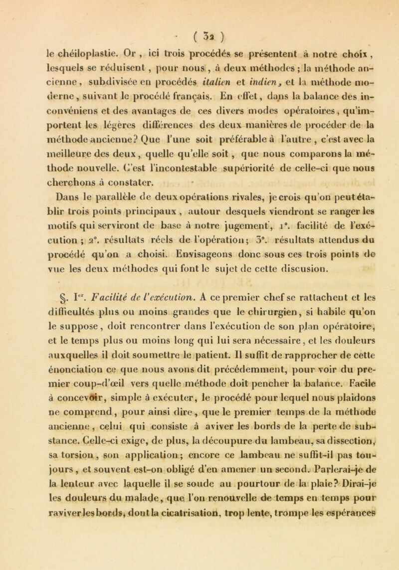 • ( 3a ) le chéiloplastie. Or , ici trois procédés se présentent à notre choix , lesquels se réduisent , pour nous , à deux méthodes ; la méthode an- cienne, subdivisée en procédés italien et indien^ et la méthode mo- derne , suivant le procédé français. En efi'et, dans la balance des in- convéniens et des avantages de ces divers modes opératoires, qu’im- portent les légères différences des deux manières <le procéder de la méthode ancienne? Que l’une soit préférable à l’autre , c’est avec la meilleure des deux, quelle qu’elle soit, que nous comparons la mé- thode nouvelle. C’est l’incontestable supériorité de celle-ci que nous cherchons à constater. Dans le parallèle de deux opérations rivales, je crois qu’on peut éta- blir trois points principaux , autour desquels viendront se ranger les motifs qui serviront de base à notre jugement , i“. facilité de l’exé- cution; 2®. résultats réels de l’opération; 3®. résultats attendus du procédé qu’on a choisi. Envisageons donc sous ces trois points de vue les deux méthodes qui font le sujet de cette discusion. §. I. Facilité de rexécution. A ce premier chef se rattachent et les dillieultés plus ou moins grandes que le chirurgien, si habile qu’on le suppose, doit rencontrer dans l’exécution de son plan opératoire, et le temps plus ou moins long qui lui sera nécessaire, et les douleurs auxquelles il doit soumettre le patient. Il suffit de rapprocher de cette énonciation ce que nous avons dit précédemment, pour voir du pre- mier coup-d’œil vers quelle méthode doit pencher la balance. Facile à concevoir, simple à exécuter, le procédé pour lequel nous plaidons ne comprend, pour ainsi dire, que le premier temps.de la méthode aiieienne, celui qui consiste à aviver les bords de la perte de sub- stance. Celle-ci exige, de plus, la découpure du lambeau, sa dissection, sa torsion, son application; encore ce lambeau ne suffit-il pas tou- jours , et souvent est-on obligé d’en amener un second, Parlerai-^e de la lenteur avec laquelle il se soude au pourtour de la plaie? Dirai-je les douleurs du malade, que l’on renouvelle de temps en^temps pour raviver les bords, dont la cicatrisation, trop lente, trompe les espérances