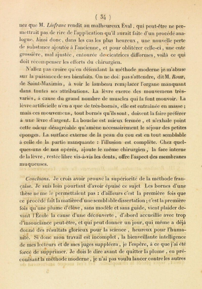 nez que M. Lisfranc rendit au malheureux Éval, qui peut-être ne per- mettrait pas de rire de rajjplication qu’il aurait faite d’un procédé ana- logue. Ainsi donc J dans les cas les plus heureux, une nouvelle perte de substance ajoutée à ranciemie, et pour oblitérer celle-ci, une ente grossière, mal ajustée, entourée de-cicatrices difformes, voilà ce qui doit récompenser les elîorts tlu chirurgien. iN'allez (îas croire qu’en déiéndant la méthode moderne je m’abuse sur la puisancede ses bienfaits. On ne doil pas s’attendre, ditM. Roux, de Sainl-Mavimin, à voir le lambeau remplacer l’organe manquant dans toutes ses attributions. La lèvre exerce des mouvemens très- variés, à cause du grand nombre de muscles qui la font mouvoir. La lèvre artificielle n’en a que de très-bornés, elle est entraînée en masse ; mais ces mouvemens, tout bornés qu’ils sont, doivent la faire préférer à une lèvre d’argent. La bouche est mieux fermée , et n’exhale point cette odeur désagréable qu’amène nécessairement le séjour des petites éponges, La surface externe de la peau du cou est en tout semblable à celle de la partie manquante : l’illusion est complète. Chez quel- ques-uns de nos opérés, ajoute le même chirurgien, la face interne de la lèvre, restée libre vis-à-vis les dents, offre l’aspect des membranes muqueuses. Concluons. Je crois avoir j)rouvé la supériorité de la méthode fran- çaise. Je suis loin pourtant d’avoir épuisé ce sujet Les bornes d’une thèse ne me le permettaient pas : d’ailleurs c’est la première fois que ce procédé fait lamatièred’unesemblabledissertation ; c’est fois qu’une plume d’élève, sans modèle et sans guide, vient plaider de- vant 1 École la cause d’une découverte , d’abord accueillie avec trop d’insouciance peut-être, et qui peut donner un jour, qui même a déjà donné des résultats glorieux pour la science , heureux pour l'huma- nité. Si donc mon travail est incomplet , la bienveillante intelligence de mes lecteurs et de mes juges suppléera , je l’espère, à ce que j’ai été forcé de supprimer. Je dois le dire avant de quitter la plume , en pré- # couisant la méthode moderne, je n’ai pas voulu lancer contre les autres la première