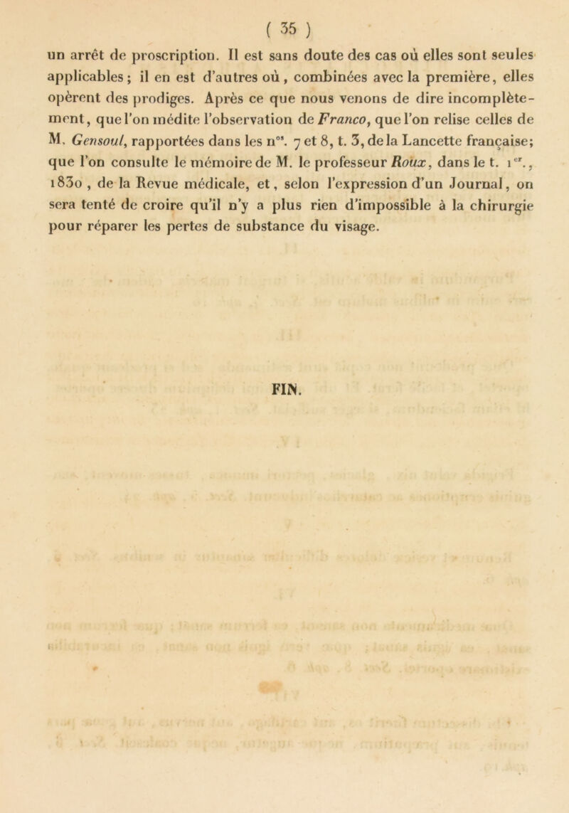 un arrêt de proscription. Il est sans doute des cas où elles sont seules* applicables; il en est d’autres où, combinées avec la première, elles opèrent des prodiges. Après ce que nous venons de dire incomplète- ment, que l'on médite l’observation de Franco^ que l’on relise celles de M, Gensoul^ rapportées dans les n”*. 7 et 8, t. 3, delà Lancette française; que l’on consulte le mémoire de M. le professeur Roux, dans le t. 1®'., i83o , de la Revue médicale, et, selon l’expression d’un Journal, on sera tenté de croire qu’il n’y a plus rien d’impossible à la chirurgie pour réparer les pertes de substance du visage. FIN.