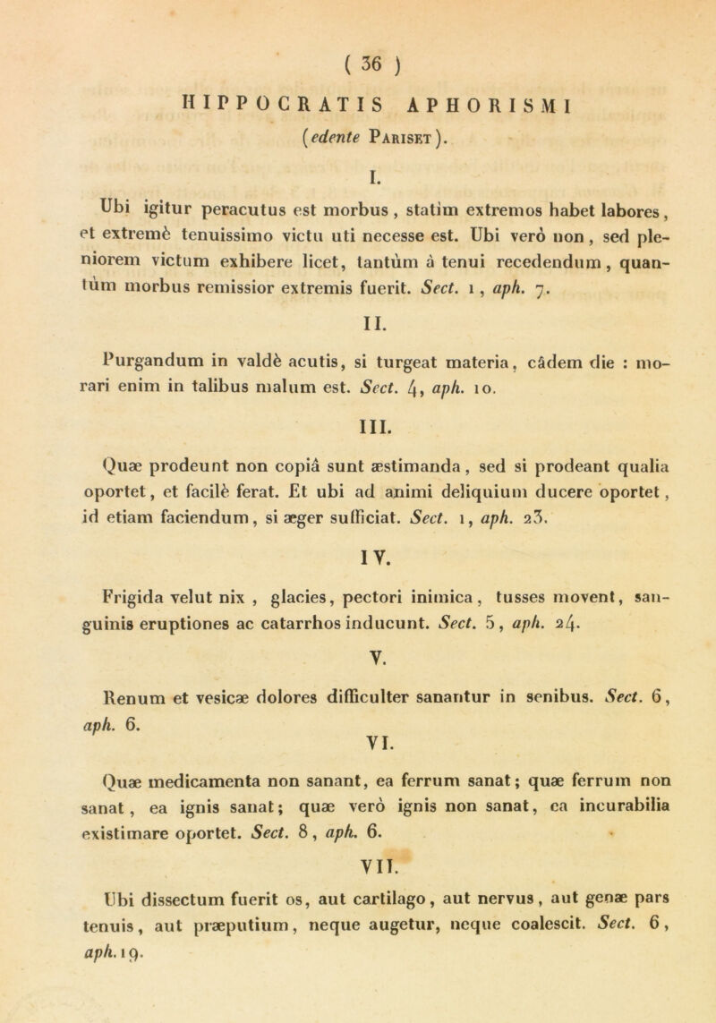 HIPPOCRATIS APHORISMI [edente Pariset). I. Ubi igitur peracutus est morbus , statiin extremos habet labores, et extremè tenuissimo victii uti necesse est. Ubi verô non, sed pie- niorem victum exhibere licet, lantùm à tenui recedendum, quan- tùm morbus reniissior extremis fuerit. Sect. i, aph. 7. IL Purgandum in valdè acutis, si turgeat materia, câdem die : mo- rari enim in talibus malum est. Sect. 4, apk. 10. III. Quæ prodeunt non copia sunt æstimanda, sed si prodeant qualia oportet, et facilè ferat. £t ubi ad animi deliquium ducere bportet, id etiam faciendum, si æger sulFiciat. Sect. 1, aph. 25. IV. Frigida velut nix , glacies, pectori inimica, tusses movent, san- guinis eruptiones ac catarrhes inducunt. Sect. 5, aph. 24. V. Renum et vesicæ dolores difficulter sanantur in senibus. Sect. 6, aph. 6. VI. Quæ médicamenta non sanant, ea ferrum sanat; quæ ferrum non sanat, ea ignis sanat; quæ verô ignis non sanat, ca incurabilia existimare oportet. Sect. 8, aph. 6. VII. Ubi dissectum fuerit os, aut carlilago, aut nervus, aut genæ pars tennis, aut præputium, neque augetur, neque coalescit. Sect. 6, aph.içf.