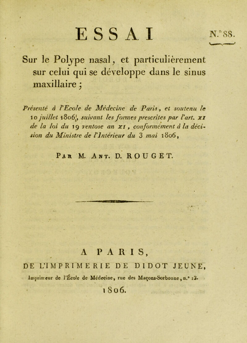 ESSAI Sur le Poljpe nasal, et particulièrement sur celui qui se développe dans le sinus maxillaire ) Présenté à VEcole de Médecine de Paris, et soutenu le lo juillet 1806,*, suivant les formes prescrites par l'art, xi de la loi du 19 ventôse an xi, conformément à la déci- sion du Ministre de VIntérieur du 3 mai 1806, Par M. A nt. D. ROUGET. A PARIS, * DE L’IMPRIMERIE DE DIDOT JEUNE, Imprimeur de l’Ecole de Médecine, rue des Maçons-Sorbonne, n.° i3. l8 06.