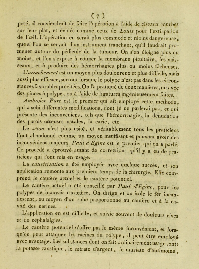 posé, il conviendrait de faire l’opération à l’aide de ciseaux courbes sur leur plat, et évidés comme ceux de Louis polir l’extirpation de l’œil. L’opération en serait plus commode et moins dangereuse, que si l’on se servait d’un instrument tranchant, qu’il faudrait pro- mener autour du pédicule de la tumeur. On s’en éloigne plus ou moins, et l’on s’expose à couper la membrane pituitaire, les vais- seaux, et à produire des hémorrhagies plus ou moins fâcheuses. L'arrachement est un moyen plus douloureux et plus difficile, mais aussi plus efficace, surtout lorsque le polype n’est pas dans les circon- stances favorables précitées. On l’a pratiqué de deux manières, ou avec des pinces à polype, ou à l’aide de ligatures ingénieusement faites. ylmbroise Paré est le premier qui ait employé celte méthode, qui a subi différentes modifications, dont je ne parlerai pas, et qui présente des inconvéniens, tels que l’hémorrhagie, la dénudation des parois osseuses nasales, la carie, etc. Le séton n’est plus usité, et véritablement tous les praticiens l’ont abandonné comme un moyen insuffisant et pouvant avoir des inconvéniens majeurs. Paul d'Egine est le premier qui en a parlé. Ce procédé a éprouvé autant de corrections qu’il y a eu de pra- ticiens qui l’ont mis en usage. La cautérisation a été employée avec quelque succès, et son application remonte aux premiers temps de la chirurgie. Elfe com- prend le cautère actuel et le cautère potentiel. Le cautère actuel a été conseillé par Paul d'Egine, pour les polypes de mauvais caractère. On dirige et on isole le fer incan- descent , au moyen d’un tube proportionné au cautère et à la ca- vité des narines. • L application en est difficile, et suivie souvent de douleurs vives et de céphalalgies. Le cautère potentiel n’offre pas le même inconvénient, et lors- qu'on peut attaquer les racines du polype , il peut être employé a\tc avau ^age. Les substances dont on fai t ordinairement usage sont * la potasse caustique, le nitrate d’argent, le muriale d’antimoine.