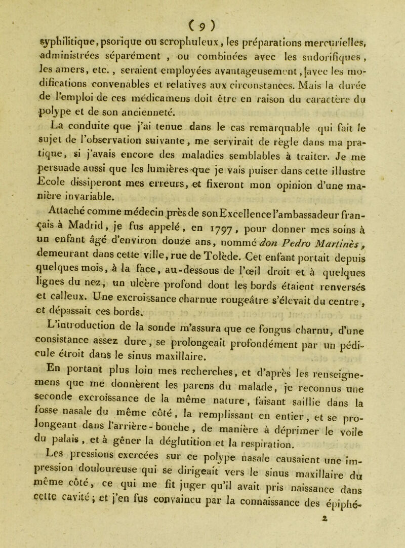 syphilitique,psofique ou scrophuleux, les préparations mercurielles, administrées séparément , ou combinées avec les sudorifiques , les amers, etc., seraient employées avantageusement, javec les mo- difications convenables et relatives aux circonstances. Mais la durée de l’emploi de ces médicamens doit être en raison du caractère du polype et de son ancienneté. La conduite que j’ai tenue dans le cas remarquable qui fait le sujet de 1 observation suivante, me servirait de règle dans ma pra- tique, si j avais encore des maladies semblables à traiter. Je me persuade aussi que les lumières que je vais puiser dans cette illustre .Ecole dissiperont mes erreurs, et fixeront mon opinion d’une ma- nière invariable. Attaché comme médecin près de son Excellence l’ambassadeur fran- çais à Madiid, je fus appelé, en 1797, pour donner mes soins à un enfant âgé d’environ douze ans, nomméPedro Martinès, demeurant dans cette ville, rue de Tolède. Cet enfant portait depuis quelques mois, à la face, au-dessous de l’œil droit et à quelques lignes du nez, un ulcère profond dont les bords étaient renversés et calleux. Une excroissance charnue rougeâtre s’élevait du centre , et dépassait ces bords. L’introduction de la sonde m’assura que ce fongus charnu, d’une consistance assez dure , se prolongeait profondément par un pédi- cule étroit dans le sinus maxillaire. En portant plus loin mes recherches, et d’après les renseigne- tnens que me donnèrent les païens du malade, je reconnus une seconde excroissance de la même nature, faisant saillie dans la osse nasale du même côté, la remplissant en entier, et se pro- longeant dans l’amère-bouche, de manière à déprimer le voile du palais , et à gêner la déglutition et la respiration. Les pressions exercées sur ce polype nasale causaient une im- pression douloureuse qui se dirigeait vers le sinus maxillaire du meme côté, ce qui me fit juger qu’il avait pris naissance dans celte cavité; et j’en fus convaincu par la connaissance des épiphé-