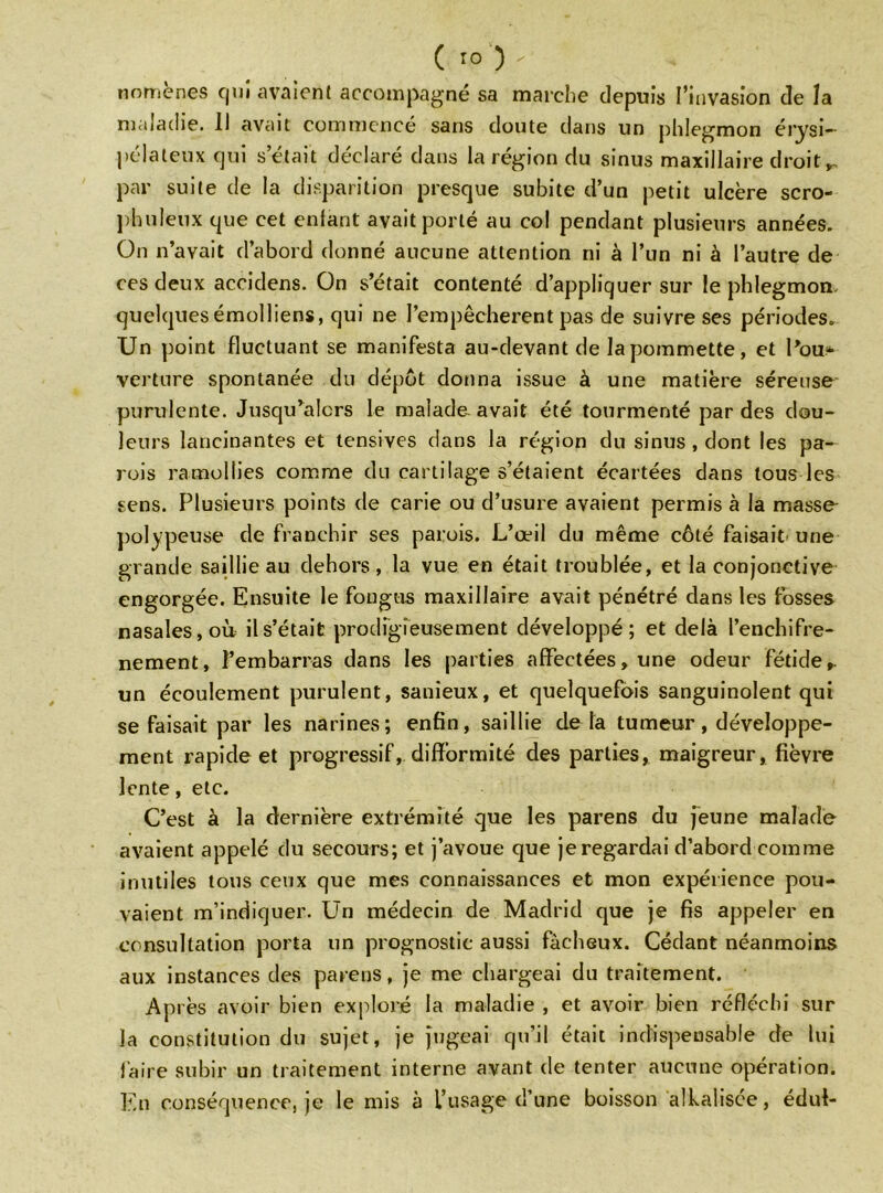 ( îo )  nomènes qui avaient accompagné sa marche depuis l’invasion de la maladie. 11 avait commencé sans doute dans un phlegmon érysi- pélateux qui s’était déclaré dans la région du sinus maxillaire droit *, par suite de la disparition presque subite d’un petit ulcère scro- phuleux que cet enfant avait porté au col pendant plusieurs années. On n’avait d’abord donné aucune attention ni à l’un ni à l’autre de ces deux accidens. On s’était contenté d’appliquer sur le phlegmon, quelquesémolliens, qui ne l’empêcherent pas de suivre ses périodes. Un point fluctuant se manifesta au-devant de la pommette, et l’ou» verture spontanée du dépôt donna issue à une matière séreuse purulcnte. Jusqu’alors le malade avait été tourmenté par des dou- leurs lancinantes et tensives dans la région du sinus , dont les pa- rois ramollies comme du cartilage s’étaient écartées dans tous les sens. Plusieurs points de carie ou d’usure avaient permis à la masse polypeuse de franchir ses parois. L’œil du même côté faisait une grande saillie au dehors, la vue en était troublée, et la conjonctive engorgée. Ensuite le fougus maxillaire avait pénétré dans les fosses nasales, où il s’était prodigieusement développé; et delà l’enchifre- nement, l’embarras dans les parties affectées, une odeur fétide», un écoulement purulent, sanieux, et quelquefois sanguinolent qui se faisait par les narines; enfin, saillie delà tumeur, développe- ment rapide et progressif, difformité des parties, maigreur, fièvre lente, etc. C’est à la dernière extrémité que les parens du jeune malade avaient appelé du secours; et j’avoue que je regardai d’abord comme inutiles tous ceux que mes connaissances et mon expérience pou- vaient m’indiquer. Un médecin de Madrid que je fis appeler en consultation porta un prognostic aussi fâcheux. Cédant néanmoins aux instances des parens, je me chargeai du traitement. Après avoir bien exploré la maladie , et avoir bien réfléchi sur la constitution du sujet, je jugeai qu’il était indispensable de lui faire subir un traitement interne avant de tenter aucune opération. En conséquence, je le mis à l’usage d’une boisson àlkalisée, édul-
