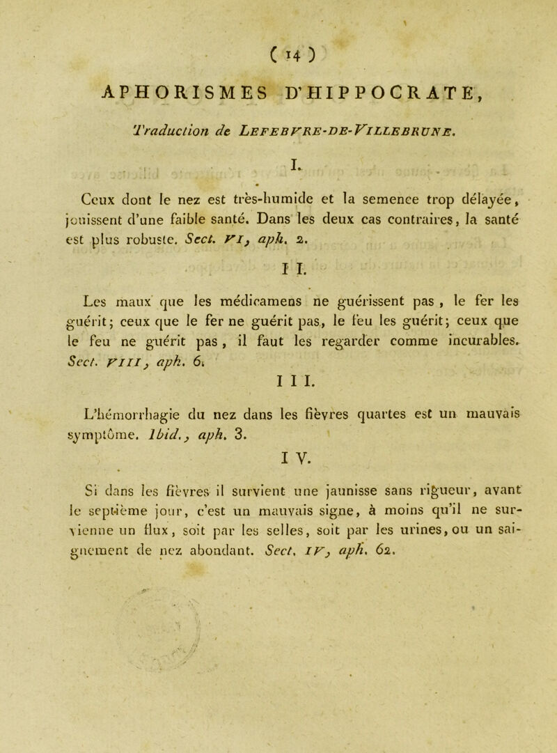 APHORISMES D’HIPPOCRATE, 'Traduction de Lefe bv re-de-Ville bru ne. ! L Ceux dont le nez est très-humide et la semence trop délayée, jouissent d’une faible santé. Dans les deux cas contraires, la santé est plus robuste. Sect. VI, aph. z. I I. Les maux que les médieamens ne guérissent pas , le fer les guérit; ceux que le fer ne guérit pas, le feu les guérit; ceux que le feu ne guérit pas , il faut les regarder comme incurables. Scct. vm , aph. 6. I I I. L’hémorrhagie du nez dans les fièvres quartes est un mauvais symptôme. Ibid., aph. 3. i y. Si dans les fièvres il survient une jaunisse sans rigueur, avant le sepi-ième jour, c’est un mauvais signe, à moins qu’il ne sur- vienne un fiux, soit par les selles, soit par les urines, ou un sai- gnement de nez abondant. Sect. IV, aph. 6z,