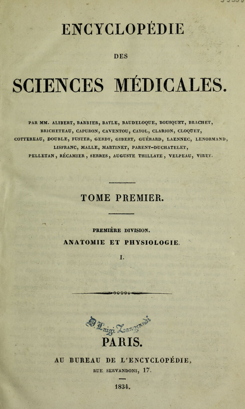 DES SCIENCES MÉDICALES. PAR MM. ALIBERT, BARBIER, BAYLE, BAUDELOQUE, BOUSQUET, BRACHET, BRICHETEAU, CAPURON, CAVENTOU, CAYOL, CLARION, CLOQÜET, COTTEREAU, DOUBLE, FUSTER, GERDY, GIBERT, GUERARD, LAENNEC, LENORMAND, LISFRANC, MALLE, MARTINET, PARENT-DUCHATELET, PELLETAN, RECAMIER , SERRES, AUGUSTE TIIILLAYE , VELPEAU, VIREY. c TOME PREMIER. PREMIÈRE DIVISION. ANATOMIE ET PHYSIOLOGIE. I. PARIS. AU BUREAU DE L’ENCYCLOPÉDIE, RUE SERVANDONI, 17. 1834.