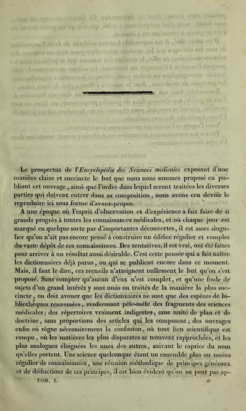 . ' > - : S1 7 ' ion ’ h i : a* 1 : • ■ c' Ï ! f? ri’/Ijj-; -i f * 1 ' '}, ' / , • -5 'T‘•!,:*'> #U'K>*T r)ri.fc ;* OO J'Î!;îtVi Le prospectus de l’Encyclopédie des Sciences médicales exposant d’une manière claire et succincte le but que nous nous sommes proposé en pu- bliant cet ouvrage , ainsi que l’ordre dans lequel seront traitées les diverses parties qui doivent entrer dans sa composition, nous avons cru devoir le reproduire ici sous forme d’avant-propos. A une époque où l’esprit d’observation et d’expérience a fait faire de si grands progrès à toutes les connaissances médicales, et où chaque jour est marqué en quelque sorte par d’importantes découvertes, il est assez singu- lier qu’on n’ait pas encore pensé à construire un édifice régulier et complet du vaste dépôt de Ces connaissances. Des tentatives, il est vrai, ont été faites pour arriver à un résultat aussi désirable. C’est cette pensée qui a fait naître les dictionnaires déjà parus, ou qui se publient encore dans ce moment. Mais, il faut le dire, ces recueils n’atteignent nullement le but qu’on s’est proposé. Sans compter qu’aucun d’eux n’est complet, et qu’une foule de sujets d’un grand intérêt y sont omis ou traités de la manière la plus suc- cincte , on doit avouer que les dictionnaires ne sont que des espèces de bi- bliothèques renversées, renfermant pêle-mêle des fragments des sciences médicales ; des répertoires vraiment indigestes, sans unité de plan et de doctrine, sans proportions des articles qui les composent ; des ouvrages enfin où règne nécessairement la confusion, où tout lien scientifique est rompu, où les matières les plus disparates se trouvent rapprochées, et les plus analogues éloignées les unes des autres, suivant le caprice du nom quelles portent. Une science quelconque étant un ensemble plus ou moins régulier de connaissances, une réunion méthodique de principes généraux et de déductions de ces principes, il est bien évident qu’on ne peut pas ap- tom. I. a