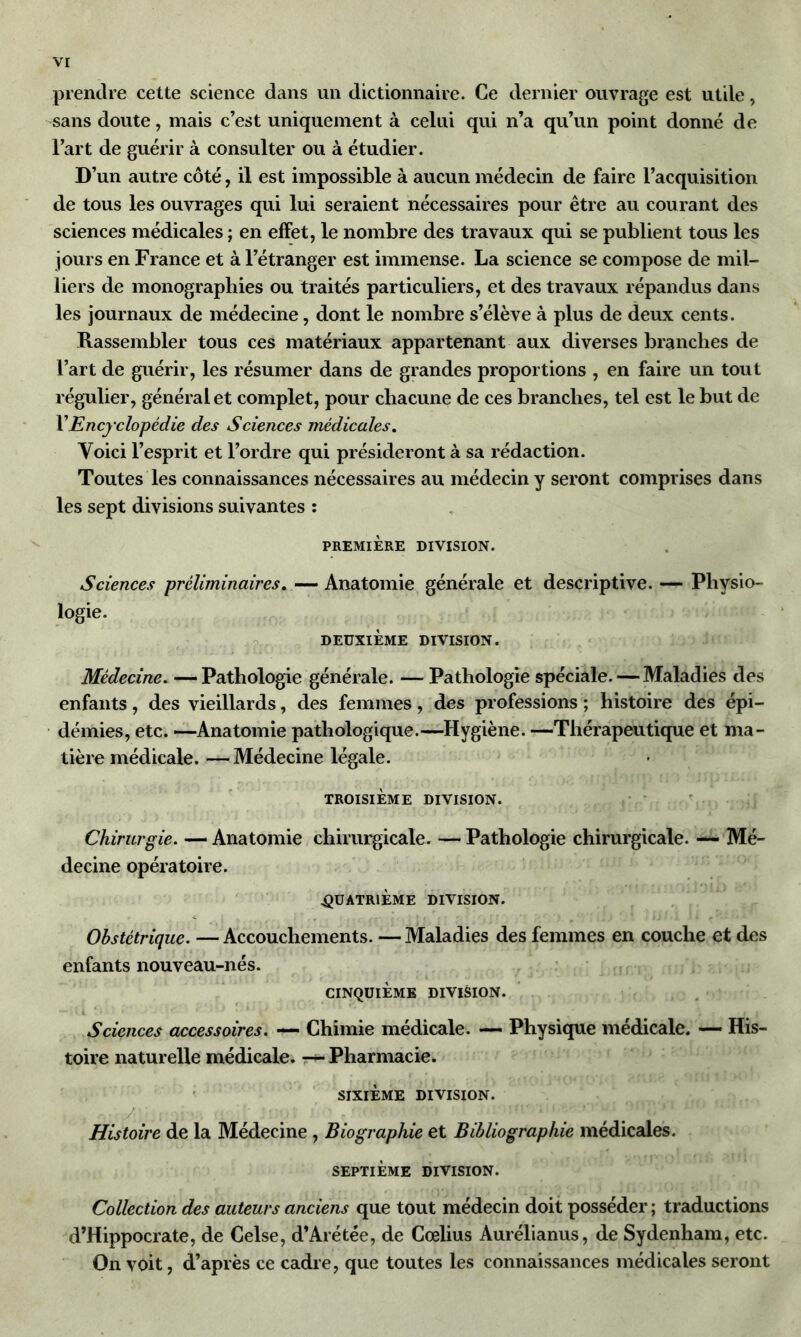 prendre cette science dans un dictionnaire. Ce dernier ouvrage est utile, sans doute, mais c’est uniquement à celui qui n’a qu’un point donné de l’art de guérir à consulter ou à étudier. D’un autre côté, il est impossible à aucun médecin de faire l’acquisition de tous les ouvrages qui lui seraient nécessaires pour être au courant des sciences médicales ; en effet, le nombre des travaux qui se publient tous les jours en France et à l’étranger est immense. La science se compose de mil- liers de monographies ou traités particuliers, et des travaux répandus dans les journaux de médecine, dont le nombre s’élève à plus de deux cents. Rassembler tous ces matériaux appartenant aux diverses branches de l’art de guérir, les résumer dans de grandes proportions , en faire un tout régulier, général et complet, pour chacune de ces branches, tel est le but de VEncyclopédie des Sciences médicales. Yoici l’esprit et l’ordre qui présideront à sa rédaction. Toutes les connaissances nécessaires au médecin y seront comprises dans les sept divisions suivantes : PREMIÈRE DIVISION. Sciences préliminaires. — Anatomie générale et descriptive. — Physio- logie. DEUXIÈME DIVISION. Médecine. — Pathologie générale. — Pathologie spéciale. — Maladies des enfants, des vieillards, des femmes, des professions ; histoire des épi- démies, etc. —Anatomie pathologique.—Hygiène. —Thérapeutique et ma- tière médicale. — Médecine légale. TROISIÈME DIVISION. Chirurgie. — Anatomie chirurgicale. — Pathologie chirurgicale. — Mé- decine opératoire. .QUATRIÈME DIVISION. Obstétrique. — Accouchements. — Maladies des femmes en couche et des enfants nouveau-nés. CINQUIÈME DIVISION. Sciences accessoires. — Chimie médicale. — Physique médicale. — His- toire naturelle médicale. — Pharmacie. SIXIÈME DIVISION. Histoire de la Médecine , Biographie et Bibliographie médicales. SEPTIÈME DIVISION. Collection des auteurs anciens que tout médecin doit posséder ; traductions d’Hippocrate, de Celse, d’Arétée, de Cœlius Aurélianus, de Sydenham, etc. On voit, d’après ce cadre, que toutes les connaissances médicales seront