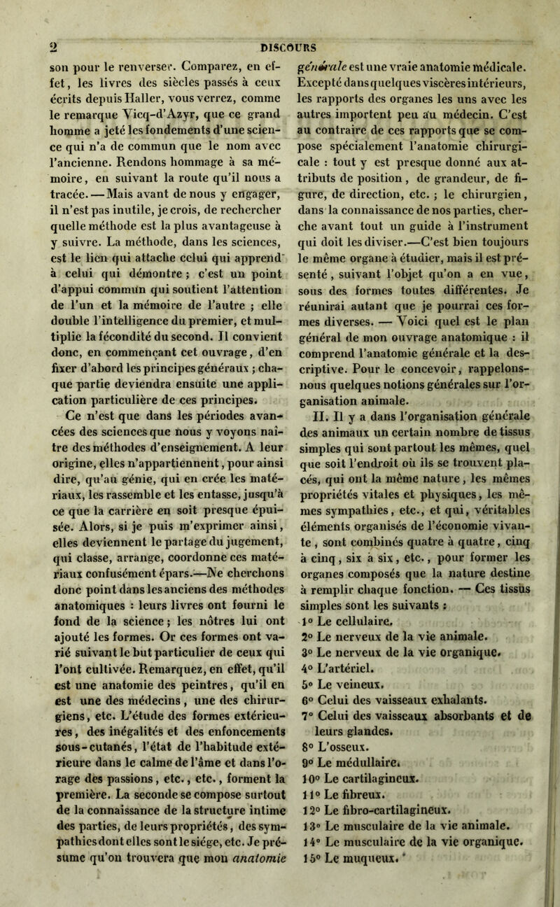 son pour le renverser. Comparez, en ef- fet , les livres des siècles passés à ceux écrits depuis Haller, vous verrez, comme le remarque Vicq-d’Azyr, que ce grand homme a jeté les fondements d’une scien- ce qui n’a de commun que le nom avec l’ancienne. Rendons hommage à sa mé- moire, en suivant la route qu’il nous a tracée. — Mais avant de nous y engager, il n’est pas inutile, je crois, de rechercher quelle méthode est la plus avantageuse à y suivre. La méthode, dans les sciences, est le lien qui attache celui qui apprend' à celui qui démontre ; c’est un point d’appui commun qui soutient l’attention de l’un et la mémoire de l’autre ; elle double l’intelligence du premier, et mul- tiplie la fécondité du second. Il convient donc, en commençant cet ouvrage, d’en fixer d’abord les principes généraux ; cha- que partie deviendra ensuite une appli- cation particulière de ces principes. Ce n’est que dans les périodes avan- cées des sciences que nous y voyons naî- tre des méthodes d’enseignement. A leur origine, elles n’appartiennent, pour ainsi dire, qu’au génie, qui en crée les maté- riaux, les rassemble et les entasse, jusqu’à ce que la carrière en soit presque épui- sée. Alors, si je puis m’exprimer ainsi, elles deviennent le partage du jugement, qui classe, arrange, coordonne ces maté- riaux confusément épars.;—Ne cherchons donc point dans les anciens des méthodes anatomiques : leurs livres ont fourni le fond de la science ; les nôtres lui ont ajouté les formes. Or ces formes ont va- rié suivant le but particulier de ceux qui l’ont cultivée. Remarquez, en effet, qu’il est une anatomie des peintres, qu’il en est une des médecins , une des chirur- giens, etc. L’étude des formes extérieu- res , des inégalités et des enfoncements sous-cutanés, l’état de l’habitude exté- rieure dans le calme de l’âme et dans l’o- rage des passions, etc., etc., forment la première. La seconde se compose surtout de la connaissance de la structure intime des parties, de leurs propriétés, des sym- pathies dont elles sont le siège, etc. Je pré- sume qu’on trouvera que mon anatomie génm'ale est une vraie anatomie médicale. Excepté dans quelques viscères intérieurs, les rapports des organes les uns avec les autres importent peu au médecin. C’est au contraire de ces rapports que se com- pose spécialement l’anatomie chirurgi- cale : tout y est presque donné aux at- tributs de position , de grandeur, de fi- gure, de direction, etc. ; le chirurgien, dans la connaissance de nos parties, cher- che avant tout un guide à l’instrument qui doit les diviser.—C’est bien toujours le même organe à étudier, mais il est pré- senté , suivant l’objet qu’on a en vue, sous des formes toutes différentes. Je réunirai autant que je pourrai ces for- mes diverses. — Voici quel est le plan général de mon ouvrage anatomique : il comprend l’anatomie générale et la des- criptive. Pour le concevoir, rappelons- nous quelques notions générales sur l’or- ganisation animale. II. Il y a dans l’organisation générale des animaux un certain nombre de tissus simples qui sont partout les mêmes, quel que soit l’endroit où ils se trouvent pla- cés, qui ont la même nature, les mêmes propriétés vitales et physiques, les mê- mes sympathies, etc-, et qui, véritables éléments organisés de l’économie vivan- te , sont combinés quatre à quatre, cinq à cinq , six à six, etc., pour former les organes composés que la nature destine à remplir chaque fonction. — Ces tissus simples sont les suivants : 1° Le cellulaire. 2° Le nerveux de la vie animale. 3° Le nerveux de la vie organique. 4° L'artériel. 5° Le veineux. 6° Celui des vaisseaux exhalants. 7° Celui des vaisseaux absorbants et de leurs glandes. 8° L’osseux. 9° Le médullaire» 10° Le cartilagineux. 11° Le fibreux. i 2° Le fibro-cartilagineux. 13° Le musculaire de la vie animale. 14° Le musculaire de la vie organique. 15° Le muqueux. *