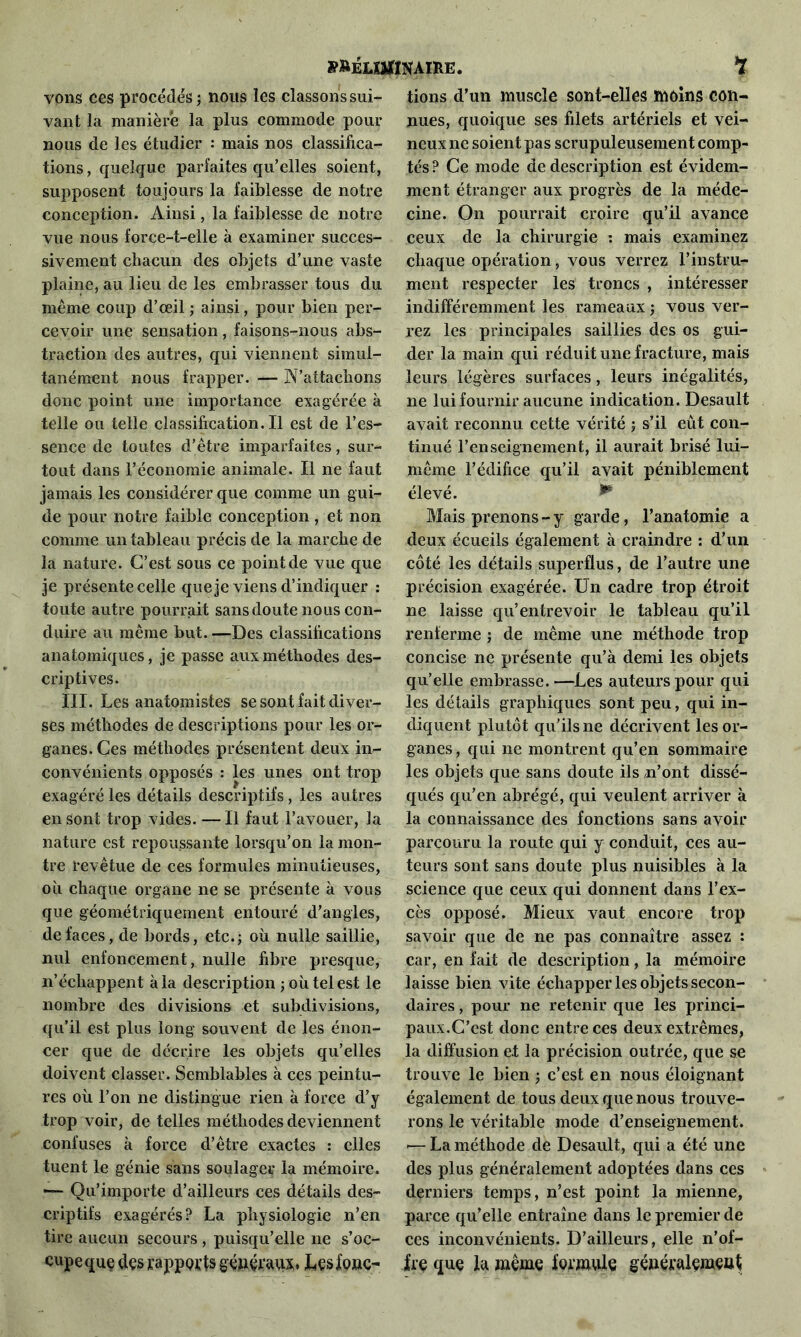 vons ces procédés ; nous les classons sui- vant la manière la plus commode pour nous de les étudier : mais nos classifica- tions , quelque parfaites qu’elles soient, supposent toujours la faiblesse de notre conception. Ainsi, la faiblesse de notre vue nous force-t-elle à examiner succes- sivement chacun des objets d’une vaste plaine, au lieu de les embrasser tous du même coup d’œil ; ainsi, pour bien per- cevoir une sensation , faisons-nous abs- traction des autres, qui viennent simul- tanément nous frapper. — N’attachons donc point une importance exagérée à telle ou telle classification.il est de l’es- sence de toutes d’être imparfaites, sur- tout dans l’économie animale. Il ne faut jamais les considérer que comme un gui- de pour notre faible conception , et non comme un tableau précis de la marche de la nature. C’est sous ce point de vue que je présente celle que je viens d’indiquer : toute autre pourrait sans doute nous con- duire au même but. —Des classifications anatomiques, je passe aux méthodes des- criptives. III. Les anatomistes se sont fait diver- ses méthodes de descriptions pour les or- ganes. Ces méthodes présentent deux in- convénients opposés : les unes ont trop exagéré les détails descriptifs, les autres en sont trop vides. — Il faut l’avouer, la nature est repoussante lorsqu’on la mon- tre revêtue de ces formules minutieuses, où chaque organe ne se présente à vous que géométriquement entouré d’angles, de faces, de bords, etc.; où nulle saillie, nul enfoncement, nulle fibre presque, n’écliappent à la description ; où tel est le nombre des divisions et subdivisions, qu’il est plus long souvent de les énon- cer que de décrire les objets qu’elles doivent classer. Semblables à ces peintu- res où l’on ne distingue rien à force d’y trop voir, de telles méthodes deviennent confuses à force d’être exactes : elles tuent le génie sans soulager la mémoire. — Qu’importe d’ailleurs ces détails des- criptifs exagérés? La physiologie n’en tire aucun secours , puisqu’elle ne s’oc- cupe que des rapports généraux* Les fonc- tions d’un muscle sont-elles moins con- nues, quoique ses filets artériels et vei- neux ne soient pas scrupuleusement comp- tés ? Ce mode de description est évidem- ment étranger aux progrès de la méde- cine. On pourrait croire qu’il avance ceux de la chirurgie : mais examinez chaque opération, vous verrez l’instru- ment respecter les troncs , intéresser indifféremment les rameaux ; vous ver- rez les principales saillies des os gui- der la main qui réduit une fracture, mais leurs légères surfaces, leurs inégalités, ne lui fournir aucune indication. Desault avait reconnu cette vérité ; s’il eût con- tinué l’enseignement, il aurait brisé lui- même l’édifice qu’il avait péniblement élevé. ** Mais prenons - y garde, l’anatomie a deux écueils également à craindre : d’un côté les détails superflus, de l’autre une précision exagérée. Un cadre trop étroit ne laisse qu’entrevoir le tableau qu’il renferme ; de même une méthode trop concise ne présente qu’à demi les objets qu’elle embrasse.—Les auteurs pour qui les détails graphiques sont peu, qui in- diquent plutôt qu’ils ne décrivent les or- ganes, qui ne montrent qu’en sommaire les objets que sans doute ils/n’ont dissé- qués qu’en abrégé, qui veulent arriver à la connaissance des fonctions sans avoir parcouru la route qui y conduit, ces au- teurs sont sans doute plus nuisibles à la science que ceux qui donnent dans l’ex- cès opposé. Mieux vaut encore trop savoir que de ne pas connaître assez : car, en fait de description, la mémoire laisse bien vite échapper les objets secon- daires , pour ne retenir que les princi- paux.C’est donc entre ces deux extrêmes, la diffusion e.t la précision outrée, que se trouve le bien ; c’est en nous éloignant également de tous deux que nous trouve- rons le véritable mode d’enseignement. — La méthode de Desault, qui a été une des plus généralement adoptées dans ces derniers temps, n’est point la mienne, parce qu’elle entraîne dans le premier de ces inconvénients. D’ailleurs, elle n’of- fre que la même formule géuéralemçuf