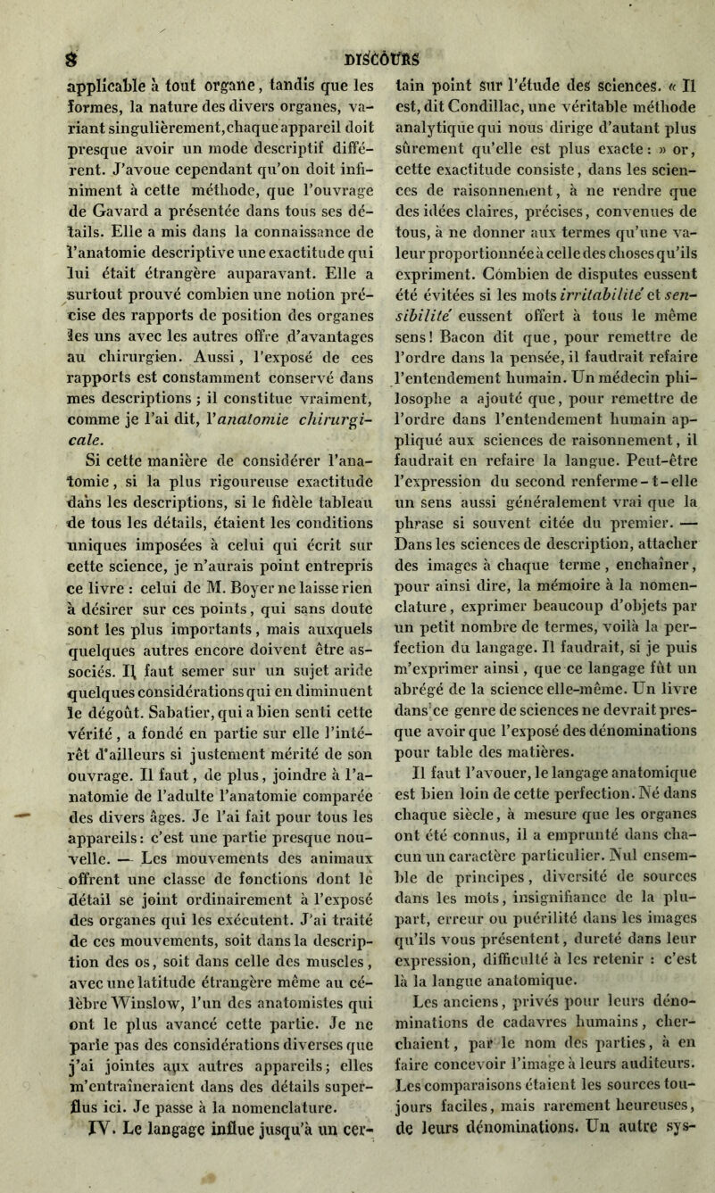 & dï£ côtms applicable à tout organe, tandis que les formes, la nature des divers organes, va- riant singulièrement,chaque appareil doit presque avoir un mode descriptif diffé- rent. J’avoue cependant qu’on doit infi- niment à cette méthode, que l’ouvrage de Gavard a présentée dans tous ses dé- tails. Elle a mis dans la connaissance de l’anatomie descriptive une exactitude qui lui était étrangère auparavant. Elle a surtout prouvé combien une notion pré- cise des rapports de position des organes les uns avec les autres offre d’avantages au chirurgien. Aussi, l’exposé de ces rapports est constamment conservé dans mes descriptions ; il constitue vraiment, comme je l’ai dit, Y anatomie chirurgi- cale. Si cette manière de considérer l’ana- tomie , si la plus rigoureuse exactitude dans les descriptions, si le fidèle tableau de tous les détails, étaient les conditions uniques imposées à celui qui écrit sur cette science, je n’aurais point entrepris ce livre : celui de M. Boyer ne laisse rien à désirer sur ces points, qui sans doute sont les plus importants, mais auxquels quelques autres encore doivent être as- sociés. ï\ faut semer sur un sujet aride quelques considérations qui en diminuent le dégoût. Sabatier, qui a bien senti cette vérité, a fondé en partie sur elle l’inté- rêt d’ailleurs si justement mérité de son ouvrage. Il faut, de plus, joindre à l’a- natomie de l’adulte l’anatomie comparée des divers âges. Je l’ai fait pour tous les appareils : c’est une partie presque nou- velle. — Les mouvements des animaux offrent une classe de fonctions dont le détail se joint ordinairement à l’exposé des organes qui les exécutent. J’ai traité de ces mouvements, soit dans la descrip- tion des os, soit dans celle des muscles, avec une latitude étrangère même au cé- lèbre Winslow, l’un des anatomistes qui ont le plus avancé cette partie. Je ne parle pas des considérations diverses que j’ai jointes apx autres appareils; elles m’entraîneraient dans des détails super- flus ici. Je passe à la nomenclature. IY. Le langage influe jusqu’à un cer- tain point sur l’étude des sciences. « Il est, dit Condillac, une véritable méthode analytique qui nous dirige d’autant plus sûrement qu’elle est plus exacte: » or, cette exactitude consiste, dans les scien- ces de raisonnement, à ne rendre que des idées claires, précises, convenues de tous, à ne donner aux termes qu’une va- leur proportionnée à celle des choses qu’ils expriment. Combien de disputes eussent été évitées si les mois irritabilité ci sen- sibilité eussent offert à tous le même sens! Bacon dit que, pour remettre de l’ordre dans la pensée, il faudrait refaire l’entendement humain. Un médecin phi- losophe a ajouté que, pour remettre de l’ordre dans l’entendement humain ap- pliqué aux sciences de raisonnement, il faudrait en refaire la langue. Peut-être l’expression du second renferme-1-elle un sens aussi généralement vrai que la phrase si souvent citée du premier. — Dans les sciences de description, attacher des images à chaque terme , enchaîner, pour ainsi dire, la mémoire à la nomen- clature , exprimer beaucoup d’objets par un petit nombre de termes, voilà la per- fection du langage. Il faudrait, si je puis m’exprimer ainsi, que ce langage fût un abrégé de la science elle-même. Un livre dans ce genre de sciences ne devrait pres- que avoir que l’exposé des dénominations pour table des matières. Il faut l’avouer, le langage anatomique est bien loin de cette perfection. Né dans chaque siècle, à mesure que les organes ont été connus, il a emprunté dans cha- cun un caractère particulier. Nul ensem- ble de principes, diversité de sources dans les mots, insignifiance de la plu- part, erreur ou puérilité dans les images qu’ils vous présentent, dureté dans leur expression, difficulté à les retenir : c’est là la langue anatomique. Les anciens, privés pour leurs déno- minations de cadavres humains, cher- chaient, par le nom des parties, à en faire concevoir l’image à leurs auditeurs. Les comparaisons étaient les sources tou- jours faciles, mais rarement heureuses, de leurs dénominations. Un autre sys-