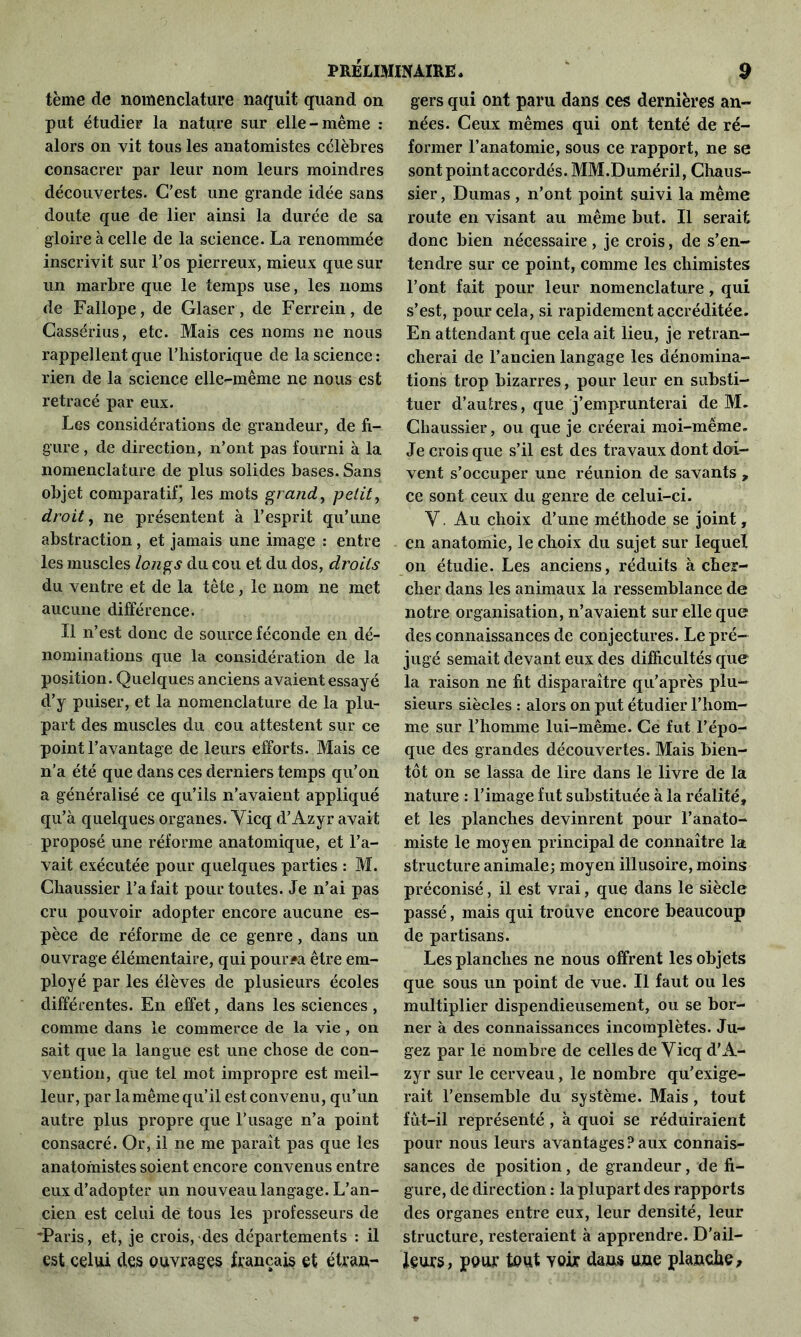 tème de nomenclature naquit quand on put étudier la nature sur elle-même : alors on vit tous les anatomistes célèbres consacrer par leur nom leurs moindres découvertes. C’est une grande idée sans doute que de lier ainsi la durée de sa gloire à celle de la science. La renommée inscrivit sur l’os pierreux, mieux que sur un marbre que le temps use, les noms de Fallope, de Glaser, de Ferrein, de Cassérius, etc. Mais ces noms ne nous rappellent que l’historique de la science : rien de la science elle-même ne nous est retracé par eux. Les considérations de grandeur, de fi- gure , de direction, n’ont pas fourni à la nomenclature de plus solides bases. Sans objet comparatif, les mots grand, petit, droit, ne présentent à l’esprit qu’une abstraction, et jamais une image : entre les muscles longs du cou et du dos, droits du ventre et de la tête, le nom ne met aucune différence. Il n’est donc de source féconde en dé- nominations que la considération de la position. Quelques anciens avaient essayé d’y puiser, et la nomenclature de la plu- part des muscles du cou attestent sur ce point l’avantage de leurs efforts. Mais ce n’a été que dans ces derniers temps qu’on a généralisé ce qu’ils n’avaient appliqué qu’à quelques organes. Yicq d’Azyr avait proposé une réforme anatomique, et l’a- vait exécutée pour quelques parties : M. Chaussier l’a fait pour toutes. Je n’ai pas cru pouvoir adopter encore aucune es- pèce de réforme de ce genre, dans un ouvrage élémentaire, qui pourra être em- ployé par les élèves de plusieurs écoles différentes. En effet, dans les sciences , comme dans le commerce de la vie, on sait que la langue est une chose de con- vention, que tel mot impropre est meil- leur, par la même qu’il est convenu, qu’un autre plus propre que l’usage n’a point consacré. Or, il ne me paraît pas que les anatomistes soient encore convenus entre eux d’adopter un nouveau langage. L’an- cien est celui de tous les professeurs de -Paris, et, je croisades départements : il est celui des ouvrages français et étran- gers qui ont paru dans ces dernières an- nées. Ceux mêmes qui ont tenté de ré- former l’anatomie, sous ce rapport, ne se sont point accordés. MM.Duméril, Chaus- sier, Dumas , n’ont point suivi la même route en visant au même but. Il serait donc bien nécessaire , je crois, de s’en- tendre sur ce point, comme les chimistes l’ont fait pour leur nomenclature, qui s’est, pour cela, si rapidement accréditée. En attendant que cela ait lieu, je retran- cherai de l’ancien langage les dénomina- tions trop bizarres, pour leur en substi- tuer d’autres, que j’emprunterai de M. Chaussier, ou que je créerai moi-même. Je crois que s’il est des travaux dont doi- vent s’occuper une réunion de savants , ce sont ceux du genre de celui-ci. Y. Au choix d’une méthode se joint, en anatomie, le choix du sujet sur lequel on étudie. Les anciens, réduits à cher- cher dans les animaux la ressemblance de notre organisation, n’avaient sur elle que des connaissances de conjectures. Le pré- jugé semait devant eux des difficultés que la raison ne fit disparaître qu’après plu- sieurs siècles : alors on put étudier l’hom- me sur l’homme lui-même. Ce fut l’épo- que des grandes découvertes. Mais bien- tôt on se lassa de lire dans le livre de la nature : l’image fut substituée à la réalité, et les planches devinrent pour l’anato- miste le moyen principal de connaître la structure animale; moyen illusoire, moins préconisé, il est vrai, que dans le siècle passé, mais qui trouve encore beaucoup de partisans. Les planches ne nous offrent les objets que sous un point de vue. Il faut ou les multiplier dispendieusement, ou se bor- ner à des connaissances incomplètes. Ju- gez par le nombre de celles de Yicq d’A- zyr sur le cerveau, le nombre qu’exige- rait l’ensemble du système. Mais, tout fût—il représenté , à quoi se réduiraient pour nous leurs avantages?aux connais- sances de position, de grandeur, de fi- gure, de direction : la plupart des rapports des organes entre eux, leur densité, leur structure, resteraient à apprendre. D’ail- feurs, pour tout yok dans une planche.