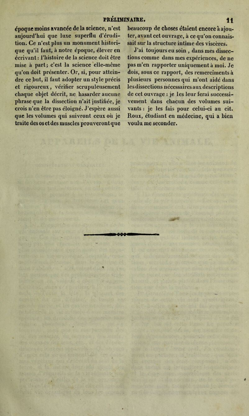 époque moins avancée de la science, n’est aujourd’hui que luxe superflu d’érudi- tion. Ce n’est plus un monument histori- que qu’il faut, à notre époque, élever en écrivant : l’histoire de la science doit être mise à part; c’est la science elle-même qu’on doit présenter. Or, si, pour attein- dre ce Jmt, il faut adopter un style précis et rigoureux, vérifier scrupuleusement chaque objet décrit, ne hasarder aucune phrase que la dissection n’ait justifiée, je crois n’en être pas éloigné. J'espère aussi que les volumes qui suivront ceux où je traite des os et des muscles prouveront que beaucoup de choses étaient encore à ajou- ter, avant cet ouvrage, à ce qu’on connais- sait sur la structure intime des viscères. J’ai toujours eu soin , dans mes dissec- tions comme dans mes expériences, de ne pas m’en rapporter uniquement à moi. Je dois, sous ce rapport, des remercîments à plusieurs personnes qui m’ont aidé dans les dissections nécessaires aux descriptions de cet ouvrage : je les leur ferai successi- vement dans chacun des volumes sui- vants : je les fais pour celui-ci au cit. Roux, étudiant en médecine, qui a bien voulu me seconder.