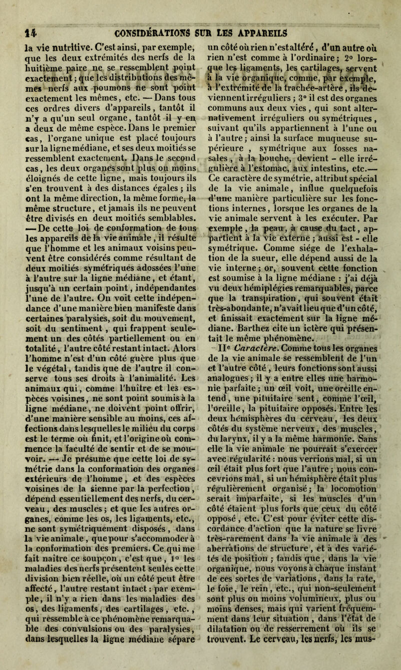 CONSIDERATIONS SUR LES APPAREILS U la vie nutritive. C'est ainsi, par exemple, que les deux extrémités des nerfs de la huitième paire ne se ressemblent point exactement ; que les distributions des mê- mes nerfs aux poumons ne sont point exactement les mêmes, etc. —Dans tous ces ordres divers d’appareils, tantôt il n’y a qu’un seul organe, tantôt il y en, a deux de même espèce. Dans le premier cas, l’organe unique est placé toujours sur la ligne médiane, et ses deux moitiés se ressemblent exactement. Dans le second cas, les deux organes sont plus ou moins éloignés de cette ligne, mais toujours ils s’en trouvent à des distances égales ; ils ont la même direction, la même forme* la même structure, et jamais ils ne peuvent être divisés en deux moitiés semblables. — De cette loi de conformation de tous les appareils de la vie animale , il résulte que l’homme et les animaux voisins peu- vent être considérés comme résultant de deux moitiés symétriques adossées l’une à l’autre sur la ligne médiane, et étant, jusqu’à un certain point, indépendantes l’une de l’autre. On voit cette indépen- dance d’une manière bien manifeste dans certaines paralysies, soit du mouvement, soit du sentiment , qui frappent seule- ment un des côtés partiellement ou en totalité, l’autre côté restant intact. Alors l’homme n’est d’un côté guère plus que le végétal, tandis que de l’autre il con- serve tous ses droits à l'animalité. Les animaux qui, comme l'huître et les es- pèces voisines, ne sont point soumis à la ligne médiane, ne doivent point offrir, d’une manière sensible au moins, ces af- fections dans lesquelles le miliéu du corps est le terme où finit, et l’origine où com- mence la faculté de sentir et de se mou- voir. — Je présume que cette loi de sy- métrie dans la conformation des organes extérieurs de l’homme, et des espèces voisines de la sienne par la perfection, dépend essentiellement des nerfs, du cer- veau , des muscles ; et que les autres or- ganes, comme les os, les ligaments, etc., ne sont symétriquement disposés , dans la vie animale, que pour s'accommodera la conformation des premiers. Ce qui me fait naître ce soupçon , c’est que , 1° les maladies des nerfs présentent seules cette division bien réelle, où un côté peut être affecté, l’autre restant intact : par exem- ple, il n’y a rien dans les maladies des os, des ligaments, des cartilages , etc., qui ressemble à ce phénomène remarqua- ble des convulsions ou des paralysies, dans lesquelles la ligne médiane sépare un côté où rien n’est altéré, d’un autre où rien n’est comme à l’ordinaire ; 2° lors- que les ligaments, les cartilages, servent à la vie organique, comme, pàr éxemple, à l’extrémité de la trachée-artère, ils de- viennent irréguliers ; 3° il est des organes communs aux deux vies , qui sont alter- nativement irréguliers ou symétriques, suivant qu’ils appartiennent à l’une ou à l’autre ; ainsi la surface muqueuse su- périeure , symétrique aux fosses na- sales , à la bouche, devient - elle irré- gulière à l’estomac, aux intestins, etc.— Ce caractère de symétrie, attribut spécial de la vie animale, influe quelquefois d’une manière particulière sur les fonc- tions internes, lorsque les organes de la vie animale servent à les exécuter. Par exemple , la peau, à cause du tact, ap- partient à la vie externe ; aussi est - elle symétrique. Comme siège de l’exhala- tion de la sueur, elle dépend aussi de la vie interne; or, souvent cette fonction est soumise à la ligne médiane : j’ai déjà vu deux hémiplégies remarquables, parce que la transpiration, qui souvent était très-abondante, n’avait lieu que d’un côté, et finissait exactement sur la ligne mé- diane. Barthez cite un ictère qui présen- tait le même phénomène. IIe Caractère. Comme tous les organes de la vie animale se ressemblent de l’un et l’autre côté , leurs fonctions sont aussi analogues ; il y a entre elles une harmo- nie parfaite ; un œil voit, une oreille en- tend , une pituitaire sent, comme l’œil, l'oreille, la pituitaire opposés. Entre les deux hémisphères du cerveau, les deux côtés du système nerveux, des muscles, du larynx, il y a la même harmonie. Sans elle la vie animale ne pourrait s’exercer avec régularité : nous verrions mal, si un œil était plus fort que l’autre ; nous con- cevrions mal, si un hémisphère était plus régulièrement organisé; la locomotion serait imparfaite, si les muscles d’un côté étaient plus forts que ceux du côté opposé , etc. C’est pour éviter cette dis- cordance d’action que la nature se livre très-rarement dans la vie animale à des aberrations de structure , et à des varié- tés de position ; tandis que , dans la vie organique, nous voyons à chaque instant de ces sortes de variations, dans la rate, le foie, le rein, etc., qui non-seulement sont plus ou moins volumineux, plus ou moins denses, mais qui varient fréquem- ment dans leur situation , dans l’état de dilatation ou de resserrement où ils se trouvent. Le cerveau, les nerfs, les mus-