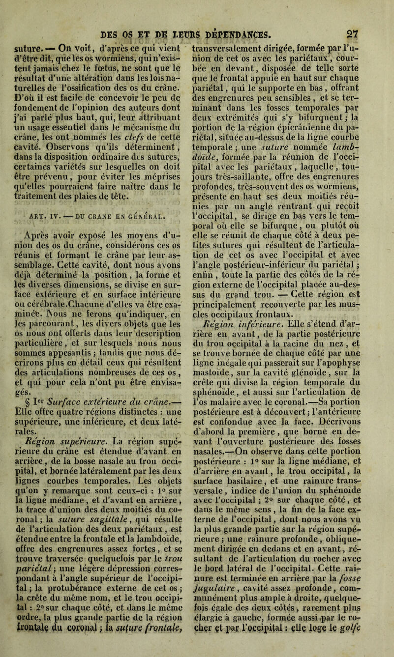 suture. — Ou Voit, d’après ce qui vient d’être dit, que les os wormiens, qui n’exis- tent jamais chez le fœtus, ne sont que le résultat d’une altération dans les lois na- turelles de l’ossification des os du crâne. D’où il est facile de concevoir le peu de fondement de l’opinion des auteurs dont j’ai parlé plus haut, qui, leur attribuant un usage essentiel dans le mécanisme du crâne, les ont nommés les clefs de cette cavité. Observons qu’ils déterminent, dans la disposition ordinaire des sutures, certaines variétés sur lesquelles on doit être prévenu, pour éviter les méprises qu’elles pourraient faire naître dans le traitement des plaies de tête. ART. IV.—-DU CRANE EN GENERAL. Après avoir exposé les moyens d’u- nion des os du crâne, considérons ces os réunis et formant le crâne par leur as- semblage. Cette cavité, dont nous avons déjà déterminé la position , la forme et les diverses dimensions, se divise en sur- face extérieure et en surface intérieure ou cérébrale.Chacune d’elles va être exa- minée. Nous ne ferons qu’indiquer, en les parcourant, les divers objets que les os nous ont offerts dans leur description particulière, et sur lesquels nous nous sommes appesantis ; tandis que nous dé- crirons plus en détail ceux qui résultent des articulations nombreuses de ces os , et qui pour cela n’ont pu être envisa- gés. § Ier Surface extérieure du crâne,— Elle offre quatre régions distinctes : une supérieure, une inférieure, et deux laté- rales. Région supérieure. La région supé- rieure du crâne est étendue d’avant en arrière , de la bosse nasale au trou occi- pital, et bornée latéralement par les deux lignes courbes temporales. Les objets qu’on y remarque sont ceux-ci : 1° sur la ligne médiane , et d’avant en arrière , la trace d’union des deux moitiés du co- ronal ; la suture sagittale , qui résulte de l’articulation des deux pariétaux , est étendue entre la frontale et la lambdoïde, offre des engrenures assez fortes, et se trouve traversée quelquefois par le trou pariétal ; une légère dépression corres- pondant à l’angle supérieur de l’occipi- tal ; la protubérance externe de cet os ; la crête du même nom, et le trou occipi- tal : 2° sur chaque côté, et dans le même ordre, la plus grande partie de la région frontale du coronal ; la sufure frontale, transversalement dirigée, formée par l’u- nion de cet os avec les pariétaux, cour- bée en devant, disposée de telle sorte que le frontal appuie en haut sur chaque pariétal, qui le supporte en bas , offrant des engrenures peu sensibles , et se ter- minant dans les fosses temporales par deux extrémités qui s’y bifurquent ; la portion de la région épicrânienne du pa- riétal, située au-dessus de la ligne courbe temporale ; une suture nommée lamb- doide, formée par la réunion de l’occi- pital avec les pariétaux , laquelle , tou- jours très-saillante, offre des engrenures profondes, très-souvent des os wormiens, présente en haut ses deux moitiés réu- nies par un angle rentrant qui reçôit l’occipital, se dirige en bas vers le tem- poral où elle se bifurque, ou plutôt où elle se réunit de chaque côté à deux pe- tites sutures qui résultent de l’articula- tion de cet os avec l’occipital et avec l’angle postérieur-inférieur du pariétal ; enfin , toute la partie des côtés de la ré- gion externe de l’occipital placée au-des- sus du grand trou. — Cette région est principalement recouverte par les mus- cles occipitaux frontaux. Région inférieure. Elle s’étend d’ar- rière en avant, de la partie postérieure du trou oçcipital à la racine du nez , et se trouve bornée de chaque côté par une ligne inégale qui passerait sur l’apophyse mastoïde, sur la cavité glén.oïde , sur la crête qui divise la région temporale du sphénoïde, et aussi sur l’articulation de l’os malaire avec le coronal.—Sa portion postérieure est à découvert ; l’antérieure est confondue avec la face. Décrivons d’abord la première , que borne en de- vant l’ouverture postérieure des fosses nasales.—On observe dans cette portion postérieure : ï° sur la ligne médiane, et d'arrière en avant, le trou occipital, la surface basilaire, et une rainure trans- versale , indice de l’union du sphénoïde avec l’occipital ; 2° sur chaque côté, et dans le même sens , la fin de la face ex- terne de l’occipital, dont nous avons vu la plus grande partie sur la région supé- rieure ; une rainure profonde, oblique- ment dirigée en dedans et en avant, ré- sultant de l’articulation du rocher avec le bord latéral de l’occipital. Cette rai- nure est terminée en arrière par la fosse jugulaire , cavité assez profonde, com- munément plus ample à droite, quelque- fois égale des deux côtés, rarement plus élargie à gauche, formée aussi fpar le ro- cher et par l’occipital : elle loge le golfe