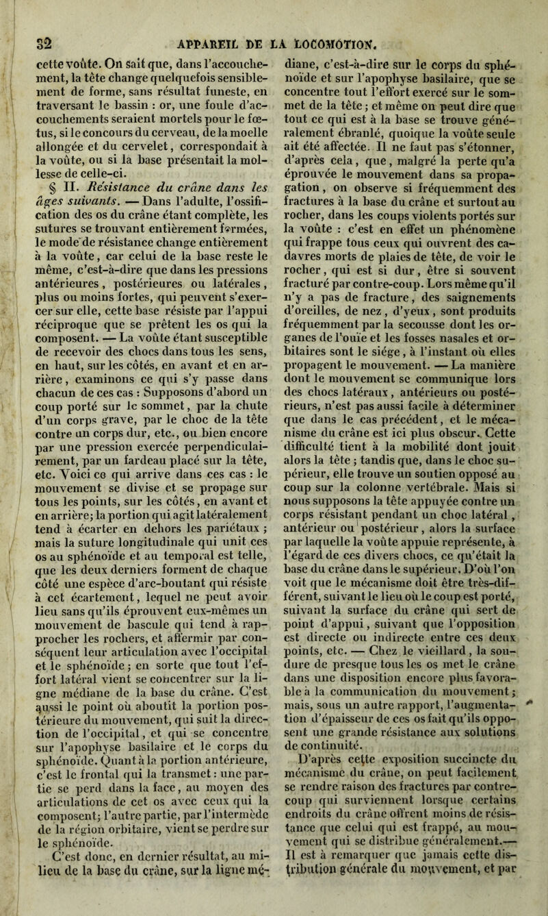 cette voûte. On Sait que, dans l'accouche- ment, la tête change quelquefois sensible- ment de forme, sans résultat funeste, en traversant le bassin : or, une foule d’ac- couchements seraient mortels pour le fœ- tus, si le concours du cerveau, de la moelle allongée et du cervelet, correspondait à la voûte, ou si la base présentait la mol- lesse de celle-ci. § II. Résistance du crâne dans les âges suivants. — Dans l’adulte, l’ossifi- cation des os du crâne étant complète, les sutures se trouvant entièrement formées, le modede résistance change entièrement à la voûte, car celui de la base reste le même, c’est-à-dire que dans les pressions antérieures , postérieures ou latérales , plus ou moins fortes, qui peuvent s’exer- cer sur elle, cette base résiste par l’appui réciproque que se prêtent les os qui la composent. — La voûte étant susceptible de recevoir des chocs dans tous les sens, en haut, sur les côtés, en avant et en ar- rière , examinons ce qui s’y passe dans chacun de ces cas : Supposons d’abord un coup porté sur le sommet, par la chute d’un corps grave, par le choc de la tête contre un corps dur, etc., ou bien encore par une pression exercée perpendiculai- rement, par un fardeau placé sur la tête, etc. Voici ce qui arrive dans ces cas : le mouvement se divise et se propage sur tous les points, sur les côtés, en avant et en arrière; la portion qui agit latéralement tend à écarter en dehors les pariétaux ; mais la suture longitudinale qui unit ces os au sphénoïde et au temporal est telle, que les deux derniers forment de chaque côté une espèce d’arc-boutant qui résiste à cet écartement, lequel ne peut avoir lieu sans qu’ils éprouvent eux-mêmes un mouvement de bascule qui tend à rap- procher les rochers, et affermir par con- séquent leur articulation avec l’occipital et le sphénoïde ; en sorte que tout l’ef- fort latéral vient se concentrer sur la li- gne médiane de la base du crâne. C’est qu.ssi le point où aboutit la portion pos- térieure du mouvement, qui suit la direc- tion de l’occipital, et qui se concentre sur l’apophyse basilaire et le corps du sphénoïde. Quant à la portion antérieure, c’est le frontal qui la transmet : une par- tie sc perd dans la face, au moyen des articulations de cet os avec ceux qui la composent; l’autre partie, par l’intermède de la région orbitaire, vient se perdre sur le sphénoïde. C’est donc, en dernier résultat, au mi- lieu de la base du crâne, sur la ligne mé- diane, c’est-à-dire sur le corps du sphé- noïde et sur l’apophyse basilaire, que se concentre tout l’effort exercé sur le som- met de la tête ; et même on peut dire que tout ce qui est à la base se trouve géné- ralement ébranlé, quoique la voûte seule ait été affectée. Il ne faut pas s’étonner, d’après cela, que, malgré la perte qu’a éprouvée le mouvement dans sa propa- gation , on observe si fréquemment des fractures à la base du crâne et surtout au rocher, dans les coups violents portés sur la voûte : c’est en effet un phénomène qui frappe tous ceux qui ouvrent des ca- davres morts de plaies de tête, de voir le rocher, qui est si dur, être si souvent fracturé par contre-coup. Lors même qu’il n’y a pas de fracture, des saignements d’oreilles, de nez , d’yeux, sont produits fréquemment par la secousse dont les or- ganes de l’ouïe et les fosses nasales et or- bitaires sont le siège, à l’instant où elles propagent le mouvement. —La manière dont le mouvement se communique lors des chocs latéraux, antérieurs ou posté- rieurs, n’est pas aussi facile à déterminer que dans le cas précédent, et le méca- nisme du crâne est ici plus obscur.. Cette difficulté tient à la mobilité dont jouit alors la tête ; tandis que, dans le choc su- périeur, elle trouve un soutien opposé au coup sur la colonne vertébrale. Mais si nous supposons la tête appuyée contre un corps résistant pendant un choc latéral, antérieur ou1 postérieur, alors la surface par laquelle la voûte appuie représente, à l’égard de ces divers chocs, ce qu’était la base du crâne dans le supérieur. D’où l’on voit que le mécanisme doit être très-dif- férent, suivant le lieu où le coup est porté, suivant la surface du crâne qui sert de point d’appui, suivant que l’opposition est directe ou indirecte entre ces deux points, etc. — Chez le vieillard, la sou- dure de presque tous les os met le crâne dans une disposition encore plus favora- ble à la communication du mouvement ; mais, sous un autre rapport, l’augmenta- tion d’épaisseur de ces os fait qu’ils oppo- sent une grande résistance aux solutions de continuité. D’après ce^te exposition succincte du mécanisme du crâne, on peut facilement se rendre raison des fractures par contre- coup qui surviennent lorsque certains endroits du crâne offrent moins de résis- tance que celui qui est frappé, au mou- vement qui se distribue généralement.— Il est à remarquer que jamais cette dis- tribution générale du mouvement, et par