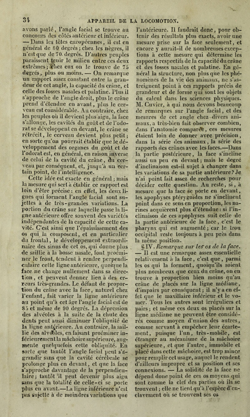 U avons parlé, l’angle facial se trouve au concours des côtés antérieur et inférieur. — Dans les tètes européennes, il est en général de 80 degrés ; chez les nègres, il n’est que de 70. degrés. D’autres peuples paraissent |enir le milieu entre ces deux extrêmes ; '«liez eux on le trouve de 75 degrés, plus ou moins. — On remarque un rapport assez constant entre la gran- deur de cet angle, la capacité du crâne, et celle des fosses nasales et palatine. Plus il s’approche de l’angle droit, plus le crâne prend d’étendue en avant, plus le cer- veau est considérable. Au contraire, chez les peuples où il devient plus aigu, la face s’allonge, les cavités du goût et de l’odo- rat se développent en devant, le crâne se rétrécit, le cerveau devient plus petit ; en sorte qu’on pourrait établir que le dé- veloppement des organes du goût et de l’odorat est, en général, en raison inverse de celui de la cavité du crâne, àû cer- veau par conséquent, et, jusqu’à un cer- tain point, de l’intelligence. Cette idée est exacte en général ; mais la mesure qui sert à établir ce rapport est loin d’ètre précise : en effet, les deux li- gnes qui forment l’angle facial sont su- jettes à de très-grandes variations. La portion du crâne sur laquelle passe la li- gne antérieure offre souvent des variétés indépendantes de la capacité de cette ca- vité. C’est ainsi que l’épaississement des os qui la composent, et en particulier du frontal, le développement extraordi- naire des sinus de cet os, qui donne plus de saillie à la bosse nasale, font proémi- ner le front, tendent à rendre perpendi- culaire cette ligne antérieure, quoique la face ne change nullement dans sa direc- tion , et peuvent donner lieu à des er- reurs très-grandes. Le défaut de propor- tion du crâne avec la face, naturel chez l’enfant, fait varier la ligne antérieure au point qu’à cet âge l’angle facial est de 85 et meme de 90 degrés. La dépression des alvéoles à la suite de la chute des dents peut aussi diminuer l’obliquité de la ligne antérieure. Au contraire, la sail- lie des alvéblcs, en faisant proéminer in- férieurement la mâchoire supérieure, aug- mente quelquefois cette obliquité. En sorte que tantôt l’angle facial peut s’à- grandir sans que la cavité cérébrale se prolonge plus en devant, et que la face s’approche davantage de la perpendicu- laire ; tantôt :il peut devenir plus aigu sans que la totalité de celle-ci se porte plus en avant.—La ligne inférieure n’est pas sujette à de moindres variations que l’antérieure. Il faudrait donc, pour ob- tenir des résultats plus exacts, avoir une mesure prise sur la face seulement, et encore y aurait-il de nombreuses excep- tions à cette mesure qui détermine les rapports respectifs de la capacité du crâne et des fosses nasales et palatine. En gé- néral la structure, non plus que les phé- nomènes de la vie des animaux, ne s’as- treignent point à ces rapports précis de grandeur et de forme qui sont les objets du calcul dans les sciences physiques. M. Cuvier, à qui nous devons beaucoup de remarques sur l’angle facial, et des mesures de cet angle chez divers ani- maux, a très-bien fait observer combien, dans l’anatomie comparée, ces mesures étaient loin de donner avec précision, dans la série des animaux, la série des rapports des crânes avec les faces.—Dans la partie postérieure, la face s’incline aussi un peu en devant ; mais le degré d’inclinaison est-ii sujet à changer dans les variations de sa partie antérieure? Je n’ai point fait assez de recherches pour décider cette question. Au reste, si, à mesure que la face se porte en devant, les apophyses ptérygoïdes ne s’inclinent point dans ce sens en proportion, les na- rines acquièrent plus d’étendue : si l’in- clinaison de ces apophyses suit celle de la partie antérieure de la face, c’est le pharynx qui est augmenté ; car le trou occipital reste toujours à peu près dans la meme position. § IV. Remarque sur lefos cle la face. — Il est une remarque assez essentielle relativement à la face, c’est que , parmi les os qui la forment, quoiqu’ils soient plus nombreux que ceux du crâne, on en trouve à proportion bien moins qu’au crâne de placés sur la ligne médiane, d’impairs par conséquent ; il n’y a en ef- fet que le maxillaire inférieur et le vo- ilier. Tous les autres sont irréguliers et pairs ; et meme ces deux os placés sur la ligne médiane ne peuvent être considé- rés comme moyen d’union des autres, comme servant à empêcher leur écarte- ment, puisque l’un, très-mobile, est étranger au mécanisme de la mâchoire supérieure, et que l’autre, immobile et placé dans cette mâchoire, est trop mincjc poiq- remplir cet usage, auquel le rendent d’ailleurs impropre et sa position et scs connexions. — La solidité de la face ne dépend doue point de ces os moyens qui sont comme la clef des parties où ils se trouvent ; elle ne tient qu’à l’espèce d’en- clavement où se trouvent ses os