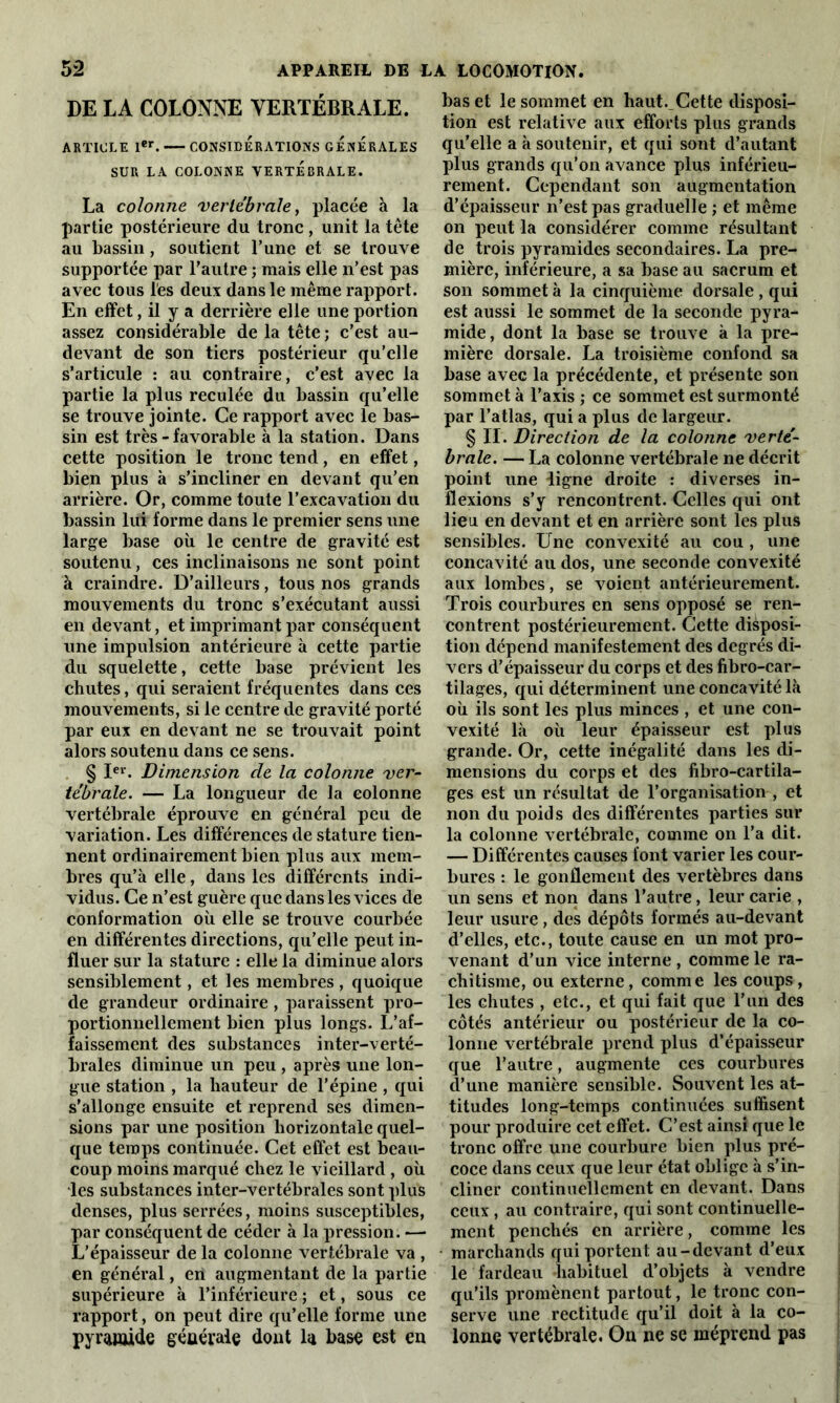 DE LA COLONNE VERTÉBRALE. ARTICLE 1er. CONSIDERATIONS GENERALES SUR LA COLONNE VERTEBRALE. La colonne vertébrale, placée à la partie postérieure du tronc , unit la tête au bassin, soutient l’une et se trouve supportée par l’autre ; mais elle n’est pas avec tous les deux dans le même rapport. En effet, il y a derrière elle une portion assez considérable de la tête ; c’est au- devant de son tiers postérieur qu’elle s’articule : au contraire, c’est avec la partie la plus reculée du bassin qu’elle se trouve jointe. Ce rapport avec le bas- sin est très - favorable à la station. Dans cette position le tronc tend, en effet, bien plus à s’incliner en devant qu’en arrière. Or, comme toute l’excavation du bassin lui forme dans le premier sens une large base où le centre de gravité est soutenu, ces inclinaisons ne sont point à craindre. D’ailleurs, tous nos grands mouvements du tronc s’exécutant aussi en devant, et imprimant par conséquent une impulsion antérieure à cette partie du squelette, cette base prévient les chutes, qui seraient fréquentes dans ces mouvements, si le centre de gravité porté par eux en devant ne se trouvait point alors soutenu dans ce sens. § Ier. Dimension cle la colonne ver- tébrale. — La longueur de la colonne vertébrale éprouve en général peu de variation. Les différences de stature tien- nent ordinairement bien plus aux mem- bres qu’à elle, dans les différents indi- vidus. Ce n’est guère que dans les vices de conformation où elle se trouve courbée en différentes directions, qu’elle peut in- fluer sur la stature : elle la diminue alors sensiblement, et les membres , quoique de grandeur ordinaire, paraissent pro- portionnellement bien plus longs. L’af- faissement des substances inter-verté- brales diminue un peu , après une lon- gue station , la hauteur de l’épine , qui s’allonge ensuite et reprend ses dimen- sions par une position horizontale quel- que temps continuée. Cet effet est beau- coup moins marqué chez le vieillard , où les substances inter-vertébrales sont plus denses, plus serrées, moins susceptibles, par conséquent de céder à la pression. —• L’épaisseur de la colonne vertébrale va , en général, en augmentant de la partie supérieure à l’inférieure ; et, sous ce rapport, on peut dire qu’elle forme une pyramide générale dont la base est en bas et le sommet en haut.,Cette disposi- tion est relative aux efforts plus grands qu'elle a à soutenir, et qui sont d’autant plus grands qu’on avance plus inférieu- rement. Cependant son augmentation d’épaisseur n’est pas graduelle ; et même on peut la considérer comme résultant de trois pyramides secondaires. La pre- mière, inférieure, a sa base au sacrum et son sommet à la cinquième dorsale, qui est aussi le sommet de la seconde pyra- mide, dont la base se trouve à la pre- mière dorsale. La troisième confond sa base avec la précédente, et présente son sommet à l’axis ; ce sommet est surmonté par l’atlas, qui a plus de largeur. § II. Direction de la colonne verté- brale. — La colonne vertébrale ne décrit point une ligne droite : diverses in- flexions s’y rencontrent. Celles qui ont lieu en devant et en arrière sont les plus sensibles. Une convexité au cou , une concavité au dos, une seconde convexité aux lombes, se voient antérieurement. Trois courbures en sens opposé se ren- contrent postérieurement. Cette disposi- tion dépend manifestement des degrés di- vers d’épaisseur du corps et des fibro-car- tilages, qui déterminent une concavité là où ils sont les plus minces , et une con- vexité là où leur épaisseur est plus grande. Or, cette inégalité dans les di- mensions du corps et des fibro-cartila- ges est un résultat de l’organisation , et non du poids des différentes parties sur la colonne vertébrale, comme on l’a dit. — Différentes causes font varier les cour- bures : le gonflement des vertèbres dans un sens et non dans l’autre, leur carie , leur usure, des dépôts formés au-devant d’elles, etc., toute cause en un mot pro- venant d’un vice interne , comme le ra- chitisme, ou externe, comme les coups, les chutes , etc., et qui fait que l’un des côtés antérieur ou postérieur de la co- lonne vertébrale prend plus d’épaisseur que l’autre, augmente ces courbures d’une manière sensible. Souvent les at- titudes long-temps continuées suffisent pour produire cet effet. C’est ainsi que le tronc offre une courbure bien plus pré- coce dans ceux que leur état oblige à s’in- cliner continuellement en devant. Dans ceux, au contraire, qui sont continuelle- ment penchés en arrière, comme les marchands qui portent au-devant d’eux le fardeau habituel d’objets à vendre qu’ils promènent partout, le tronc con- serve une rectitude qu’il doit à la co- lonne vertébrale. On ne se méprend pas