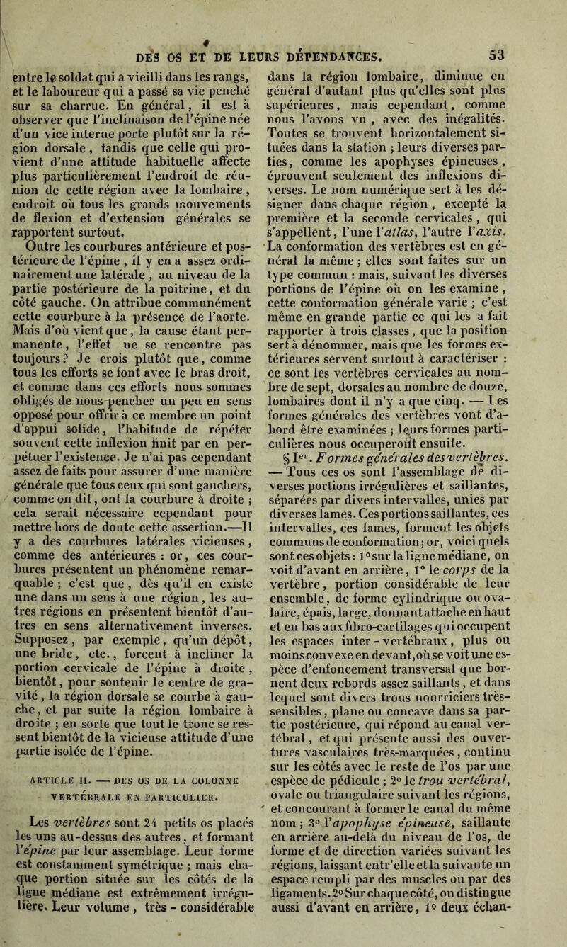 4 DES OS ET DE LEURS DEPENDANCES. entre le soldat qui a vieilli dans les rangs, et le laboureur qui a passé sa vie penché sur sa charrue. En général, il est à observer que l’inclinaison de l’épine née d’un vice interne porte plutôt sur la ré- gion dorsale , tandis que celle qui pro- vient d’une attitude habituelle affecte plus particulièrement l’endroit de réu- nion de cette région avec la lombaire , endroit où tous les grands mouvements de flexion et d’extension générales se rapportent surtout. Outre les courbures antérieure et pos- térieure de l’épine , il y en a assez ordi- nairement une latérale , au niveau de la partie postérieure de la poitrine, et du côté gauche. On attribue communément cette courbure à la présence de l’aorte. Mais d’où vient que, la cause étant per- manente , l’effet ne se rencontre pas toujours ? Je crois plutôt que, comme tous les efforts se font avec le bras droit, et comme dans ces efforts nous sommes obligés de nous pencher un peu en sens opposé pour offrir à ce membre un point d’appui solide, l’habitude de répéter souvent cette inflexion finit par en per- pétuer l’existence. Je n’ai pas cependant assez de faits pour assurer d’une manière générale que tous ceux qui sont gauchers, comme on dit, ont la courbure à droite ; cela serait nécessaire cependant pour mettre hors de doute cette assertion.—Il y a des courbures latérales vicieuses , comme des antérieures : or, ces cour- bures présentent un phénomène remar- quable ; c’est que , dès qu’il en existe une dans un sens à une région, les au- tres régions en présentent bientôt d’au- tres en sens alternativement inverses. Supposez , par exemple, qu’un dépôt, une bride, etc., forcent à incliner la portion cervicale de l’épine à droite , bientôt, pour soutenir le centre de gra- vité , la région dorsale se courbe à gau- che , et par suite la région lombaire à droite ; en sorte que tout le tronc se res- sent bientôt de la vicieuse attitude d’une partie isolée de l’épine. ARTICLE II. DES OS DE LA COLONNE VERTÉBRALE EN PARTICULIER. Les vertèbres sont 24 petits os placés les uns au-dessus des autres, et formant Xépine par leur assemblage. Leur forme est constamment symétrique ; mais cha- que portion située sur les côtés de la ligne médiane est extrêmement irrégu- lière. Leur volume , très - considérable 53 dans la région lombaire, diminue en général d’autant plus qu’elles sont plus supérieures, mais cependant, comme nous l’avons vu , avec des inégalités. Toutes se trouvent horizontalement si- tuées dans la station ; leurs diverses par- ties , comme les apophyses épineuses , éprouvent seulement des inflexions di- verses. Le nom numérique sert a les dé- signer dans chaque région , excepté la première et la seconde cervicales , qui s’appellent, l’une Y allas, l’autre Y axis. La conformation des vertèbres est en gé- néral la même ; elles sont faites sur un type commun : mais, suivant les diverses portions de l’épine où on les examine , cette conformation générale varie ; c’est même en grande partie ce qui les a fait rapporter à trois classes , que la position sert à dénommer, mais que les formes ex- térieures servent surtout à caractériser : ce sont les vertèbres cervicales au nom- bre de sept, dorsales au nombre de douze, lombaires dont il n’y a que cinq. — Les formes générales des vertèbres vont d’a- bord être examinées ; lçurs formes parti- culières nous occuperont ensuite. § Ier. Formes générales des vertèbres. — Tous ces os sont l’assemblage de di- verses portions irrégulières et saillantes, séparées par divers intervalles, unies par diverses lames. Cesportionssaillantes, ces intervalles, ces lames, forment les objets communs de conformation; or, voici quels sont ces objets : l0siirla ligne médiane, on voit d’avant en arrière , 1° le corps de la vertèbre, portion considérable de leur ensemble, de forme cylindrique ou ova- laire, épais, large, donnant attache en haut et en bas auxfibro-cartilages qui occupent les espaces inter - vertébraux , plus ou moinsconvexe en devant,où se voit une es- pèce d’enfoncement transversal que bor- nent deux rebords assez saillants, et dans lequel sont divers trous nourriciers très- sensibles , plane ou concave dans sa par- tie postérieure, qui répond au canal ver- tébral , et qui présente aussi des ouver- tures vasculaires très-marquées, continu sur les côtés avec le reste de l’os par une espèce de pédicule ; 2° le trou vertébral, ovale ou triangulaire suivant les régions, et concourant à former le canal du même nom ; 3° Y apophyse épineuse, saillante en arrière au-delà du niveau de l'os, de forme et de direction variées suivant les régions, laissant entr’elleetla suivante un espace rempli par des muscles ou par des ligaments. 2° Sur chaque côté, on distingue aussi d’avant en arrière, l9 deux échan-