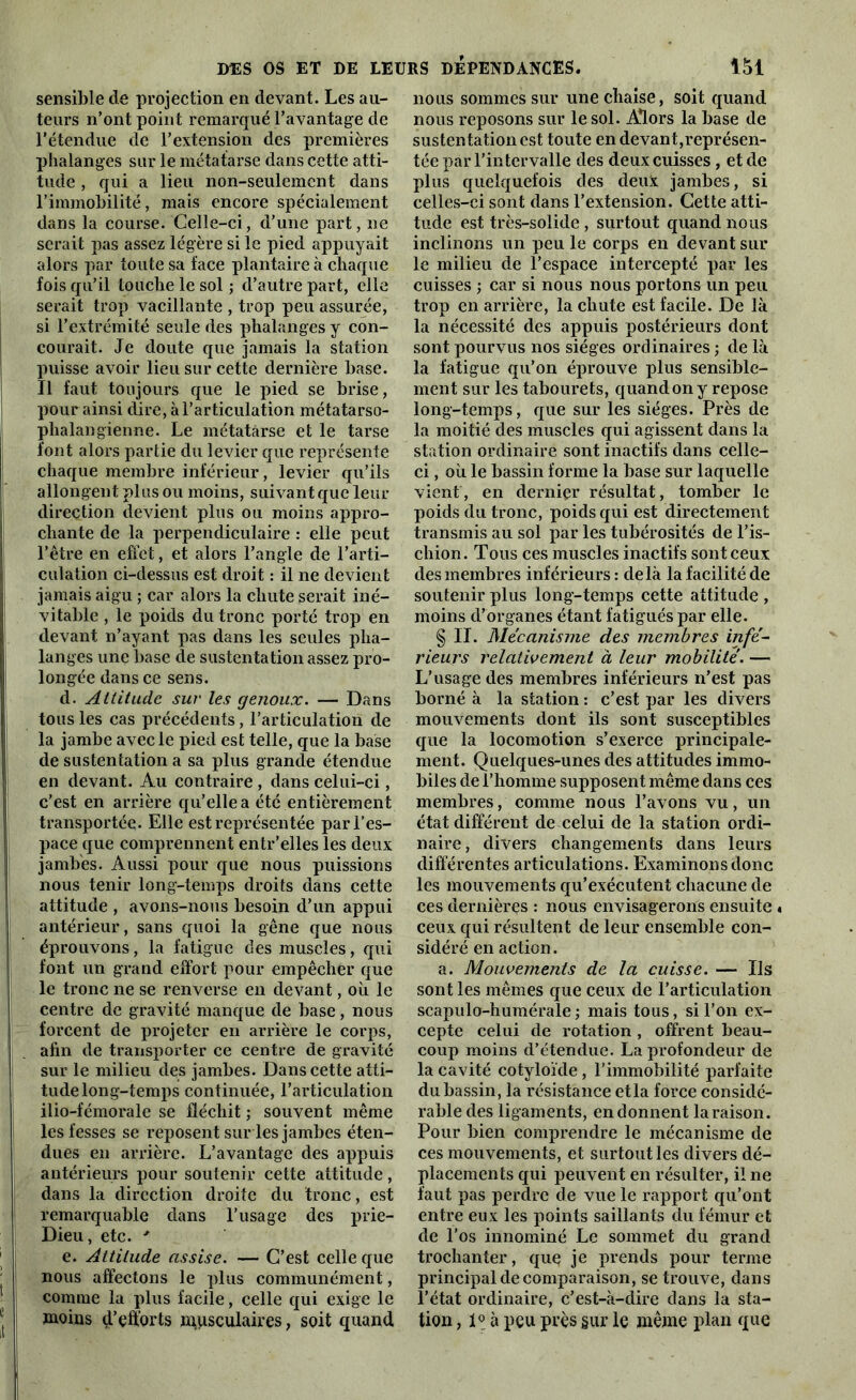 sensible de projection en devant. Les au- teurs n’ont point remarqué l’avantage de l’étendue de l’extension des premières phalanges sur le métatarse dans cette atti- tude , qui a lieu non-seulement dans l’immobilité, mais encore spécialement dans la course. Celle-ci, d’une part, ne serait pas assez légère si le pied appuyait alors par toute sa face plantaire à chaque fois qu’il touche le sol ; d’autre part, elle serait trop vacillante , trop peu assurée, si l’extrémité seule des phalanges y con- courait. Je doute que jamais la station puisse avoir lieu sur cette dernière base. Il faut toujours que le pied se brise, pour ainsi dire, à l’articulation métatarso- phalangienne. Le métatarse et le tarse font alors partie du levier que représente chaque membre inférieur, levier qu’ils allongent plus ou moins, suivant que leur direction devient plus ou moins appro- chante de la perpendiculaire : elle peut l’être en effet, et alors l’angle de l’arti- culation ci-dessus est droit : il ne devient jamais aigu ; car alors la chute serait iné- vitable , le poids du tronc porté trop en devant n’ayant pas dans les seules pha- langes une base de sustentation assez pro- longée dans ce sens. d. Attitude sur les genoux. — Dans tous les cas précédents, l’articulation de la jambe avec le pied est telle, que la base de sustentation a sa plus grande étendue en devant. Au contraire , dans celui-ci, c’est en arrière qu’elle a été entièrement transportée. Elle est représentée par l’es- pace que comprennent entr’elles les deux jambes. Aussi pour que nous puissions nous tenir long-temps droits dans cette attitude , avons-nous besoin d’un appui antérieur, sans quoi la gêne que nous éprouvons, la fatigue des muscles, qui font un grand effort pour empêcher que le tronc ne se renverse en devant, où le centre de gravité manque de base, nous forcent de projeter en arrière le corps, afin de transporter ce centre de gravité sur le milieu des jambes. Dans cette atti- tude long-temps continuée, l’articulation ilio-fémorale se fléchit ; souvent même les fesses se reposent sur les jambes éten- dues en arrière. L’avantage des appuis antérieurs pour soutenir cette attitude, dans la direction droite du tronc, est remarquable dans l’usage des prie- Dieu, etc. ' e. Attitude assise. — C’est celle que nous affectons le plus communément, comme la plus facile, celle qui exige le moins d’efforts musculaires, soit quand nous sommes sur une chaise, soit quand nous reposons sur le sol. Alors la base de sustentation est toute en devant,représen- tée par l’intervalle des deux cuisses, et de plus quelquefois des deux jambes, si celles-ci sont dans l’extension. Cette atti- tude est très-solide , surtout quand nous inclinons un peu le corps en devant sur le milieu de l’espace intercepté par les cuisses j car si nous nous portons un peu trop en arrière, la chute est facile. De là la nécessité des appuis postérieurs dont sont pourvus nos sièges ordinaires ; de là la fatigue qu’on éprouve plus sensible- ment sur les tabourets, quand on y repose long-temps, que sur les sièges. Près de la moitié des muscles qui agissent dans la station ordinaire sont inactifs dans celle- ci , où le bassin forme la base sur laquelle vient, en dernier résultat, tomber le poids du tronc, poids qui est directement transmis au sol par les tubérosités de l’is- chion. Tous ces muscles inactifs sont ceux des membres inférieurs: delà la facilité de soutenir plus long-temps cette attitude , moins d’organes étant fatigués par elle. § II. Me'canisrne des membres infé- rieurs relativement à leur mobilité. — L’usage des membres inférieurs n’est pas borné à la station : c’est par les divers mouvements dont ils sont susceptibles que la locomotion s’exerce principale- ment. Quelques-unes des attitudes immo- biles de l’homme supposent même dans ces membres, comme nous l’avons vu, un état différent de celui de la station ordi- naire, divers changements dans leurs différentes articulations. Examinons donc les mouvements qu’exécutent chacune de ces dernières : nous envisagerons ensuite « ceux qui résultent de leur ensemble con- sidéré en action. a. Mouvements de la cuisse. — Us sont les mêmes que ceux de l’articulation scapulo-humérale; mais tous, si l’on ex- cepte celui de rotation , offrent beau- coup moins d’étendue. La profondeur de la cavité cotyloïde, l’immobilité parfaite du bassin, la résistance et la force considé- rable des ligaments, en donnent la raison. Pour bien comprendre le mécanisme de ces mouvements, et surtout les divers dé- placements qui peuvent en résulter, il ne faut pas perdre de vue le rapport qu’ont entre eux les points saillants du fémur et de l’os innominé Le sommet du grand trochanter, que je prends pour terme principal de comparaison, se trouve, dans l’état ordinaire, c’est-à-dire dans la sta- tion , 1° à peu près sur le même plan que