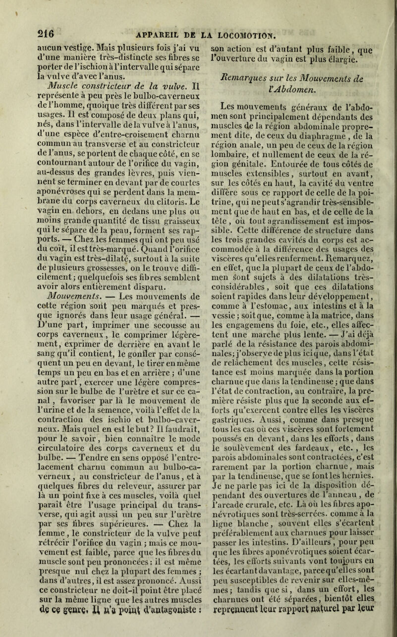 aucun vestige. Mais plusieurs fois j’ai vu d’une manière très-distincte ses fibres se porter de l’ischion à l’intervalle qui sépare la vulve d’avec l’anus. Muscle constricteur de la vulve. Il représente à peu près le bulbo-caverneux de l’homme, quoique très différent par ses usages. Il est composé de deux plans qui, nés, dans l’intervalle delà vulve à l’anus, d’une espèce d’entre-croisement charnu commun au transverse et au constricteur de l’anus, se portent de chaque côté, en se contournant autour de l’orifice du vagin, au-dessus des grandes lèvres, puis vien- nent se terminer en devant par de courtes aponévroses qui se perdent dans la mem- brane du corps caverneux du clitoris. Le vagin en dehors, en dedans une plus ou moins grande quantité de tissu graisseux qui le sépare de la peau, forment ses rap- ports. — Chez les femmes qui ont peu usé du coït, il est très-marqué. Quand l’orifice du vagin est très-dilaté, surtout à la suite de plusieurs grossesses, on le trouve diffi- cilement ; quelquefois ses fibres semblent avoir alors entièrement disparu. Mouvements. — Les mouvements de cotte région sont peu marqués et pres- que ignorés dans leur usage général. — D’une part, imprimer une secousse au corps caverneux, le comprimer légère- ment , exprimer de derrière en avant le sang qu’il contient, le gonfler par consé- quent un peu en devant, le tirer en même temps un peu en bas et en arrière ; d’une autre part, exercer une légère compres- sion sur le bulbe de l’urètre et sur ce ca- nal , favoriser par là le mouvement de l’urine et de la semence, voilà l’effet de la contraction des ischio et bulbo-caver- neux. Mais quel en est le but? Il faudrait, pour le savoir, bien connaître le mode circulatoire des corps caverneux et du bulbe. — Tendre en sens opposé l’entre- lacement charnu commun au bulbo-ca- verneux , au constricteur de l’anus, et à quelques fibres du releveur, assurer par là un point fixe à ces muscles, voilà quel paraît être l’usage principal du trans- verse, qui agit aussi un peu sur l’urètre par ses fibres supérieures. — Chez la femme , le constricteur de la vulve peut rétrécir l’orifice du vagin ; mais ce mou- vement est faible, parce que les fibres du muscle sont peu prononcées : il est même presque nul chez la plupart des femmes ; dans d’autres, il est assez prononcé. Aussi ce constricteur ne doit-il point être placé sur la même ligne que les autres muscles de ce genre. Xi n’a point d’antagoniste ; son action est d’autant plus faible, que l'ouverture du vagin est plus élargie. Remarques sur les Mouvements de V Abdomen. Les mouvements généraux de l’abdo- men sont principalement dépendants des muscles de la région abdominale propre- ment dite, de ceux du diaphragme , de la région anale, un peu de ceux de la région lombaire, et nullement de ceux de la ré- gion génitale. Entourée de tous côtés de muscles extensibles, surtout en avant, sur les côtés en haut, la cavité du ventre diffère sous ce rapport de celle de la poi- trine, qui ne peut s’agrandir très-sensible- ment que de haut en bas, et de celle de la tête , où tout agrandissement est impos- sible. Cette différence de structure dans les trois grandes cavités du corps est ac- commodée à la différence des usages des viscères qu’elles renferment. Remarquez, en effet, que la plupart de ceux de l’abdo- men Sont sujets à des dilatations très- considérables , soit que ces dilatations soient rapides dans leur développement, comme à l’estomac, aux intestins et à la vessie ; soit que, comme à la matrice, dans les engagemens du foie, etc., elles affec- tent une marche plus lente. — J’ai déjà parlé de la résistance des parois abdomi- nales; j’observe de plus icique, dans l'état de relâchement des muscles, cette résis- tance est moins marquée dans la portion charnue que dans la tendineuse ; que dans l’état de contraction, au contraire, la pre- mière résiste plus que la seconde aux ef- forts qu’exercent contre elles les viscères gastriques. Aussi, comme dans presque tous les cas où ces viscères sont fortement poussés en devant, dans les efforts , dans le soulèvement des fardeaux, etc. , les parois abdominales sont contractées, c’est rarement par la portion charnue, mais par la tendineuse, que se font les hernies. Je ne parle pas ici de la disposition dé- pendant des ouvertures de l’anneau , de l’arcade crurale, etc. Là où les fibres apo- névrotiques sont très-serrées, comme à la ligne blanche, souvent elles s’écartent préférablement aux charnues pour laisser passer les intestins. D’ailleurs , pour peu que les fibres aponévrotiques soient écar- tées, les efforts suivants vont toujours en les écartant davantage, parce qu’elles sont peu susceptibles de revenir sur elles-mê- mes; tandis que si, dans un effort, les charnues ont été séparées, bientôt elles reprennent leur rapport naturel par leur