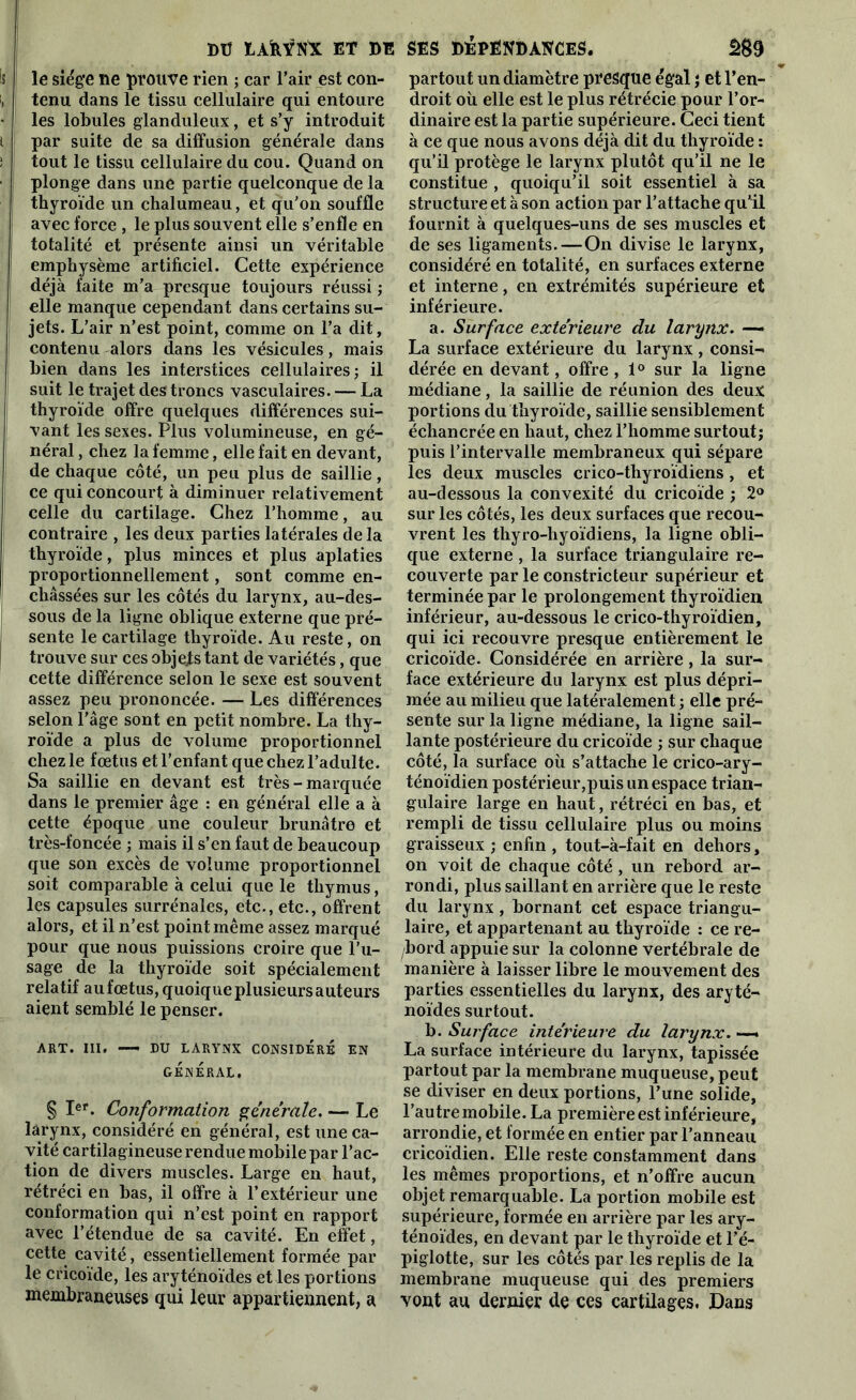 Ï>Ü tAfeYNX ET DE le siège ne prouve rien ; car l’air est con- tenu dans le tissu cellulaire qui entoure les lobules glanduleux, et s’y introduit par suite de sa diffusion générale dans tout le tissu cellulaire du cou. Quand on plonge dans une partie quelconque de la thyroïde un chalumeau, et qu’on souffle avec force , le plus souvent elle s’enfle en totalité et présente ainsi un véritable emphysème artificiel. Cette expérience déjà faite m’a presque toujours réussi ; elle manque cependant dans certains su- jets. L’air n’est point, comme on l’a dit, contenu alors dans les vésicules, mais bien dans les interstices cellulaires; il suit le trajet des troncs vasculaires. — La thyroïde offre quelques différences sui- vant les sexes. Plus volumineuse, en gé- néral , chez la femme, elle fait en devant, de chaque côté, un peu plus de saillie, ce qui concourt à diminuer relativement celle du cartilage. Chez l’homme, au contraire , les deux parties latérales delà thyroïde, plus minces et plus aplaties proportionnellement, sont comme en- châssées sur les côtés du larynx, au-des- sous de la ligne oblique externe que pré- sente le cartilage thyroïde. Au reste, on trouve sur ces objets tant de variétés, que cette différence selon le sexe est souvent assez peu prononcée. — Les différences selon l’âge sont en petit nombre. La thy- roïde a plus de volume proportionnel chez le fœtus et l’enfant que chez l’adulte. Sa saillie en devant est très-marquée dans le premier âge : en général elle a à cette époque une couleur brunâtre et très-foncée ; mais il s’en faut de beaucoup que son excès de volume proportionnel soit comparable à celui que le thymus, les capsules surrénales, etc., etc., offrent alors, et il n’est point même assez marqué pour que nous puissions croire que l’u- sage de la thyroïde soit spécialement relatif au fœtus, quoique plusieurs auteurs aient semblé le penser. ART. III. —- DU LARYNX CONSIDERE EN GÉNÉRAL, § Ier. Conformation générale. — Le larynx, considéré en général, est une ca- vité cartilagineuse rendue mobile par l’ac- tion de divers muscles. Large en haut, rétréci en bas, il offre à l’extérieur une conformation qui n’est point en rapport avec l’étendue de sa cavité. En effet, cette cavité, essentiellement formée par le cricoïde, les aryténoïdes et les portions membraneuses qui leur appartiennent, a SES DÉPENDANCES. 2S9 partout un diamètre presque égal ; et l’en- droit où elle est le plus rétrécie pour l’or- dinaire est la partie supérieure. Ceci tient à ce que nous avons déjà dit du thyroïde : qu’il protège le larynx plutôt qu’il ne le constitue , quoiqu’il soit essentiel à sa structure et à son action par l’attache qu'il fournit à quelques-uns de ses muscles et de ses ligaments.—On divise le larynx, considéré en totalité, en surfaces externe et interne, en extrémités supérieure et inférieure. a. Surface extérieure du larynx. — La surface extérieure du larynx, consi- dérée en devant, offre , 1° sur la ligne médiane, la saillie de réunion des deux portions du thyroïde, saillie sensiblement échancrée en haut, chez l’homme surtout; puis l’intervalle membraneux qui sépare les deux muscles crico-thyroïdiens , et au-dessous la convexité du cricoïde ; 2° sur les côtés, les deux surfaces que recou- vrent les thyro-hyoïdiens, la ligne obli- que externe , la surface triangulaire re- couverte par le constricteur supérieur et terminée par le prolongement thyroïdien inférieur, au-dessous le crico-thyroïdien, qui ici recouvre presque entièrement le cricoïde. Considérée en arrière, la sur- face extérieure du larynx est plus dépri- mée au milieu que latéralement ; elle pré- sente sur la ligne médiane, la ligne sail- lante postérieure du cricoïde ; sur chaque côté, la surface où s’attache le crico-ary- ténoïdien postérieur,puis un espace trian- gulaire large en haut, rétréci en bas, et rempli de tissu cellulaire plus ou moins graisseux ; enfin , tout-à-fait en dehors, on voit de chaque côté, un rebord ar- rondi, plus saillant en arrière que le reste du larynx, bornant cet espace triangu- laire, et appartenant au thyroïde : ce re- bord appuie sur la colonne vertébrale de manière à laisser libre le mouvement des parties essentielles du larynx, des aryté- noïdes surtout. b. Surface intérieure du larynx. —. La surface intérieure du larynx, tapissée partout par la membrane muqueuse, peut se diviser en deux portions, l’une solide, l’autre mobile. La première est inférieure, arrondie, et formée en entier par l’anneau cricoïdien. Elle reste constamment dans les mêmes proportions, et n’offre aucun objet remarquable. La portion mobile est supérieure, formée en arrière par les ary- ténoïdes, en devant par le thyroïde et l’é- piglotte, sur les côtés par les replis de la membrane muqueuse qui des premiers vont au dernier de ces cartilages. Dans