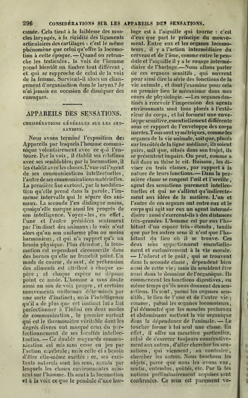 cassée. Cela tient à la faiblesse des mus- cles laryngés, à la rigidité des ligaments articulaires des cartilages : c’est le même phénomène que celui qu’offre la locomo- tion à cette époque. — Quand on retran- che les testicules, la voix de l’homme prend bientôt un timbre tout différent , et qui se rapproche de celui de la voix de la femme. Survient-il alors un chan- gement d’organisation dans le larynx? Je n’ai jamais eu occasion de disséquer des eunuques. APPAREILS DES SENSATIONS. CONSIDERATIONS GENERALES SCR LES SEN- SATIONS. Nous avons terminé l’exposition des Appareils par lesquels l’homme commu- nique volontairement avec ce qui l’en- toure. Par la voix , il établit ses relations avec ses semblables; par la locomotion, il les établit avec les choses.L’une est i’agent de ses communications intellectuelles, l’autre de ses communications matérielles. La première fixe surtout, par la modifica- tion qu’elle prend dans la parole, l’ira- mense intervalle qui le sépare des ani- maux. La seconde l’en distingue moins, quoiqu’elle marque aussi les progrès de son intelligence. Voyez-les, en effet, l’une et l’autre présidées seulement par l’instinct des animaux : la voix n’est alors qu’un son uniforme plus ou moins harmonieux, et qui n’a rapport qu’à un besoin physique. Plus étendue , la loco- motion est cependant circonscrite dans des bornes qu’elle ne franchit point. Un mode de course, de saut, de préhension des aliments est attribué à chaque es- pèce ; et chaque espèce ne dépasse point ce mode. L’homme a sans cloute aussi un son de voix propre , et certains mouvements uniformes déterminés par une sorte d’instinct; mais l’intelligence qu’il a de plus que cet instinct lui a fait perfectionner à l’infini ces deux modes de communication , le premier surtout qui est le thermomètre véritable dont les degrés divers ont marqué ceux du per- fectionnement de ses facultés intellec- tuelles. —- Ce doublé moyen'de commu- nication est mis sans cesse en jeu par l’action cérébrale ; mais celle ci a besoin d’être elle-même excitée : or, ses exci- tants naturels sont les sens, agents par lesquels les choses environnantes agis- sent sur l’homme. Us sont à la locomotion et à la voix ce que le pendule d'une hor- loge est à l’aiguille qui tourne : c’est d’eux que part le principe du mouve- ment. Entre eux et les organes locomo- teurs , il y a l’action intermédiaire du cerveau et de l’âme, comme entre le pen- dule et l’aiguille il y a le rouage intermé- diaire de l’horloge.—Nous allons parler de ces organes sensitifs , qui ouvrent pour ainsi dire la série des fonctions de la vie animale, et dont j’examine pour cela en premier lieu le mécanisme dans mes cours de physiologie. —Les organes des- tinés à recevoir l’impression des agents environnants sont tous placés à l’exté- rieur du corps, et lui forment une enve- loppe sensitive,essentiellement différente sous ce rapport de l’enveloppe des corps inertes.Tous sont symétriques, comme les organes de la vie animale, soit que, placés surlescôtésdelaligne médiane, ils soient pairs, soit que, situés dans son trajet, ils se présentent impairs. On peut, comme a fait dans sa thèse le cit. Buisson, les di- viser en trois classes, par rapport à la nature de leurs fonctions.— Dans la pre- mière classe se rangent l’œil et l’oreille , agent des sensations purement intellec- tuelles et qui ne s’allient qu’indirecte- ment aux idées de la matière. L’un et l’autre de ces organes ont entre eux et le corps qui agit sur eux un agent intermé- diaire : aussi s’exercent-ils à des distances très-grandes. L’homme est par eux l’ha- bitant d’un espace très-étendu , tandis que par les autres sens il n’est que l’ha- bitant du lieu où il se trouve. Ces deux sens appartiennent essentielle- ment et exclusivement à la xTie morale. — L’odorat et le goût, qui se trouvent dans la seconde classe , dépendent bien aussi de cette vie ; mais ils semblent être aussi dans le domaine de l’organique. Us commencent les fonctions digestives, en même temps qu’ils nous donnent des sen- sations. Us sont, parmi les organes sen- sitifs, le lien de l’une et de l’autre vie ; comme, pafmi les organes locomoteurs, j’ai démontré que les muscles pectoraux et abdominaux mettent la vie organique dans la dépendance de l'animale. — Le toucher forme à lui seul une classe. En effet, il offre un caractère particulier, celui de s’exercer toujours consécutive- ment aux autres, d’aller chercher les sen- sations , qui viennent, au contraire, chercher les autres. Nous touchons les objets, parce que nous les avons vus, sentis, entendus, goûtés, etc. Par là les notions préliminairement acquises sont confirmées. Ce sens est purement vo-