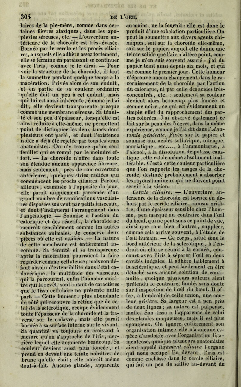 laires de la pie-mère, comme dans cer- taines fièvres ataxiques , dans les apo- plexies séreuses, etc. — L’ouverture an- térieure de la choroïde est très-évasée. Bornée par le cercle et les procès ciliai- res, auxquels elle adhère assez fortement, elle se termine en paraissant se continuer avec l’iris, comme je le dirai. — Pour voir la structure de la choroïde, il faut la soumettre pendant quelque temps à la macération. Privée alors de son enduit, et en partie de sa couleur ordinaire qu’elle doit un peu à cet enduit, mais qui lui est aussi inhérente, comme je l’ai dit, elle devient transparente presque comme une membrane séreuse. Sa ténui- té et son peu d’épaisseur, lorsqu’elle est ainsi réduite à elle-même, ne permettent point de distinguer les deux lames dont plusieurs ont parlé, et dont l’existence isolée a déjà été rejetée par tous les vrais anatomistes. On n’y trouve qu’un seul feuillet qui se rompt par le moindre ef- fort. — La choroïde n’offre dans toute son étendue aucune apparence fibreuse, mais seulement, près de son ouverture antérieure, quelques stries radiées qui commencent les procès ciliaires. Partout ailleurs , examinée à l’opposite du jour, elle paraît uniquement parsemée d’un grand nombre de ramifications vasculai- res disposées souvent par petits faisceaux, et dont j’indiquerai l’arrangement dans l’angéiologiè. — Soumise à l’action du calorique et des réactifs, la choroïde se racornit sensiblement comme les autres substances animales. Je conserve deux pièces où elle est ossifiée. — La nature de cette membrane est entièrement in- connue. Sa ténuité et sa transparence après la macération pourraient la faire regarder comme celluleuse ; mais son dé- faut absolu d’extensibilité dans l’état ca- davérique , la multitude des vaisseaux qui la parcourent, enfin l’humeur noirâ- tre qui la revêt, sont autant de caractères que le tissu cellulaire ne présente nulle part. — Cette humeur, plus abondante du côté qui recouvre la rétine que de ce- lui de la sclérotique, occupe évidemment toute l’épaisseur de la choroïde et la tra- verse sur le cadavre ; mais elle parait bornée à sa surface interne sur le vivant. Sa quantité va toujours en croissant à mesure qu’on s’approche de l’iris, der- rière lequel elle' augmente beaucoup. Sa couleur devient aussi plus foncée , et prend en devant une teinte noirâtre, de brune qu’elle était ; elle noircit même iout-à-fait. Aucune glande, apparente au moins, ne la fournit : elle est donc le produit d’une exhalation particulière.On peut la soumettre aux divers agents chi- miques, soit sur la choroïde elle-même, soit sur le papier, auquel elle donne une teinte solide que l’air n’altère point, com- me je m’en suis souvent assuré : j’ai du papier teint ainsi depuis six mois, et qui est comme le premier jour. Cette humeur n’éprouve aucun changement dans le ra- cornissement de la choroïde par l’action du calorique, ni par celle des acides très- concentrés , etc. : seulement sa couleur devient alors beaucoup plus foncée et comme noire, ce qui est évidemment un simple effet du rapprochement des par- ties colorées. J’ai observé également ce fait sur la peau des Nègres, dans la même expérience, comme je l’ai dit dans X Ana- tomie générale. Fixée sur le papier et soumise aux acides sulfurique, nitrique, muriatique, etc...., à l’ammoniaque, à l’alcool, à la dissolution dépotasse caus- tique , elle est de même absolument inal- térable. C’est à cette couleur particulière que l’on rapporte les usages de la cho- roïde, destinée probablement à absorber les rayons lumineux qui ne doivent point servir à la vision. Cercle ciliaire. — L’ouverture an- térieure de la choroïde est bornée en de- hors par le cercle ciliaire, anneau grisâ- tre, d’une épaisseur sensible chez l’hom- me, peu marqué au contraire dans l’œil du bœuf, qui ne peut sous ce point de vue, ainsi que sous bien d’autres, suppléer, comme cela arrive souvent, à l’étude de l’œil humain. — Ce corps, situé sous le bord antérieur de la sclérotique, à l’en- droit où elle se réunit à la cornée, con- court avec l’iris à séparer l’œil en deux cavités inégales. Il adhère faiblement à la sclérotique, et peut facilement en être détaché sans aucune solution de conti- nuité , quoique plusieurs auteurs aient prétendu le contraire, fondés sans doute sur l’inspection de l’œil du bœuf. Il of- fre, à l’endroit de cette union, une cou- leur grisâtre. Sa largeur est à peu près de deux lignes ; sa nature est pulpeuse, molle. Son tissu a l’apparence de celui des glandes muqueuses ; mais il est plus spongieux. On ignore entièrement son organisation intime : elle n’a aucune es- pèce d’analogie avec l’organisation liga- menteuse, quoique plusieurs anatomistes aient appelé ligament ciliaire l’organe qui nous occupe. En devant, l’iris est comme enchâssé dans le cercle ciliaire, qui fait un peu de saillie au-devant de