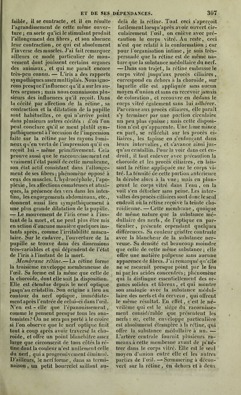 faible, il se contracte, et il en résulte l’agrandissement de cette même ouver- ture ; en sorte qu’ici le stimulant produit l’allongement des fibres , et son absence leur contraction , ce qui est absolument l’inverse des muscles. J’ai fait remarquer ailleurs ce mode particulier de mou- vement dont jouissent certains organes des animaux , et qui me paraît encore très-peu connu. — L’iris a des rapports sympathiques assez multipliés. Nous igno- rons presque l’influence qu’il a sur les au- tres organes; mais nous connaissons plu- sieurs des influences qu’il reçoit. Dans la cécité par affection de la rétine , sa contraction et la dilatation de la pupille sont habituelles, ce qui n’arrive point dans plusieurs autres cécités : d’où l’on peut conclure qu’il se meut plutôt sym- pathiquement à l’occasion de l’impression faite sur la rétine par les rayons lumi- neux qu’en vertu de l’impression qu’il en reçoit lui - même primitivement. Cela prouve aussi que le raccourcissement est vraiment l’état passif de cette membrane, son état actif consistant dans l’allonge- ment de ses fibres ; phénomène opposé à ceux des muscles. L’hydrocéphale, l’apo- plexie , les affections comateuses et ataxi- ques, la présence des vers dans les intes- tins, les engorgements abdominaux, etc., donnent aussi lieu sympathiquement à une plus grande dilatation de la pupille. — Le mouvement de l’iris cesse à l’ins- tant de la mort, et ne peut plus être mis en action d’aucune manière quelques ins- tants après, comme l’irritabilité muscu- laire. Sur le cadavre, l’ouverture de la pupille se trouve dans des dimensions très-variables et qui dépendent de l’état de l’iris à l’instant de la mort. Membrane rétine.— La rétine forme la troisième enveloppe membraneuse de l’œil. Sa forme est la même que celle de la choroïde, dont elle suit la disposition. Elle est étendue depuis le nerf optique jusqu’au cristallin. Son origine a lieu au contour du nerf optique, immédiate- ment après l’entrée de celui-ci dans l’œil. N’en est - elle que l’épanouissement, comme le pensent presque tous les ana- tomistes? On ne sera pas por té à le croire si l’on observe que le nerf optique finit tout à coup après avoir traversé la cho- roïde , et offre un point blanchâtre assez large que circonscrit de tous côtés la ré- tine dont la couleur n’est nullement celle du nerf, qui a progressivement diminué. D’ailleurs, le nerf forme, dans sa termi- naison, un petit bourrelet saillant au- delà de la rétine. Tout ceci s’aperçoit facilement lorsqu’après avoir ouvert cir- culairement l’œil, on enlève avec pré- caution le corps vitré. Au reste, ceci n’est que relatif à la conformation ; car pour l’organisation intime , je suis très- persuadé que la rétine est de même na- ture que la substance médullaire du nerf. — Dans son trajet, la rétine embrasse le corps vitré jusqu’aux procès ciliaires , correspond en dehors à la choroïde, sur laquelle elle est appliquée sans aucun moyen d’union et sans en recevoir jamais de coloration, et recouvre en dedans le corps vitré également sans lui adhérer. Parvenue aux procès ciliaires, elle paraît s’y terminer par une portion circulaire un peu plus épaisse ; mais cette disposi- tion n’est qu’apparente. Une lame mince en part, se réfléchit sur les procès ci- liaires, les tapisse en s’enfonçant dans leurs intervalles , et s’avance ainsi jus- qu’au cristallin. Pour la voir dans cet en- droit, il faut enlever avec précaution la choroïde et les procès ciliaires, en lais- sant la rétine appliquée sur le corps vi- tré. La ténuité de cette portion antérieure la dérobe alors à la vue ; mais en plon- geant le corps vitré dans l’eau , on la voit s’en détacher sans peine. Les inter- valles des procès ciliaires sont donc le seul endroit où la rétine reçoive la teinte cho- roïdienne.—Cette membrane, quoique de même nature que la substance mé- dullaire des nerfs, de l’optique en par- ticulier , présente cependant quelques différences. Sa couleur grisâtre contraste avec la blancheur de la substance ner- veuse. Sa densité est beaucoup moindre que celle de cette même substance ; elle offre une matière pulpeuse sans aucune apparence de fibres. J’ai remarqué qu’elle ne se racornit presque point par le feu ni par les acides concentrés; phénomène qui la distingue essentiellement des or- ganes solides et fibreux, et qui montre son analogie avec la substance médul- laire des nerfs et du cerveau , qui offrent le même résultat. En effet, c’est le né- vrilème qui est le siège du racornisse- ment considérable que présentent les nerfs : or, cette enveloppe particulière est absolument étrangère à la rétine, qui offre la substance médullaire à nu. — L’artère centrale fournit plusieurs ra- meaux à cette membrane avant de péné- trer dans le corps vitré. Elle est le seul moyen d’union entre elle et les autres parties de l’œil. -^Sœmmering à décou- vert sur la rétine, en dehors et à deux