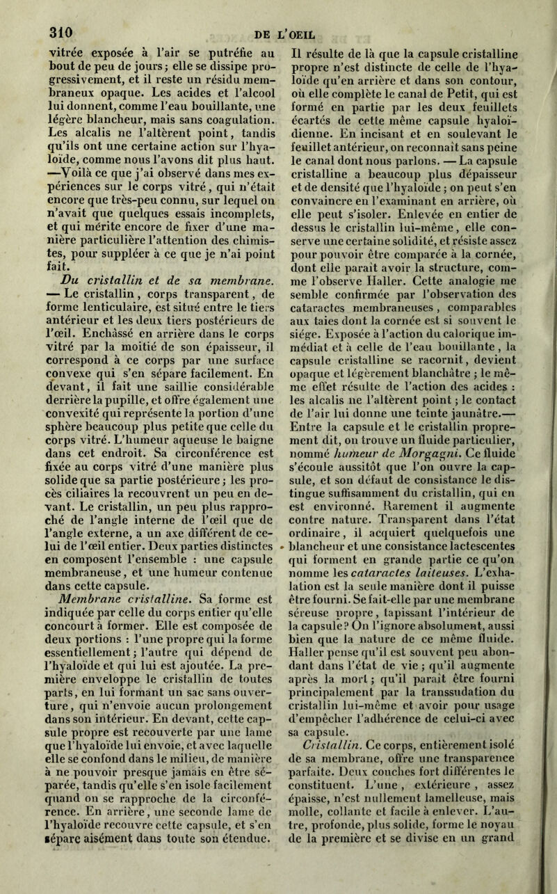 vitrée exposée à l’air se putréfie au bout de peu de jours ; elle se dissipe pro- gressivement, et il reste un résidu mem- braneux opaque. Les acides et l’alcool lui donnent, comme l’eau bouillante, une légère blancheur, mais sans coagulation. Les alcalis ne l’altèrent point, tandis qu’ils ont une certaine action sur l’hya- loïde, comme nous l’avons dit plus haut. —Voilà ce que j’ai observé dans mes ex- périences sur le corps vitré, qui n’était encore que très-peu connu, sur lequel on n’avait que quelques essais incomplets, et qui mérite encore de fixer d’une ma- nière particulière l’attention des chimis- tes, pour suppléer à ce que je n’ai point fait. Du cristallin et de sa membrane. — Le cristallin , corps transparent, de forme lenticulaire, est situé entre le tiers antérieur et les deux tiers postérieurs de l’œil. Enchâssé en arrière dans le corps vitré par la moitié de son épaisseur, il correspond à ce corps par une surface convexe qui s’en sépare facilement. En devant, il fait une saillie considérable derrière la pupille, et offre également une convexité qui représente la portion d’une sphère beaucoup plus petite que celle du corps vitré. L’humeur aqueuse le baigne dans cet endroit. Sa circonférence est fixée au corps vitré d’une manière plus solide que sa partie postérieure ; les pro- cès ciliaires la recouvrent un peu en de- vant. Le cristallin, un peu plus rappro- ché de l’angle interne de l’œil que de l’angle externe, a un axe différent de ce- lui de l’œil entier. Deux parties distinctes en composent l’ensemble : une capsule membraneuse, et une humeur contenue dans cette capsule. Membrane cristalline. Sa forme est indiquée par celle du corps entier qu’elle concourt à former. Elle est composée de deux portions : l’une propre qui la forme essentiellement ; l’autre qui dépend de l’hyaloïde et qui lui est ajoutée. La pre- mière enveloppe le cristallin de toutes parts, en lui formant un sac sans ouver- ture , qui n’envoie aucun prolongement dans son intérieur. En devant, cette cap- sule propre est recouverte par une lame que l’hyaloïde lui envoie, et avec laquelle elle se confond dans le milieu, de manière à ne pouvoir presque jamais en être sé- parée, tandis qu’elle s’en isole facilement quand on se rapproche de la circonfé- rence. En arrière, une seconde lame de l’hyaloïde recouvre cette capsule, et s’en •épare aisément dans toute son étendue. Il résulte de là que la capsule cristalline propre n’est distincte de celle de l’hya- loïde qu’en arrière et dans son contour, oü elle complète le canal de Petit, qui est formé en partie par les deux feuillets écartés de cette même capsule liyaloï- dienne. En incisant et en soulevant le feuillet antérieur, on reconnaît sans peine le canal dont nous parlons. —La capsule cristalline a beaucoup plus dépaisseur et de densité que l’hyaloïde ; on peut s’en convaincre en l’examinant en arrière, où elle peut s’isoler. Enlevée en entier de dessus le cristallin lui-même, elle con- serve une certaine solidité, et résiste assez pour pouvoir être comparée à la cornée, dont elle parait avoir la structure, com- me l’observe Haller. Cette analogie me semble confirmée par l’observation des cataractes membraneuses , comparables aux taies dont la cornée est si souvent le siège. Exposée à l’action du calorique im- médiat et à celle de l’eau bouillante , la capsule cristalline se racornit, devient opaque et légèrement blanchâtre ; le mê- me effet résulte de l’action des acides : les alcalis ne l’altèrent point ; le contact de l’air lui donne une teinte jaunâtre.— Entre la capsule et le cristallin propre- ment dit, on trouve un fluide particulier, nommé hufneur de Morgagni. Ce fluide s’écoule aussitôt que l’on ouvre la cap- sule, et son défaut de consistance le dis- tingue suffisamment du cristallin, qui en est environné. Rarement il augmente contre nature. Transparent dans l’état ordinaire, il acquiert quelquefois une blancheur et une consistance lactescentes qui forment en grande partie ce qu’on nomme les cataractes laiteuses. L’exha- lation est la seule manière dont il puisse être fourni. Se fait-elle par une membrane séreuse propre, tapissant l’intérieur de la capsule? On l’ignore absolument, aussi bien que la nature de ce même fluide. Haller pense qu’il est souvent peu abon- dant dans l’état de vie ; qu’il augmente après la mort ; qu’il parait être fourni principalement par la transsudation du cristallin lui-même et avoir pour usage d’empêcher l’adhérence de celui-ci avec sa capsule. Cristallin. Ce corps, entièrement isolé de sa membrane, offre une transparence parfaite. Deux couches fort différentes le constituent. L’une, extérieure , assez épaisse, n’est nullement lamelleuse, mais molle, collante et facile à enlever. L’au- tre, profonde, plus solide, forme le noyau de la première et se divise en un grand