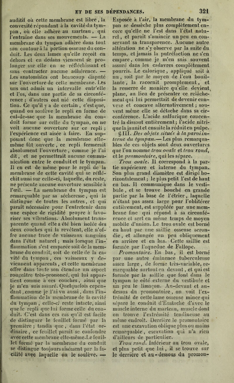 auditif où cette membrane est libre , la convexité répondant à la cavité du tym- pan , où elle adhère au marteau , qui l’entraîne dans ses mouvements. — La membrane du tympan adhère dans tout son contour a !a portion osseuse du con- duit. Les deux lames qu’elle reçoit en dehors et en dedans viennent se pro- longer sur elle en se réfléchissant et sans contracter aucune adhérence. — Les anatomistes ont beaucoup disputé sur l’ouverture de cette membrane. Les uns ont admis un intervalle entr’elle et l’os, dans une partie de sa circonfé- rence ; d’autres ont nié cette disposi- tion. Ce qu’il y a de certain , c’est que, quand on soulève le repli en forme de cul-de-sac que la membrane du con- duit forme sur celle du tympan, on ne voit aucune ouverture sur ce repli ; l’expérience est aisée à faire. En sup- posant donc que la membrane elle- même fut ouverte , ce repli fermerait absolument l’ouverture , comme je l’ai dit, et ne permettrait aucune commu- nication entre le conduit et le tympan. Il en est de même pour le repli de la membrane de cette cavité qui se réflé- chit aussi sur celle-ci, laquelle, du reste, ne présente aucune ouverture sensible à l’œil. — La membrane du tympan est remarquable par sa sécheresse, qui la distingue de toutes les autres, et qui paraît nécessaire pour l’entretenir dans une espèce de rigidité propre à favo- riser ses vibrations. Absolument trans- parente quand elle a été bien isolée des deux couches qui la revêtent, elle n’of- fre aucune trace de vaisseaux sanguins dans l’état naturel ; mais lorsque l’in- flammation s’est emparée soit de la mem- brane du conduit, soit de celle de la ca- vité du tympan , ces vaisseaux y de- viennent apparents , et cette membrane offre dans toute son étendue un aspect rougeâtre très-prononcé, qui lui appar- tient comme à ces couches , ainsi que je m’en suis assuré. Quelquefois cepen- dant , comme je l’ai vu aussi, dans l’in- flammation de la membrane de la cavité du tympan , celle-c: reste intacte, ainsi que le repli que lui forme celle du con- duit. C’est dans ces cas qu’il est facile de distinguer le feuillet formé par la première ; tandis que , dans l’état or- dinaire , ce feuillet paraît se confondre avec cette membrane elle-même.Le feuil- let formé par la membrane du conduit se distingue toujours aisément par la fa- cilité avec laquelle on le soulève. — Exposée à l’air, la membrane du tym- pan se dessèche plus complètement en- core qu’elle ne l’est dans l’état natu- rel , et paraît s’amincir un peu en con- servant sa transparence. Aucune autre altération ne s’y observe par la suite du temps, et jamais la putréfaction ne s’en empare, comme je m’en suis souvent assuré dans les cadavres complètement pourris. Le calorique , appliqué soit à nu , soit par le moyen de l’eau bouil- lante , la racornit promptement, et la resserre de manière qu’elle devient r plane, au lieu de présenter ce relâche- ment qui lui permettait de devenir con- vexe et concave alternativement ; sou- vent même elle se détache dans sa cir- conférence. L’acide sulfurique concen- tré la dissout entièrement; l’acide nitri- que la jaunit et ensuite la réduit en pulpe. §-111. Des objets situés à la paroi in- tervie du tympan.— Les plus remarqua- bles de ces objets sont deux ouvertures que l’on nomme trou ovale et trou rond, et le promontoire, qui les sépare. Trou ovale. Il correspond à la par- tie supérieure et interne du tympan. Son plus grand diamètre est dirigé ho- rizontalement ; le plus petit l’est de haut en bas. Il communique dans le vesti- bule , et se trouve bouché en grande partie par la base de l’étrier , laquelle n’étant pas assez large pour l’oblitérer entièrement, est suppléée par une mem- brane fine qui répond à sa circonfé- rence et sert en même temps de moyen mobile d’union. Le trou ovale est borné en haut par une saillie osseuse arron- die , et allongée un peu obliquement en arrière et en bas. Cette saillie est formée par l’aqueduc de Fallope. Promontoire. En bas, il est borné par une autre éminence tuberculeuse assez large , de forme très-variable, re- marquable surtout en devant, et qui est formée par la saillie que font dans le tympan le côté externe du vestibule et un peu le limaçon. Au-devant et au- dessus du promontoire , on voit l’ex- trémité de cette lame osseuse mince qui sépare le conduit d'Eustache d’avec le muscle interne du marteau, muscle dont on trouve l’extrémité tendineuse au même endroit. Derrière le promontoire est une excavation oblique plus ou moins remarquable , excavation qui n’a rien d’ailleurs de particulier. Trou rond. Inférieur au trou ovale, et plus petit que lui, il se trouve sur le derrière et au-dessous du promon-