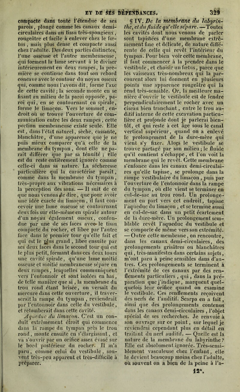 compacte dans toute l’étendue de ses parois , plongé comme les canaux demi- circulaires dans un tissu très-spongieux, rougeâtre et facile à enlever chez le fœ- tus , mais plus dense et compacte aussi chez l’adulte. Des deux parties distinctes, Lune osseuse et l’autre membraneuse, qui forment la lame servant à le diviser intérieurement en deux rampes, la pre- mière se continue dans tout son rebord concave avec le contour du noyau osseux qui, comme nous l'avons dit, forme l’axe cle cette cavité ; la seconde monte en se fixant au milieu de la paroi opposée, pa- roi qui, en se contournant en spirale, forme le limaçon. Yers le sommet, en- droit où se trouve l’ouverture de com- munication entre les deux rampes , cette portion membraneuse existe seule. Elle est, dans l’état naturel, sèche, cassante, blanchâtre, d’une apparence que je ne puis mieux comparer qu’à celle de la membrane du tympan , dont elle ne pa- raît différer que par sa ténuité ; elle est du reste entièrement ignorée comme celle-ci dans sa nature. La sécheresse particulière qui la caractérise paraît, comme dans la membrane du tympan, très-propre aux vibrations nécessaires à la perception des sons. — Il suit de ce que nous venons fie dire, que pour avoir une idée exacte du limaçon, il faut con- cevoir une lame osseuse se contournant deux fois sur elle-même en spirale autour d’un noyau également osseux, confon- due par une de ses faces avee* le tissu compacte du rocher, et libre par l’autre face dans le premier tour qu’elle fait et qui est le qIus grand , libre ensuite par ses deux faces dans le second tour qui est le plus petit, formant dans ces deux tours une cavité spirale, qu’une lame moitié osseuse et moitié membraneuse sépare en deux rampes, lesquelles communiquent vers l’entonnoir et sont isolées en bas, de telle manière que si, la membrane du trou rond étant brisée, on versait du mercure dans cette ouverture, il traver- serait la rampe du tympan , reviendrait par l’entonnoir dans celle du vestibule, et retomberait dans cette cavité. Aqueduc du limaçon. C’est un con- duit extrêmement étroit qui commence dans la rampe du tympan près le trou rond, monte ensuite en s’élargissant, et va s’ouvrir par un orifice assez évasé sur le bord postérieur du rocher. Il m’a paru, comme celui du vestibule , sou- vent très-peu apparent et très-difficile à préparer. § IV. De la mêmbmnè du labyrin- the, et du fluide qu'elle sépare.—Toutes les cavités dont nous venons de parler sont tapi&ées d’une membrane extrê- mement fine et délicate, de nature diffé- rente de celle qui revêt l’intérieur du tympan. Pour bien voir cette membrane, il faut commencer à la prendre dans le vestibule, et choisir un fœtus, parce que les vaisseaux très-nombreux qui la par- courent alors lui donnent en plusieurs points une apparence rougeâtre qui la rend très-sensible. Or, la meilleure ma- nière d’ouvrir le vestibule est de fendre perpendiculairement le rocher avec un ciseau bien tranchant, entre le trou au- ditif interne de cette excavation particu- lière et profonde dont je parlerai bien- tôt , et qui reste à cet âge sous le canal vertical supérieur, quand on a enlevé le prolongement de la dure-mère qui vient s’y fixer. Aloçs le vestibule se trouve partagé par son milieu ; le fluide qu’il contient s’échappe, et l’on voit la membrane qui le revêt. Cette membrane s’enfonce dans les canaux demi-circulai- res qu’elle tapisse, se prolonge dans la rampe vestibulaire du limaçon , puis par l’ouverture de l’entonnoir dans la rampe du tympan, où elle vient se terminer en cul-de-sac au trou rond. Un prolonge - ment en part vers cet endroit, tapisse l’aqueduc du limaçon , et se termine aussi en cul-de-sac dans un petit écartement de la dure-mère. Un prolongement sem- blable revêt l’aqueduc du vestibule et se comporte de même vers son extrémité. — Outre cette membrane, on rencontre, dans les canaux demi-circulaires, des prolongements grisâtres ou blanchâtres qui, très-manifestes dans certains sujets, m’ont paru à peine sensibles dans d’au- tres. Ces prolongements se terminent à l’extrémité de ces canaux par des ren- flements particuliers , qui, dans la pré- paration que j’indique, marquent quel- quefois leur orifice quand on examine le vestibule. Ces renflements reçoivent des nerfs de l’auditif* Scarpa en a fait, ainsi que des prolongements contenus dans les canaux demi-circulaires , l’objet spécial de ses recherches. Je renvoie à son ouvrage sur ce point, sur lequel je reviendrai cependant plus en détail en traitant du nerf auditif. — Quelle est la nature de la membrane du labyrinthe P Elle est absolument ignorée. Très-sensi- blement vasculeuse chez l’enfant, elle le devient beaucoup moins chez l’adulte, où souvent on a bien de la peine à l’a- 12*.