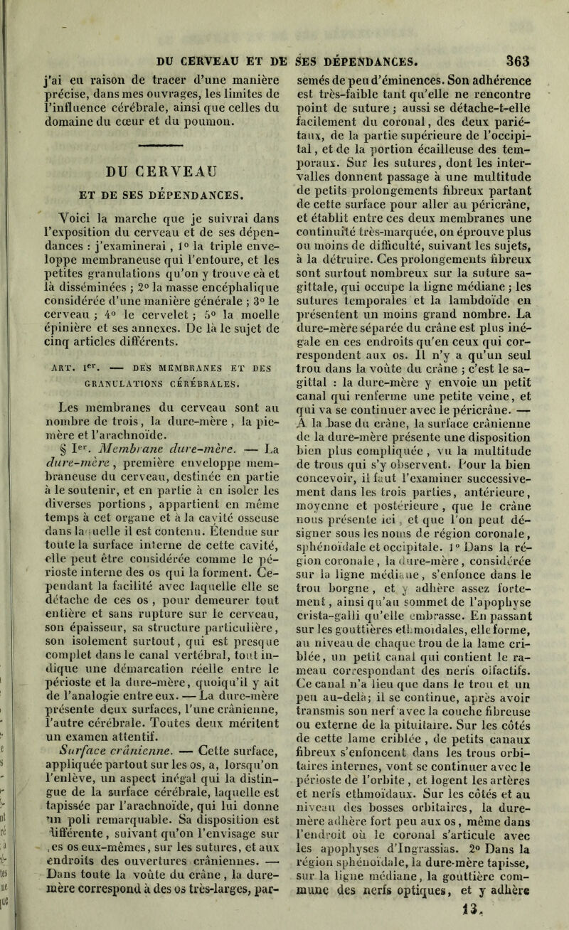 j’ai eu raison de tracer d’une manière précise, dans mes ouvrages, les limites de l’influence cérébrale, ainsi que celles du domaine du cœur et du poumon. DU CERYEAU ET DE SES DÉPENDANCES. Yoici la marche que je suivrai dans l’exposition du cerveau et de ses dépen- dances : j’examinerai, 1° la triple enve- loppe membraneuse qui l’entoure, et les petites granulations qu’on y trouve cà et là disséminées ; 2° la masse encéphalique considérée d’une manière générale ; 3° le cerveau ; 4° le cervelet ; 5° la moelle épinière et ses annexes. De là le sujet de cinq articles différents. ART. Ier. DE^S MEMBRANES ET DES GRANULATIONS CEREBRALES. Les membranes du cerveau sont au nombre de trois, la dure-mère , la pie- mère et l’arachnoïde. § Ier. Membrane dure-mère. — La dure-mère, première enveloppe mem- braneuse du cerveau, destinée en partie à le soutenir, et en partie à en isoler les diverses portions , appartient en même temps à cet organe et à la cavité osseuse dans laquelle il est contenu. Étendue sur toute la surface interne de cette cavité, elle peut être considérée comme le pé- rioste interne des os qui la forment. Ce- pendant la facilité avec laquelle elle se détache de ces os , pour demeurer tout entière et sans rupture sur le cerveau, son épaisseur, sa structure particulière, son isolement surtout, qui est presque complet dans le canal vertébral, tout in- dique une démarcation réelle entre le périoste et la dure-mère, quoiqu’il y ait de l’analogie entre eux. —La dure-mère présente deux surfaces, l’une crânienne, l’autre cérébrale. Toutes deux méritent un examen attentif. Surface crânienne. — Cette surface, appliquée partout sur les os, a, lorsqu’on l’enlève, un aspect inégal qui la distin- gue de la surface cérébrale, laquelle est tapissée par l’arachnoïde, qui lui donne un poli remarquable. Sa disposition est lifférente , suivant qu’on l’envisage sur ,es os eux-mêmes, sur les sutures, et aux endroits des ouvertures crâniennes. — Dans toute la voûte du crâne , la dure- mère correspond à des os très-larges, par- semés de peu d’éminences. Son adhérence est très-faible tant qu’elle ne rencontre point de suture ; aussi se détache-t-elle facilement du coronal, des deux parié- taux, de la partie supérieure de l’occipi- tal , et de la portion écailleuse des tem- poraux. Sur les sutures, dont les inter- valles donnent passage à une multitude de petits prolongements fibreux partant de cette surface pour aller au péricrâne, et établit entre ces deux membranes une continuité très-marquée, on éprouve plus ou moins de difficulté, suivant les sujets, à la détruire. Ces prolongements fibreux sont surtout nombreux sur la suture sa- gittale, qui occupe la ligne médiane ; les sutures temporales et la lambdoïde en présentent un moins grand nombre. La dure-mère séparée du crâne est plus iné- gale en ces endroits qu'en ceux qui cor- respondent aux os. Il n’y a qu’un seul trou dans la voûte du crâne ; c’est le sa- gittal : la dure-mère y envoie un petit canal qui renferme une petite veine, et qui va se continuer avec le péricrâne. — A la base du crâne, la surface crânienne de la dure-mère présente une disposition bien plus compliquée , vu la multitude de trous qui s’y observent. Pour la bien concevoir, il faut l’examiner successive- ment dans les trois parties, antérieure, moyenne et postérieure , que le crâne nous présente ici, et que l'on peut dé- signer sous les noms de région coronale, sphénoïdale et occipitale. l°Dans la ré- gion coronale , la dure-mère, considérée sur la ligne médiane, s’enfonce dans le trou borgne , et y adhère assez forte- ment , ainsi qu’au sommet de l’apophyse crista-galli qu’elle embrasse. En passant sur les gouttières etî.moidales, elle forme, au niveau de chaque trou de la lame cri- blée, un petit canal qui contient le ra- meau correspondant des nerfs olfactifs. Ce canal n’a lieu que dans le trou et un peu au-delà; il se continue, après avoir transmis son nerf avec la couche fibreuse ou externe de la pituitaire. Sur les cotés de cette lame criblée , de petits canaux fibreux s’enfoncent dans les trous orbi- taires internes, vont se continuer avec le périoste de l’orbite , et logent les artères et nerfs ethmoïdaux. Sur les côtés et au niveau des bosses orbitaires, la dure- mère adhère fort peu aux os, même dans l’endroit où le coronal s’articule avec les apophyses d’Ingrassias. 2° Dans la région sphénoïdale, la dure-mère tapisse, sur la ligne médiane, la gouttière com- mune des nerfs optiques, et y adhère 13,